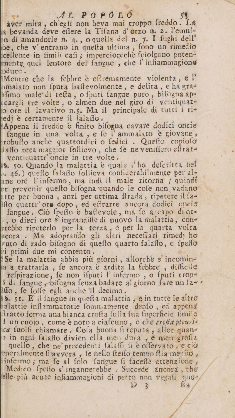 Si Ab POPOLO. | aver mira, ch’egli non beva mai troppo freddo. La a bevanda deve eflere la Tifana d’ orzo mt. 2. l’emul- n di amandorle n. 4., o quella del n. 7. I fughi dell e, che v' entrano in quefta ultima , fono un rimedio cellente in fimili cafi ; impercioccchè fciolgono poten mente quel lentore del fangue , che l’infiammagione Pducs . Eee Mentre che la febbre è effremamente violenta, e l nmalato non fputa baftevolmente, e delira, e ha gra* fimo male’ di tefta, o fputi fangue puro, bifogna ap icargli tre volte, o almen due nel giro di ventiquat= 5 ore il lavativo n.5. Ma il principale di tutti i ris tedj è certamente il falaffo. * | Appena il freddo è finito bifogna cavare dodici oricie fangue in una volta , e fe l’ammalato è giovane; robufto anche quattordici o fedici . Quefto copiofo laffo reca maggior follievo; che fe ne vemffero eftrat= ventiquattr oncie in tre volte. nia i iS. so. Quando la malattia è quale l’he defctitta nel i. 46.) quefto falaffo follieva confiderabilmente per al- ine oré l’infermo, ma indi il male ritorna ; quindi ‘tte per buona ; anzi per ottima ftrada, ripetere il fas ifo quattr’ ore dopo, ed eftrarre ancora dodici oncie fangue. Ciò fpefio è baftevole, ma fe a/capo diot- ‘, 0 dieci ore S'ingrandiffe di nuovo la malattia, cons erebbe ripeterlo per la terza, e per la quarta volta acora : Ma adoprando gli altri neceffari rimed} ho ruto di rado bifogno di quefto quarto falafflo, e fpeflo pa primi ame:mi contento; 0 | ca Se la malattia abbia più giorni, allorchè s' incomins ia a trattarla , fe ancora è ardita la febbre , difficile | refpirazione, fe non ifputi l’ infermo , o fputi trop 5 di fangue,-bifogna fenza badare algiorno fare un fa= fo, fe foffe egli anche ‘il decimo. I iS. st. E' il fangùe in quefta malattia ; gin tutte le altre ialattie inflammatorie fommamente denfo , ed appeng tratto forma una bianca crofta fulla faa fuperficie fimile 1 uncuojo, come è noto a ciafcuno, e che crofa pleuri= a fuolfi chiamare. Cofa buona fi reputa ; allor quans n in ogni falaflo divien ella men dura , e men grofia quello, che ne’ precedenti fala fi è ofervato ; € ciò eneralmente fitavvera , fe nello ftello. tempo ftia meglio, iinfermo ; ma fe al folo farigue fi faceffè attenzione , Medico fpeffo s° ingannerebbe . Succede ancora, the D 3 fa / di # | I | / i