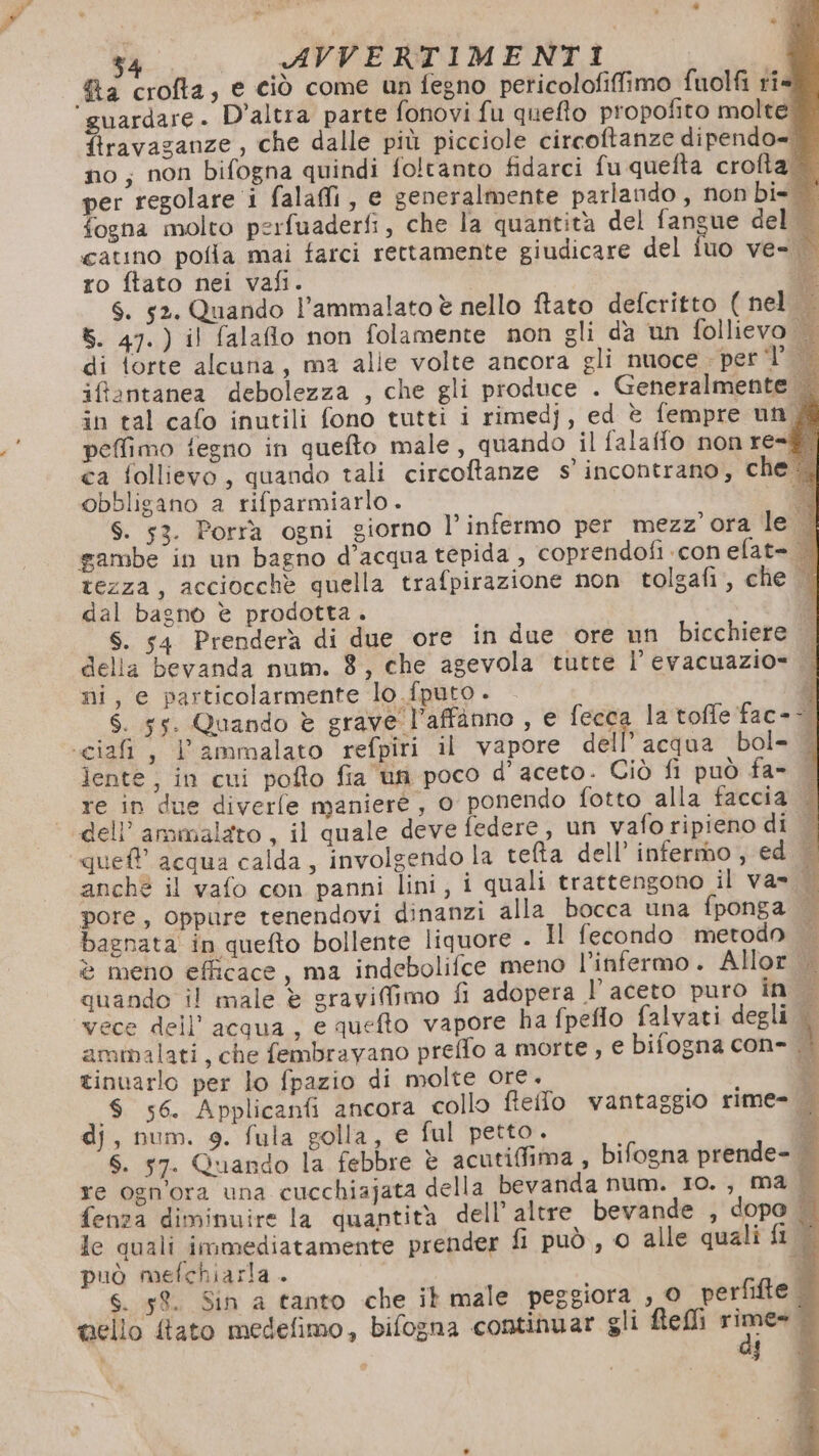 2 crofta, e ciò come un fegno peticolofiffimo fuolfi rî« ‘guardare. D'altra parte fonovi fu queffo propofito molte: firavaganze, che dalle più picciole circoftanze dipendo= no, non bifogna quindi foltanto fidarci fu quefta crofta per regolare i falafi, e generalmente parlando , non bi= fogna molto perfuaderfi, che la quantità del fangue del catino polla mai farci rettamente giudicare del iuo ve- ro ftato nei vafi. 6. 52. Quando l’ammalato è nello ftato defcritto ( nel 8. 47.) il falafio non folamente non gli da un follievo di torte alcuna, ma alle volte ancora gli nuoce - per d° iffantanea debolezza , che gli produce . Generalmente | in tal cafo inutili fono tutti i rimedj, ed è fempre und peffimo fegno in quefto male, quando il falaffo non re=®! ca follievo, quando tali circoftanze s'incontrano, che ‘4 obbligano a rifparmiarlo . a S. 53. Porrà ogni giorno l’infermo per mezz'ora led sambe in un bagno d’acqua tepida , coprendofi con elat= tezza, acciocchè quella trafpirazione non tolgafi, che dal bagno è prodotta. ‘2 S. 54 Prenderà di due ore in due ore un bicchiere | della bevanda num. 8, che agevola tutte l’evacuazio= || mi, e particolarmente lo fputo . d S. 55. Quando è grave l’affànno , e ‘o la toffe fac--. «cia, Lammalato refpîri il vapore dell’acqua bol- 4 lente, in cui pofto fia un poco d'aceto. Ciò fi può fa= | re in due diverle maniere, o ponendo fotto alla faccia | dell’ ammalato , il quale deve federe, un vafo ripieno di — ‘que acqua calda, involgendo la teta dell’ infermo, ed — anchè il vafo con panni lini, i quali trattengono il va» dl pore, oppure tenendovi dinanzi alla bocca una fponga | bagnata in quefto bollente liquore . Il fecondo metodo è meno efficace, ma indebolifce meno l’infermo. Allor quando il male è gravifimo fl adopera l aceto puro in vece dell’acqua, e quefto vapore ha fpeffo falvati degli | ammalati, che fembrayano preffo a morte, € bifogna con- | tinuarlo per lo fpazio di molte ore. PILE È 8 56. Applicanfi ancora collo ffeffo vantaggio rime- dj, num. 9. fula golla, e ful petto. i E S. 57. Quando la febbre è acutifiima , bifogna prende- re ogn'ora una cucchiajata della bevanda num. Io. , ma | fenza diminuire la quantità dell’ altre bevande , dopo | le quali immediatamente prender fi può, 0 alle quali fi © può mefchiarla . pi S. 52. Sin a tanto che it male peggiora , © perfifte — vello fato medefimo, bifogna continuar gli ftefli we ba i di 9