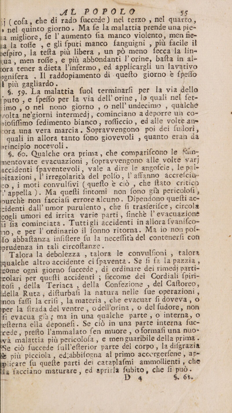 AL POPOLO s% ‘i (cofa, che di rado fuccede) nel terzo , nel quarto, » nel quinto giorno. Ma fe la malattia prende una pie- ‘a migliore, fe l'aumento fia manco violento, men fie- a la toffe , e gli fputi manco fanguigni , più facile il fpiro, la telta più libera , un pò meno fecca la lin- ‘ua, men rofle, e più abbondanti l’orine, bafta in al- ora tener adieta l’infermo, ed applicargli un lavativo ognifera . Il raddopiamento di quefto giorno è fpeflo l più gagliardo. s. 59. La malattia fuol terminarfi per la via dello ‘puto , e fpeffo per la via dell’orine, lo quali nel fet- ‘imo , o nel nono giorno , o nell’ undecimo , qualché rolta ne’giorni intermedj, cominciano a deporre un co- riofifimo fedimento bianco, rofficcio , ed alle volte ane “ora una vera marcia. Sopravvengono poi dei fuilori, quali in allora tanto fono giovevoli , quanto eran da principio nocevoli. br 4. 60. Qualche ora prima, che comparifcono le fin mentovate evacuazioni , fopravvengono alle volte var] accidenti fpaventevoli, vale a dire le angofcie, le pal pitazioni, l'irregolarità del polfo, l’ affanno accrefciù» co, i moti convulfivi ( quefto è ciò , che ftato critico &gt; appella ). Ma quefti fintomi non fono già pericolofi ), purchè non facciafi errore alcuno. Dipendono quefti ac= »identi dall’ umor purulento , che fi trasferifce; circola cogli umori ed irrita varie parti, finchè l'evacuazione 3 fia cominciata. Tuttigli accidenti in aliora fvanifco» 10, @ per l’ ordinario il fonno ritorna. Ma io non pol fo abbaftanza infiftere fu la neceffità del contenerfi con prudenza in tali circoftanze. Talora la debolezza , talora le convulfioni , talora qualche altro accidente ci fpaventa. Se fi fa la pazzia, come ogni giorno fuccede , di ordinare dei rimedj parti- colari per quefti accidenti ; ficcome dei Cordiali fpiri- tofi., della Teriaca , della Confezione , del Caftoreo, (della Ruta; difturbafi la natura nelle fue operazioni, non faffì la crifi, la materia, che evacuar fi doveva, o per la ftrada del ventre, odell’orina , o del fudore, non fi evacua già; ma in una qualche parte , o interna, 0 efterna ella deponefi. Se ciò in una parte interna fuc- cede, prefto l’ammalato fen muore , 0 formafi una nuo- wa malattia più pericolofa, e menguaribile della prima . ve ciò fuccede full’efterior parte del corpo , la difgrazia