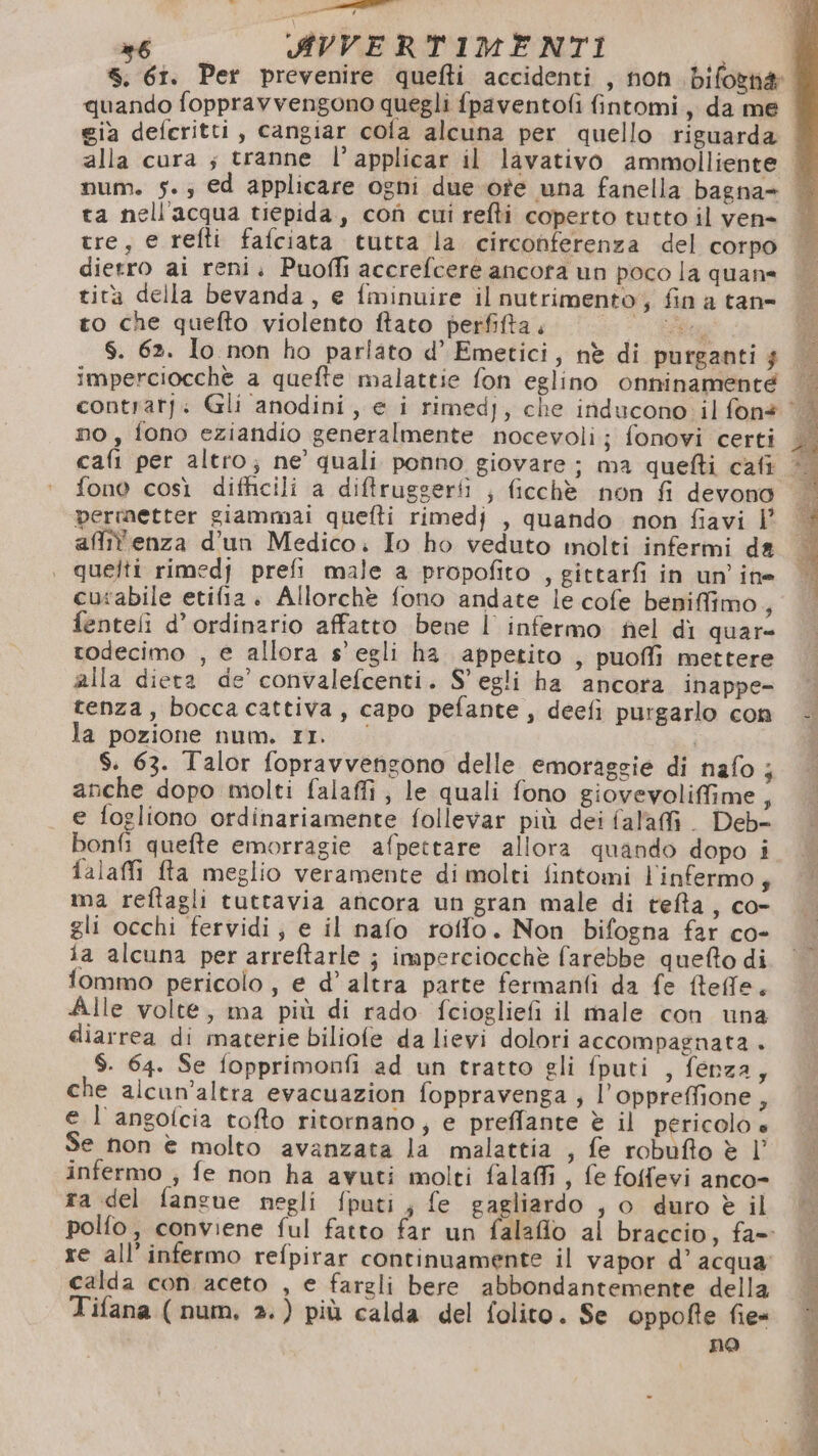 be: pe ur nt AVVERTIMENTI già deferitti, cangiar cola alcuna per quello riguarda alla cura s tranne l’applicar il lavativo ammolliente ta nell'acqua tiepida, cof cui refti coperto tutto il ven- tre, e refti fafciata tutta la circonferenza del corpo dietro ai reni. Puofli accrefcere ancora un poco la quan= rità della bevanda, e fminuire il nutrimento; fin a tane to che quefto violento ftato perfifta ta $. 62. lo non ho parlato d’ Emetici, nè di purganti $ imperciocche a quefte malattie fon eglino onninamenté no, fono eziandio generalmente nocevoli; fonovi certi fono così difficili a diffruggerii ; ficchè non fi devono permetter giammai quefti rimedj , quando non fiavi |’ affi'enza d’un Medico; Io ho veduto molti infermi da quelti rimedj prefi male a propofito , gittarfi in un’ine curabile etifia. Allorchè fono andate le cofe beniffimo, fentefi d’ordinario affatto bene | infermo fel di quar= todecimo , e allora s’ egli ha appetito , puoffi mettere alla diera de’ convalefcenti. S' egli ha ancora inappe- tenza, boccacattiva, capo pefante, deefi purgarlo con la pozione num. rI. $. 63. Talor fopravvensono delle emoraggie di nafo ; anche dopo molti falaffi ; le quali fono giovevoliffime 4 e fogliono ordinariamente follevar più dei fal'afi. Deb- falaffi fta meglio veramente dimolti fintomi l'infermo,; ma reftagli tuttavia ancora un gran male di tefta, co- gli occhi fervidi; e il nafo roffo. Non bifogna far co- ia alcuna per arreftarle ; imperciocchè farebbe queto di fommo pericolo, e d’ altra parte fermanfi da fe effe. Alle volte, ma più di rado fciogliefi il male con una diarrea di materie biliofe da lievi dolori accompagnata + $. 64. Se fopprimonfi ad un tratto gli fputi , fenza, che alcun’altra evacuazion foppravenga ; l’oppreffione 4 e l'angolcia tofto ritornano, e preffante è il pericolo è Se non è molto avanzata la malattia , fe robufto è |’ infermo , fe non ha avuti molti falaffi , fe folfevi anco- ra del fanzue negli fputi; fe gagliardo , o duro è il polfo, conviene ful fatto far un falafio ai braccio, fa- re all’infermo refpirar continuamente il vapor d’ acqua; calda con aceto , e fargli bere abbondantemente della Tifana ( num, 2.) più calda del folito. Se oppofte fie« no