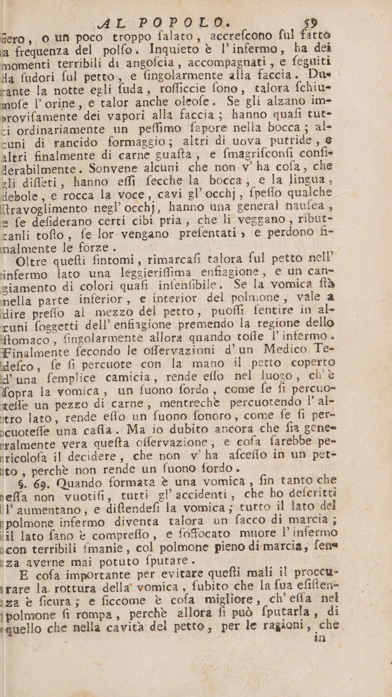RL: P.0 POLO: s® fiero, o un poco troppo falato, accrefcono ful fattò ia frequenza del polfo. Inquieto è l’infermo, ha dei ‘nomenti terribili di angofcia, accompagnati, e feguiti Ya fudori ful petto, e fingolarmente alla faccia. Duo. “ante la notte egli fuda, rofficcie fono, talora fchiu» mofe l’orine, e talor anche oleofe. Se gli alzano im=- srovifamente dei vapori alla faccia; hanno quafi tut- -i ordinariamente un pelfimo fapore nella bocca; al- “uni di rancido formaggio; altri di uova putride, € altri finalmente di carne guafta;, e fmagrifconfi confie lerabilmente. Sonvene alcuni che non v' ha cofa, che sli diffeti, hanno effi fecche la bocca, e la lingua, Hebole, e rocca la voce, cavi gl’occhj, fpefio qualche ravoglimento negl’ occhj, hanno una general naufea , © fe defiderano certi cibi pria, che li veggano, ribut- anli toto, fe lor vengano prefentati ; e perdono fi- malmente le forze . Oltre quefti fintomi, rimarcafi talora ful petto nell’ infermo lato una leggieriffima enfiagione, e un cane ziamento di colori quafi infenfibile. Se la vomica ftà nella parte inferior, e interior del polmone, vale 2 Hire preflo al mezzo del petto, puoffi fentire in al- uni foggetti dell’ erifiagione premendo la regione dello ‘fomaco , fingolarmente allora quando tofle l infermo + Finalmente fecondo le offervazioni d’un Medico Te- idefco, fe fi percuote con la mano il petto coperto d'una femplice camicia, rende effo nel luogo, ch'è Yopra la vomica, un fuono fordo , come fe fi percuo= iteffle un pezzo di carne, mentreche percuotendo 1° al- itro lato, rende eflo un fuono fonoro, come fe fi per» icuoteffe una cafla. Ma io dubito ancora che fia gene= iralmente vera quefta offervazione, e cofa farebbe pe- iricolofa il decidere, che non v’ ha afceflo in un pet» ito, perchè non rende un fuono fordo . S. 69. Quando formata è una vomica , fin tanto che rieffa non vuotifi, tutti gl’ accidenti, che ho defcritti llaumentano, e diftendefi la vomica; tutto il lato del jpolmone infermo diventa talora un facco di marcia ; iil lato fano è compreflo, e foffocato muore l’ infermo icon terribili fmanie, col polmone pieno di marcia, fene za averne mai potuto fputare. E cofa importante per evitare quefti mali il proccu- ‘rare la. rottura della’ vomica , fubito che la fua efilten- ‘za è ficura; e ficcome è cofa migliore, ch'efia nel ipolmone fi rompa, perchè allora È può fputarla, di «quello che nella cavità del petto, per le ragioni, che. in