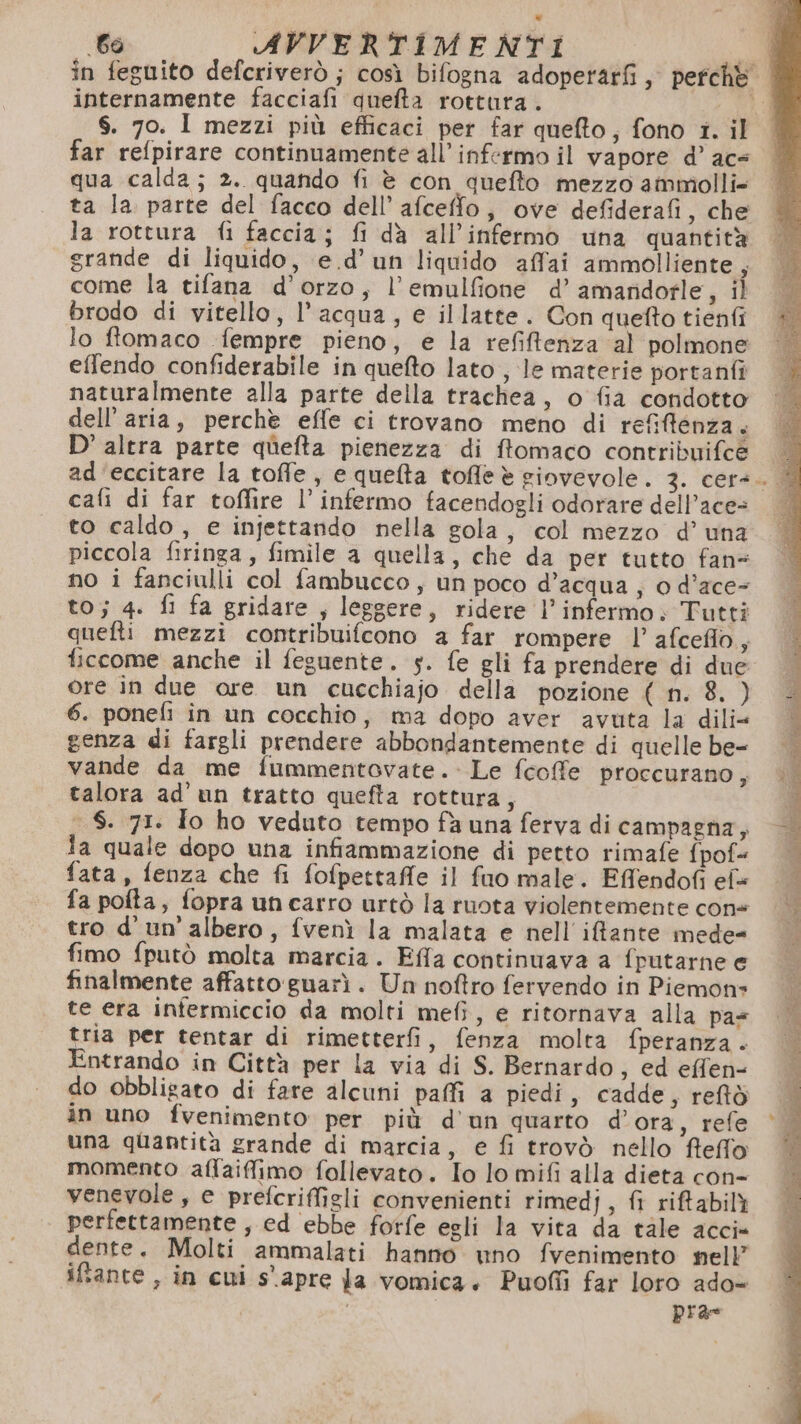 internamente facciafi quefta rottura. $. 70. I mezzi più efficaci per far queto, fono 1. il far refpirare continuamente all’infermo il vapore d’ ace qua calda; 2. quando fi è con quefto mezzo ammiolli= ta la parte del facco dell’ afceffo, ove defiderafi, che la rottura fi faccia; fi dà all’infermo una quantità grande di liquido, e .d’ un liquido affai ammolliente , come la tifana d'orzo, l’emulfione d’ amandorle, il brodo di vitello, l’acqua, e illatte. Con quefto tienfi lo ftomaco fempre pieno, e la refiftenza al polmone effendo confiderabile in quefto lato , le materie portanfî naturalmente alla parte della trachea, o fia condotto dell’aria, perchè effe ci trovano meno di refiftenza. D’ altra parte quefta pienezza di ftomaco contribuifce cafi di far toffire l’ infermo facendogli odorare dell’ace= to caldo , e injettando nella gola, col mezzo d’ una piccola firinga, fimile a quella, che da per tutto fans no i fanciulli col fambucco, un poco d’acqua; 0 d’ace- to; 4. fi fa gridare , leggere, ridere l’infermo; Tutti quefti mezzi contribuifcono a far rompere l’ afceflo, ficcome anche il feguente. 5. fe gli fa prendere di due ore in due ore un cucchiajo della pozione ( n. 8. ) 6. ponefi in un cocchio, ma dopo aver avuta la dili« genza di fargli prendere abbondantemente di quelle be- vande da me fummentovate.: Le fcoffe proccurano ) talora ad’'un tratto quefta rottura, - $. 71. Io ho veduto tempo fà una ferva di campagna, ia quale dopo una infiammazione di petto rimafe fpof« fata, fenza che fi fofpettaffe il fuo male. Effendofi ef fa polta, fopra uncarro urtò la ruota violentemente cone tro d'un’'albero, fvenì la malata e nell ifante mede= fimo fputò molta marcia. Effa continuava a fputarne e finalmente affatto guarì. Un noftro fervendo in Piemon» te era infermiccio da molti mefi, e ritornava alla pas tria per tentar di rimetterfi, fenza molta fperanza . Entrando in Città per la via di S. Bernardo, ed effen- do obbligato di fare alcuni paffi a piedi , cadde, reftò in uno fvenimento per più d'un quarto d’ora, refe una quantità grande di marcia, e fi trovò nello ffefflo momento affaiffimo follevato. Io lo mifi alla dieta con- venevole, e prefcriffigli convenienti rimedj, fi riftabilì perfettamente , ed ebbe forfe egli la vita da tale acci» dente. Molti ammalati hanno wno fvenimento nell iftante , in cui s'apre fa vomica. Puoffi far loro ado= | pra