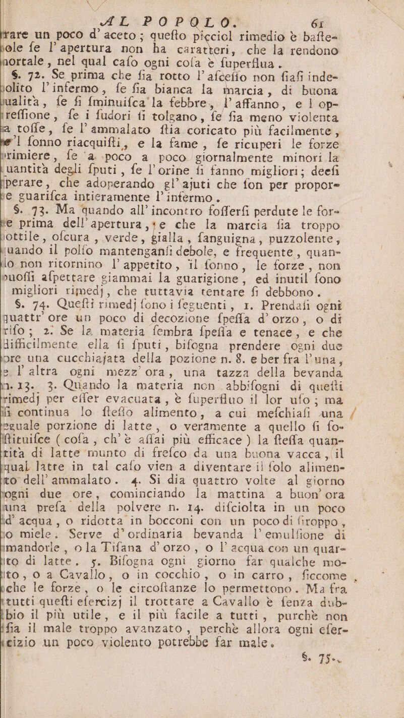 VA AL POPOLO. 6I rare un poco d'aceto; quefto picciol rimedio è bafte= ole fe l’ apertura non ha velata che la rendono ortale, nel qual cafo ogni cola è fuperflua . S. 72. Se prima che fia rotto l’aftefio non fiafi inde- olito l’infermo, fe fia bianca la marcia, di buona ualita, fe fi {minuifca'la febbre, E affanno, e l op- reffione, fe i fudori fi tolgano, fe fia meno violenta stofie, fe l’ammalato ftia coricato più facilmente, 1 fonno riacquifti, e la fame, fe ricuperi le forze rimiere, fe ‘a. poco a poco giornalmente minori la uantità degli fputi, fe l’orine fi fanno migliori; deefi perare, che adoperando gl’ajuti che fon per propor= ie guarifca intieramente l’ infermo . $. 73. Ma quando all’ incontro fofferfi perdute le fore (e prima dell’apertura,te che la marcia fia troppo iottile, ofcura , verde, biabia , fanguigna, puzzolente, juando il polfo mantenganfi debole, e frequente, quan» lo. non ritornino |’ appetito, il fonno, le forze, non nuofli afpertare giammai la guarigione, ed inutil fono migliori rimedj, che tuttavia tentare fi debbono. S. 74. Quelti rimedj fono i feguenti, 1. Prendafi ogni quattr’ ore un poco di decozione fpeffa d’orzo, o di rifo; 2. Se la materia fembra fpefla e tenace, ‘e che difficilmente ella fi fputi, bifogna prendere ogni due pre una cucchiajata della pozione n. 8. e ber fra l'una, sl altra ogni mezz'ora, una tazza della bevanda ‘1.13. 3. Quando la materia non abbifogni di quetti rimedj per elfer evacuata, è fuperfluo il lor ufo; ma fi continua lo fteflo alimento, a cui mefchiafi luna eguale porzione di latte, o veramente a quello fi fo- Mituifce (cofa, ch'è affai più efficace) la ftefa quan rita di latte munto di frefco da una buona vacca ,(il qual latte in tal cafo vien a diventare il folo alimen- ro dell’ammalato. 4. Si dia quattro volte al giorno gni due ore, cominciando la mattina a buon'ora suna prefa della polvere n. 14. difciolta in un poco ld’ acqua, o ridotta in bocconi con un poco di firoppo, io miele. Serve d’ordinaria bevanda l’emulfione di imandorle, o la Tifana d'orzo, o l’acqua con un quar= ito di latte, 5. Bifogna ogni giorno far qualche mo- ito, o a Cavallo, o in cocchio, o in carro, ficcome , iche le forze, o le circoftanze lo permettono. Ma fra tutti quefti efercizj il trottare a Cavallo è fenza dub- bio il più utile, e il più facile a tutti, purchè non fia il male troppo avanzato, perchè allora ogni efer- cizio un poco violento potrebbe far male. S. 75.