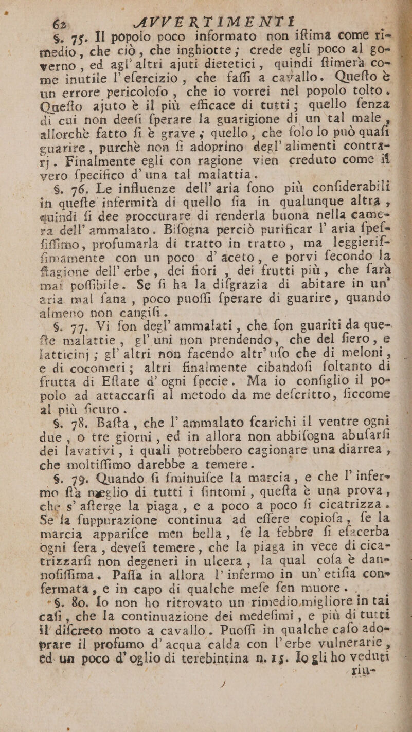 S. 75. II popolo poco informato non iffima come ri-. medio, che ciò, che inghiotte; crede egli poco al go» verno , ed agl’altri ajuti dietetici, quindi ftimerà co= | me inutile l’efercizio, che faffi a cavallo. Quefto è | un errore pericolofo , che io vorrei nel popolo tolto. Quefto ajuto è il più efficace di tutti; quello fenza | di cui non deefi fperare la guarigione di un tal male, — allorchè fatto fi è grave; quello, che folo lo può quafi guarire, purchè non fi adoprino degl’ alimenti contra- | rj. Finalmente egli con ragione vien creduto come ii vero fpecifico d’ una tal malattia. 4 S. 76. Le influenze dell’ aria fono più confiderabili in quefte infermità di quello fia in qualunque altra, suindi fi dee proccurare di renderla buona nella came- ra dell’ammalato. Bifogna perciò purificar |’ aria fpef= {fimo, profumarla di tratto in tratto, ma leggierif- fimamente con un poco d’ aceto, e porvi fecondo la. fiagione dell’ erbe, dei fiori , dei frutti più, che fara, | mai poffibile. Se fi ha la difgrazia di abitare in un' aria nval fana, poco puofli fperare di guarire, quando almeno non cangifi. S. 77. Vi fon degl’ ammalati, che fon guariti da que-. fe malattie, gl’uni non prendendo, che del fiero, e latticinj ; gl altri non facendo altr’ ufo che di meloni, e di cocomeri; altri finalmente cibandofi foltanto di frutta di Elate d’ogni fpecie. Ma io configlio il po» polo ad attaccarfi al metodo da me defcritto, ficcome al più ficuro. S. 78. Bafta, che l’ ammalato fcarichi il ventre ogni due , o tte giorni, ed in allora non abbifogna abufarfi dei lavativi, i quali potrebbero cagionare una diarrea , che moltiffimo darebbe a temere. S. 79. Quando fi fminuifce la marcia, e che l' infere mo flà naeglio di tutti i fintomi, quefta è una prova, che s’ afterse la piaga, e a poco a poco fl cicatrizza . Se la fuppurazione continua ‘ad eflere copiofa, fe la marcia apparifce men bella, fe la febbre fi efacerba ogni fera, devefi temere, che la piaga in vece di cica» erizzarfi non degeneri in ulcera, la qual cofa è dan» nofiffima. Paffa in allora l’ infermo in un’etifia con» fermata, e in capo di qualche mefe fen muore. . *8. 80. {o non ho ritrovato un rimedio,migliore in tai cafi, che la continuazione dei medefimi , e più di tutti il difcreto moto a cavallo. Puoffi in qualche cafo 2do= prare il profumo d’acqua calda con l’erbe vulnerarie, ed. un poco d’oglio di terebintina n.75. Io gli ho veduti O O sb riu- $i