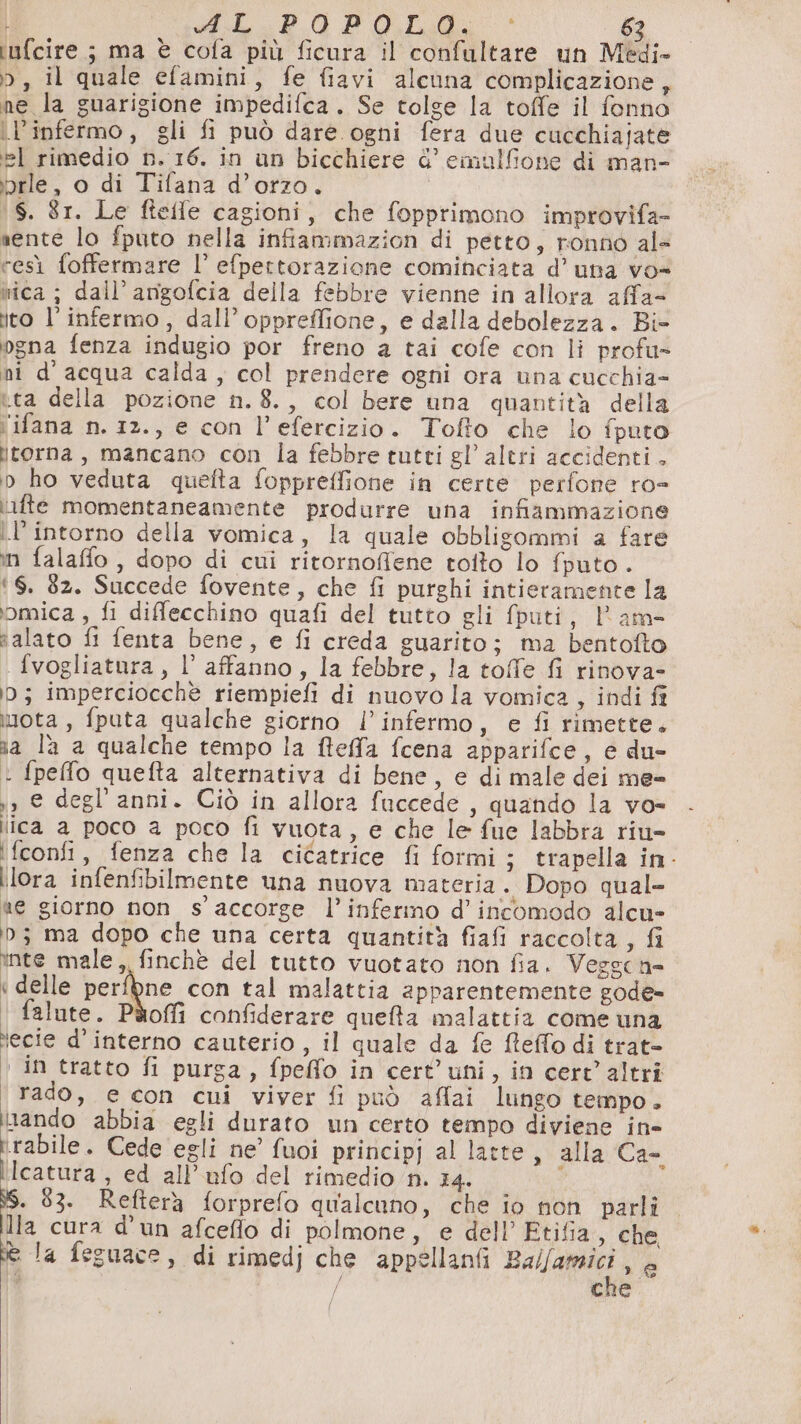 iufcire ; ma è cofa più ficura il confultare un Medi- o, il quale efamini, fe fiavi alcuna complicazione x ne la guarigione impedifca. Se tolge la toffe il fonno l’infermo, gli fi può dare ogni fera due cucchiajate el rimedio n. 16. in un bicchiere d’ emulfione di man- 5rle, o di Tifana d’orzo. \S. 81. Le fteffe cagioni, che fopprimono improvifa- nente lo fputo nella infiammazion di petto, ronno al- resì foffermare l’ efpettorazione cominciata d’una vo= wica ; dall’ amigofcia della febbre vienne in allora affa= ito l’ infermo, dall’ oppreffione, e dalla debolezza. Bi° gna fenza indugio por freno a tai cofe con li profu- ni d’acqua calda , col prendere ogni ora una cucchia= ta della pozione n. 8., col bere una quantità della ‘'ifana n. 12., e con l’efercizio. Tofto che lo fputo jtorna , mancano con la febbre tutti gl’ altri accidenti . bp ho veduta quefta foppreffione in certe perfone ro- iifte momentaneamente produrre una infiammazione l’intorno della vomica, la quale obbligommi a fare in falaffo, dopo di cui ritornoffiene tolto lo fputo . ‘6. 32. Succede fovente, che fi purghi intieramente la iomica , fi difflecchino quafi del tutto gli fputi, l'am- alato fi fenta bene, e fi creda guarito; ma bentofto fvogliatura, l’ affanno, la febbre, la toffe fi rinova- 0; imperciocchè riempiefi di nuovo la vomica, indi fi imota , fputa qualche giorno l’infermo, e fi rimette. na l'a a qualche tempo la ffeffa fcena apparifce, e du- i fpefo quefta alternativa di bene, e di male dei me= ,, € degl’ anni. Ciò in allora fuccede , quando la vo- ica a poco a poco fi vuota, e che le fue labbra riu- ‘fconfi, fenza che la cicatrice fi formi; trapella in- lora infenfibilmente una nuova materia. Dopo qual= «e giorno non s’' accorge l’infermo d’ incomodo alcu» 3 ma dopo che una certa quantità fiafi raccolta, fi inte male, finchè del tutto vuotato non fia. Vezscn= « delle perfpne con tal malattia apparentemente gode» | falute. Pàoffi confiderare quefa malattia come una lecie d’interno cauterio , il quale da fe MReffo di trat- in tratto fi purga, fpeffo in cert’uni, in cert’ altri rado, e con cui viver fi può afflai lungo tempo. nando abbia egli durato un certo tempo diviene in- rabile. Cede egli ne’ fuoi principj al latte, alla Ca- ilcatura , ed all’ufo del rimedio n. 14. ; . 83. Refterà forprefo qualcuno, che io non parli lla cura d'un afceflo di polmone, e dell’ Etifia, che e la feguace, di rimedj che appellanfi FALAA I xy / cne