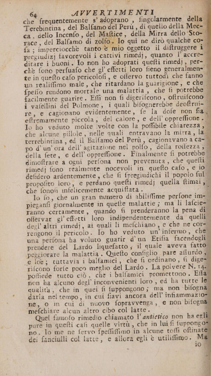 64 AVVERTIMENTI DI che frequentemente s’ adoprano , fingolarmente della. Terebintina, del Balfamo del Perù, di quelio della Mec- ca, dello Incenfo , del Ma ice , della Mirra dello 'Sto-. race, del Ballamo di zolfo. Io qui ne dirò qualche co. fa ; imperciocche tanto è mio oggetto il diftruggere i. pregiudizj favorevoli i cattivi rimedj, quanto l’ accre= dicare i buoni. fo non ho adoprati quefti rimedj , per-. chè fono perfuafo che gl’ effetti loro fieno generalmen= te in quefto cafo pericolofi , e oflervo tuttodì che fanno un realiffimo male, che ritardano la guarigione, e che | {peffio rendono mortale una malattia , che fi potrebbe | facilmente guarire. EM non fi digerifcono , oftruifcono | i vafellini del Polmone, i quali bifognerebbe deoftrui- È re, e cagionano evidentemente , fe la dofe non fia.d effremamente piccola, del calore, e dell’ oppreffione . È To ho veduto molte ivelte con la poffibile chiarezza , | che alcune pillole, nelle quali entravano la mirra, la.dì terrebintina , ed il Balfamo del Perù , cagionavano a ca-* po d’ un'ora dell’ agitazione nel polfo, della roftezza ; della fete, e dell’oppreffione. Finalmente fi potrebbe dimoffrare a ogni perfona non prevenuta, che quefti. | rimedj fono realmente nocevoli in quefto cafo , e io È defidero ardentemente, che fi fpregiudichi il popolo ful | propofito loro, e perdano quefti rimedj quella ftimai, che fonoîì infelicemente acquiftata . di lo fo, che un gran numero di abilifime perfone im= piezanfi giornalmente in quefte malattie ; ma li lafcie=tì ranno certamente, quando fi prenderanno la pena di offervar gl’effetti loro indipendentemente da quelli desl’ altri rimedj, ai quali li melchiano, e che ne cor-. rengono il pericolo. Io ho veduto un’ infermo, che’ una perlona ha voluto guarir d'un Etifia facendogli . prendere del Lardo liquefatto ; il quale aveva fatto. peggiorare la malattia . Quefto configlio pare aflurdo si «e loé; tuttavia i balfamici, che fi ordinano, fi dige=® rifcono forfe poco meglio del Lardo. La polvere N. r4SÙ poffiede tutto ciò, che i balfamici promettono . Ela? non ha alcuno degl’ inconvenienti loro , ed ha tutte leî qualita, che in quei fi fuppongono; ma non bifogna. darla nel tempo, in cui fiavi ancora dell’ intammazio= ne, 0 in cui di nuovo fopravvenga, e non bifogna mefchiare alcun altro cibo col latte. Si Quel famofo rimedio chiamato l’ antietico non ha egli. pure in quefti cafi quelle virtù, che in lui fi fuppongo= no. Io me ne fervo fpeffiffimo in alcune toffi oftinate dei fanciulli col latte, e allora egli è utiliffimo. M@ 10 | TA