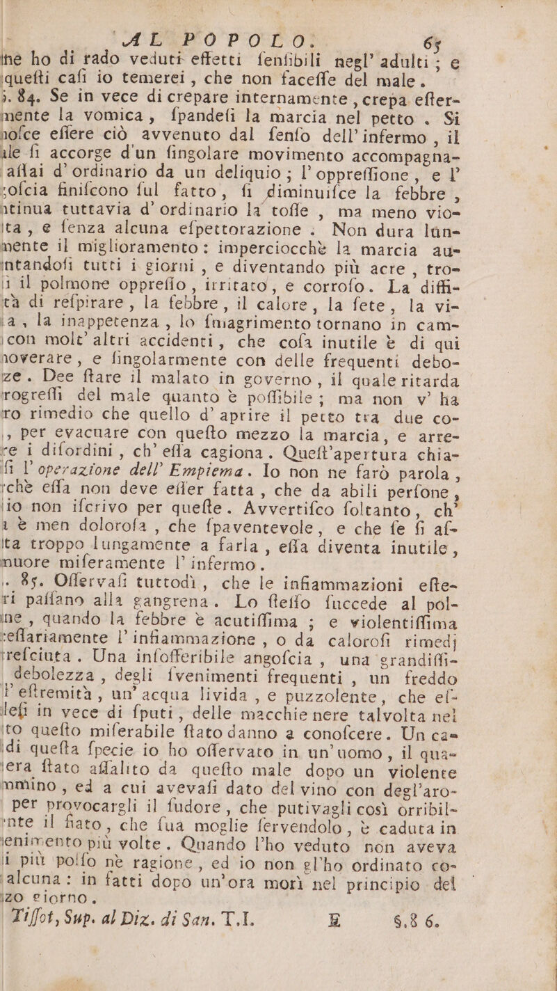 È babo pod! 6% ine ho di rado veduti effetti fenfibili negl’ adulti; e iquefti cafi io temerei, che non faceffe del male. ì. 84. Se in vece di crepare internamente, crepa. efter= mente la vomica, fpandefi la marcia nel petto . Si nofce efiere ciò avvenuto dal fenfo dell’infermo, il ale fi accorge d'un fingolare movimento accompagna- ‘aflai d’ordinario da un deliquio ; l’oppreffione, e l’ sofcia finifcono ful fatto, fi diminuifce la febbre o ntinua tuttavia d’ ordinario la toffle , ma meno vio= ita, e fenza alcuna efpettorazione : Non dura lùn- mente il miglioramento : imperciocchè la marcia au intandofi tutti i giorni , e diventando più acre, tro- 11 il polmone opprefio , irritato, e corrofo. La diffi ta di refpirare, la febbre, il calore, la fete, la vi- ‘a, la inappetenza, lo fmagrimento tornano in cam- icon mole’ altri accidenti, che cofa inutile è di qui noverare, e fingolarmente con delle frequenti debo- ze. Dee ftare il malato in governo, il quale ritarda rogrefli del male quanto è poffibile; ma non v’ ha ro rimedio che quello d’ aprire il petto tra due co- 1, per evacuare con quefto mezzo la marcia, e arre- re i difordini, ch’ efa cagiona. Quelt’apertura chia- i l'operazione dell’ Empiema. To non ne farò parola , tchè effa non deve efler fatta , che da abili perfone, lio non ifcrivo per quelle. Avvertifco foltanto, ch’ 1 è men dolorofa , che fpaventevole, e che fe fi af= ta troppo lungamente a farla , effa diventa inutile, muore miferamente l’ infermo. i . 85. Offlervafi tuttodì, che le infiammazioni eflte- ri palfano alla gangrena. Lo feifo fuccede al pol- ine, quando la febbre è acutiffima ; e violentiffima seffariamente l’ infiammazione, o da calorofi rimedj rrefciuta . Una infofferibile angofcia , una ‘grandiffi- debolezza , degli fvenimenti frequenti , un freddo Peftremità, un’ acqua livida , e puzzolente, che el- ilefi in vece di fputi, delle macchie nere talvolta nel ito quefto miferabile ftato danno a conofcere. Un ca= idi quefta fpecie io ho ofervato in un’uomo s il qua- era ftato affalito da quefto male dopo un violente molino , ed a cui avevafi dato del vino con degl’aro- per provocargli il fudore, che putivagli così orribil- ‘nte il fiato, che fua moglie fervendolo, è caduta in lenimento più volte. Quando lho veduto non aveva i più polfo nè ragione, ed io non el'ho ordinato co- ‘alcuna : in fatti dopo un'ora morì nel principio del IZO 2£I0FNo. Tiffot, Sup. al Diz. di San. T.I. E 6,8 6.