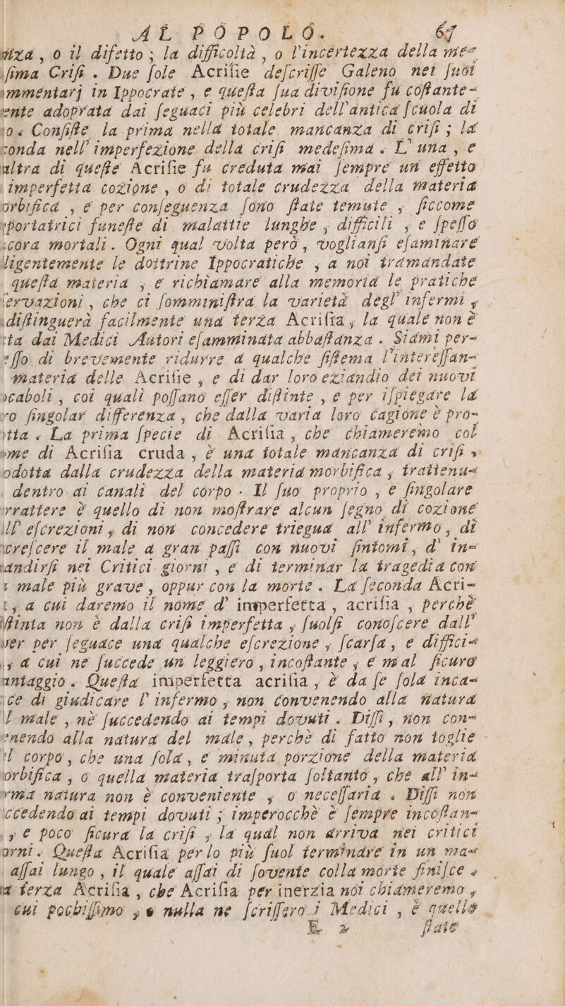 viza , 0 il difetto; la difficoltà, o l'incertezza della mes \fima Crifi . Due fole Acrifie defcrife Galeno nei fuot \momentarj in Ippocrate , e queffa fua divifione fu cofante= ‘ente adoprata dai feguaci più celebri dell'antica fcuola di toe Confife la prima nella totale mancanza di crifi ; la conda nell’imperfezione della cri medefima « L'una, e altra di queffte Acrifie fu creduta mai fempre un effetto imperfetta cozione , 0 di totale crudezza della materia orbifica , € per confeguenza fono ffaie temute , ficcome \portatrici funefe di malattie lunghe ; difficili ; e fpello cora mortali. Ognî gual volta però, voglianfi efaminare Vigentemente le dottrine Ippocratiche ; a not tramandate queffd niateria ; € richiamare alla memoria le pratiche \ervazioni , che ci fomminiffra la varietà degl’ infermi ; \difinguerà facilmente una terza Acriftia; la quale non è \ta dai Medici Autori clamminata abbaffanza . Stami per- [fo di brevemente ridurre a qualche fFema l’intereffan= materia delle Acritie , e di dar loro eziandio deî nuovi vcaboli , coî quali poffano effer difinte , e per ifpiegare la vo fingolar differenza, che dalla varia loro cagione è pro- \tta « La prima fpecie di Acrifia, che chiameremo col vee di Acrifia cruda, è una fotale mancanza di crifi » odotta dalla crudezza della materia morbifica ; tratienu= | dentro ai canali del corpo - Il fuo proprio , € fingolare. irvattere è quello di non moffrare alcun fegno di cozione O efcrezioni, di non concedere triegua all’ infermo, di icrefcere il male a gran pafi con nuovi fintomi, d' în= vandirfi net Critici giorni , e di terminar la tragedia cor t male più grave, oppur con la morte. La feconda Acri- 1, a cui daremo il nome d' imperfetta, acrifia , perchè \inta non è dalla crifi imperfetta , fuolfi conofcere dall’ ver per feguace una qualche efcrezione ; (carla, e difficia ir d cui ne fuccede un leggiero , incofante, e mal ficuro untaggio . Quefa imiperfetta acrifia, è da fe fola inca= ice di giudicare l infermo; non convenendo alla natura U male ,,nè fuccedendo ai tempi dovuti . Dif , non con- vnendo alla natura del male, perchè di fatto non toglie - !L corpo, che una fola, € minuta porzione della materia orbifica, o quella materia trafporta Soltanto, che all’ in= wnsa natura mon è conveniente ; o neceffaria « Difî non ccedendo ai tenspi dovuti ; Imperocchè è [empre incoffan= \ 9 € poco ficura la crifî ; la qual non arriva nei critici prni. Quefa Acrifia perlo più fuol terminare in un max affai lungo ; il quale affai di fovente colla morte fnifce + Mt ferza Acrifia, che Acrifia per inerzia not chiameremo, cui pocbifimo ve nulla ne [crifero i Medici , È e . i i fsbo