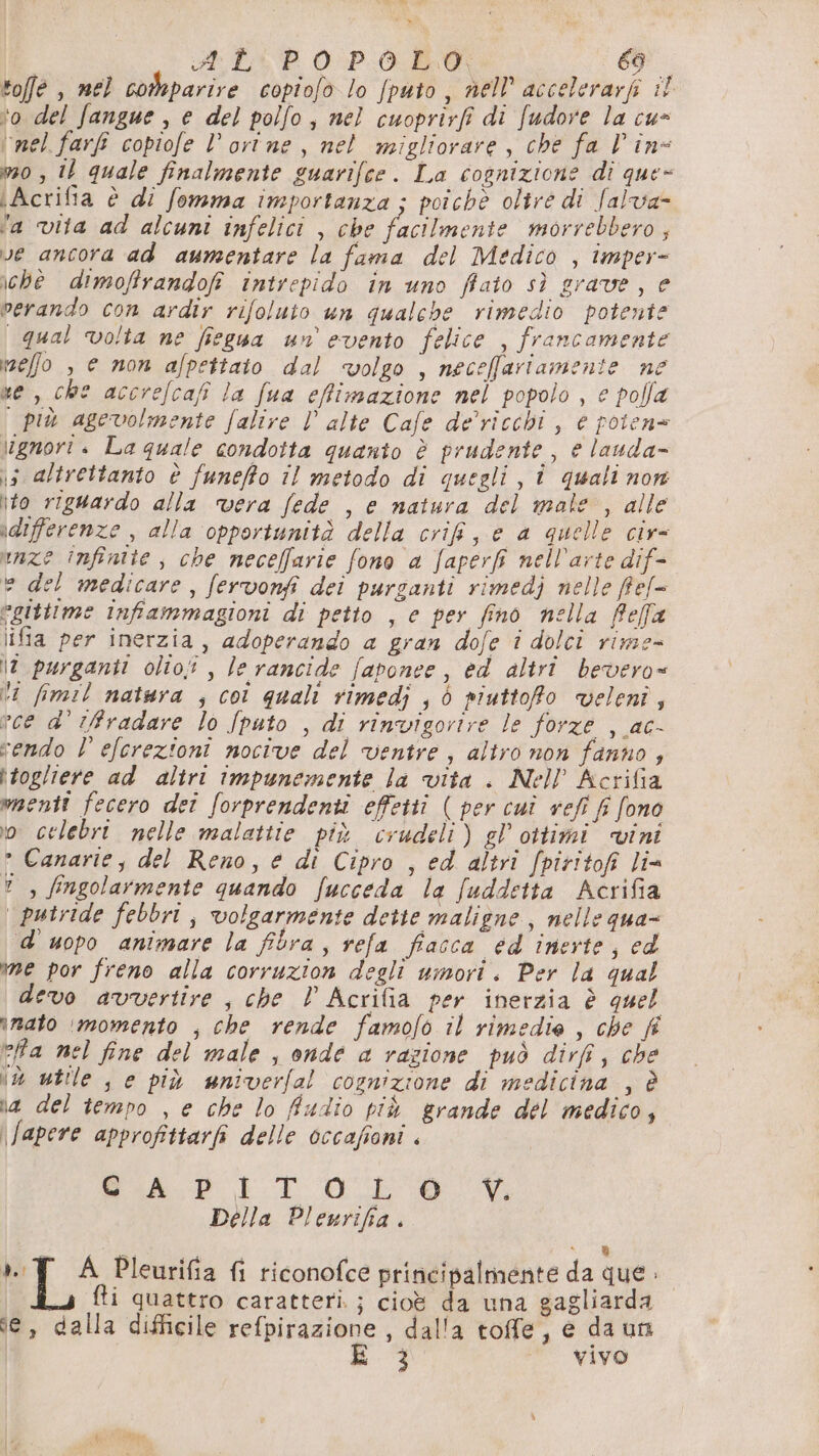 n» | AL:PO POLO: (DI toffe , mel comparire copiofo lo [puto, nell accelerarf i! ‘o del fangue , e del polfo, nel cuoprivfi di fudore la cu- ‘nel farfi copiofe l’orine, nel migliorare, che fa Vin 0 , 10 quale finalmente guarifce. La cognizione dî que- \Acrifia è di fomma importanza ; poichè oltre di falva- ‘a vita ad alcuni infelici , che facilmente morrebbero ; ve ancora ad aumentare la fama del Medico , imper- chè dimoffrandofi intrepido in uno filato sì grave, e perando con ardir rifoluto un qualebe rimedio potente qual volta ne fiegua un evento felice , francamente izeffo , e non afpettato dal volgo , neceffariamente ne ne, che accrefcafi la fua effimazione nel popolo , € polla più agevolmente falire V alte Cafe de’ricchi , e poten= ignori . La quale condotta quanto è prudente , è lauda- is altrettanto è funefto il metodo di quegli, î quali non ito riguardo alla vera fede , e natura del male , alle adifferenze , alla opportunità della crif, e a quelle civ= unze Infinite, che neceffarie fono a faperf nell'arte dif- e del medicare, fervonfi dei purganti rimedj nelle ffef= egittime infiammagioni di petto , e per fino nella feffa ifia per inerzia, adoperando a gran dofe î dolci rime- \7 purganti olio; , le rancide faponee, ed altrî bevero= ti fimil natura ; col quali rimedi , è piuttoRo veleni, vce d' fradare lo Jpato , di rinvigorire le forze , ac- cendo L'elcrezioni nocive del ventre , altro non fanno, itogliere ad altri impunemente la vita . Nell Acrifia menti fecero deî forprendenti effetti ( per cuî vefi fi fono io celebri nelle malattie più crudeli) gl’ ottimi vini ° Canarie, del Reno, e di Cipro , ed altri fpiritofi lia ? , fingolarmente quando fucceda la fuddetta Acrifia putride febbri, volgarmente dette maligne , nelle qua- d'uopo animare la filra, refa fiacca ed inerte, ed me por freno alla corruzion degli umori. Per la qual devo avvertire , che ! Acrifia per inerzia è quel inato ‘momento , che rende famofo il rimedie , che fi efa nel fine del male , onde a razione può dirfi, che ‘è utile s e più wniverfal cognizione di medicina , è ia del tempo , e che lo fiudio più grande del medico, \fapere approfittarfi delle occafioni . Sip LT Lo Della Plewrifia . | e” ».:Y A Pleurifia fi riconofce priricipalmente da que» fti quattro caratteri. ; cioè da una gagliarda se, dalla difficile refpirazione , dal'a toffe, e da un È. | vivo