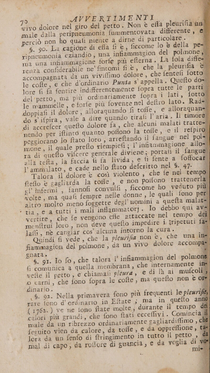 e, male dalla peripneumonia fummentovata differente, € erciò non ho quali niente a dirne di particolare. s. 90. La cagione di efla fi è, ficcome lo è della pet ripneumonia eziandio, una infammagion del polmone, 0a una infiammagione forfe più eterna. La fola diffe= renza confiderabile ne’ fintomi fi è , che la pleurifia è accompagnata da un viviflimo dolore, che fentefì fotto. le cofte, e che d’ordinario Panta s' appella. Quefto dost lore fi fa fentire indifferentemente fopra tutte le parti 4 del'petto, ma più ordinariamente fopra i lati, fotto. le mammelle, e forfe più fovente nel deltro lato. Rad=* doppiafi il dolore , alloraquando fi roffe, e alloraguan n do s' ifpira, vale a dire quando tirafi l’ aria . Il timore. di accrefcer quefto dolore fa, che alcuni malati tratte» into quanto poffono la tofle , € il refpiro: peggiorano lo fiato loro , arreftando il fangue nel pole. mone, il quale prefto riempicfi ; l’infiammagione allo= ra di quefto vifcere generale diviene; portati il fangue. alla tefta, la faccia fi fa livida, e fi fente a foffocat | V ammalato, e cade nello fiato defcritto nel $. 47: Talora il dolore è così violento , che fe nel tem fleflo è gagliarda la tofle , € non potiono ‘trattenerla. gl’ infermi , fannofi convulfi , ficcome ho veduto più. volte, ma quafi fempre nelle donne, le quali fono per. alto molto meno foggette degl’ uomini a quefta malat= tia, e a tutti i mali infammatorj. Io debbo qui av vertire, che fe vengono cfie attaccate nel tempo . menfirui loro, non deve quefto impedire i iripetuti laf, nè cangiar cos alcuna intorno la cura. Quindi fi vede , che la pleurifia non è, che una ine. fiammagion del polmone , da un vivo dolore accompae gnara.» i s. 91. To fo, che talora ? infiammagion del polmone fcomunica a quella membrana; che internamente inà vette il petto, e chiamali pleara, € di la ai mufcolig. o carni, che fono fopra le cofte , ma quefto non è of ginario. 6. 92. Nella primavera fono più frequenti le pleuz1fé rare fono d’ ordinario in Eitate ; ma in quefto anno (1762. ) ve ne iono fiate molte; durante il tempo dei calori più grandi, che fono ftati ecceffivi. Comincia il male da un ribrezzo ordinariamente cagliardiflimo , ché fesuito vien da calore, da toffe, e da oppreflione, tas lora da ùn fenfo di tringimento in tutto il petto , d&amp; mal di capo, da roflore di guancia , € da voglia di w@ pole 8 fan tt.