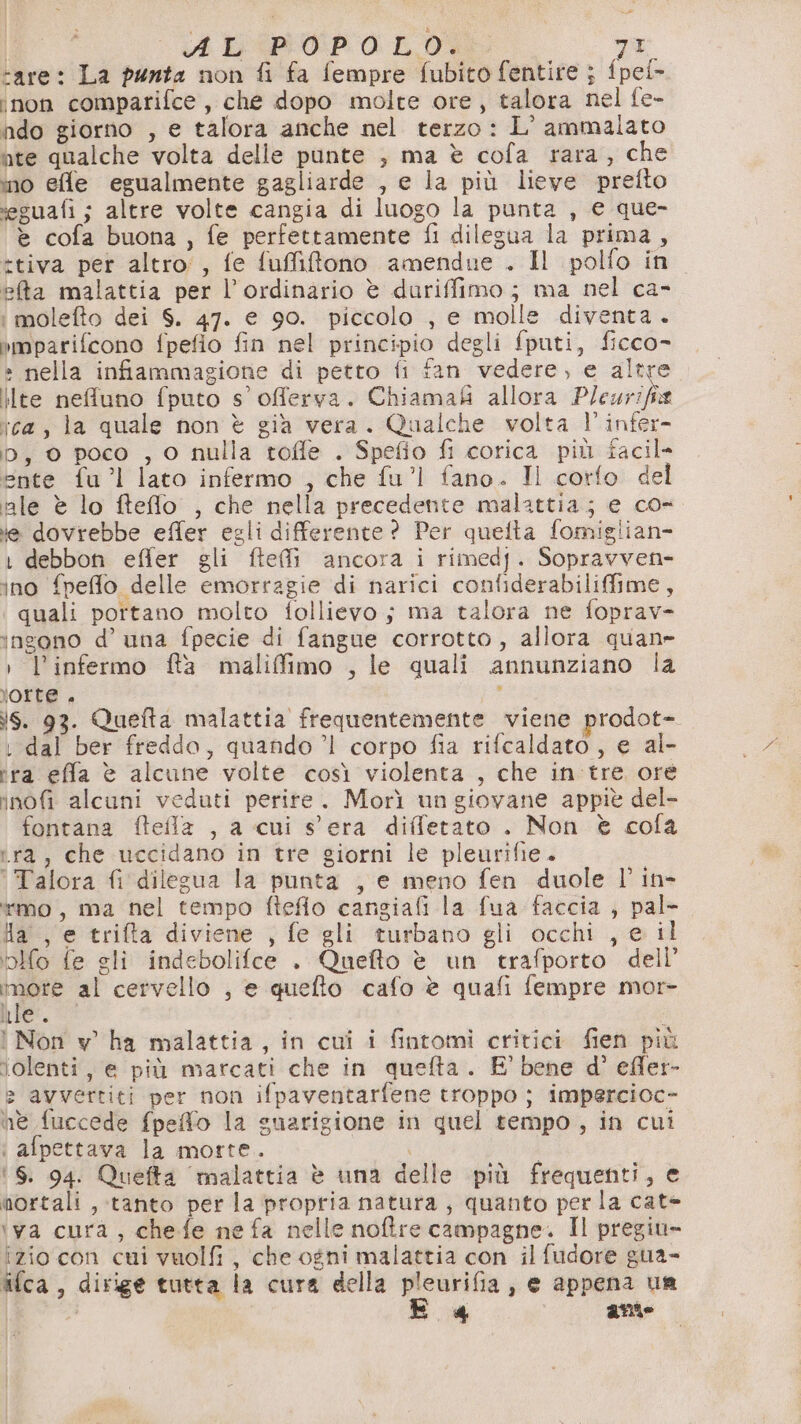 «4 LiPi0:P.0: LD va “are: La punta non fi fa fempre fubito fentire ; fpei- ‘non comparifce, che dopo molte ore, talora nel fe- ndo giorno , e talora anche nel terzo: L’ ammalato ate qualche volta delle punte , ma è cofa rara, che ino effe egualmente gagliarde , e la più lieve prefto ‘eguafi ; altre volte cangia di luogo la punta , e que- è cofa buona, fe perfettamente fi dilegua la prima, *tiva per altro, fe fuffiftono amendue . Il polfo in ea malattia per l’ordinario è duriffimo; ma nel ca- i molefto dei S. 47. e 90. piccolo , e molle diventa. imparifcono fpefio fin nel principio degli fputi, ficco- » nella infiammagione di petto fi fan vedere, e altre ilte nefuno fputo s’offerva. Chiama&i allora Pleurifia ica, la quale non è già vera. Qualche volta l’infer- D, 0 poco , 0 nulla toffe . Spefio fi corica più facil- ente fu”! lato infermo , che fu'l fano. Il corfo del ale è lo fteflo , che nella precedente malattia; e co- ie dovrebbe effer egli differente? Per quelta fomiglian- 1 debbon effer gli fteì ancora i rimedj. Sopravven- ino fpeflo delle emorragie di narici confiderabilifime, quali portano molto follievo ; ma talora ne foprav- ingono d’ una fpecie di fangue corrotto, allora quan» : l’infermo ffa maliffimo , le quali annunziano la jorte . : is. 93. Quefta malattia frequentemente viene prodot- dal ber freddo, quando ’l corpo fia rifcaldato, e al- ira effa è alcune volte così violenta , che in tre ore inofi alcuni veduti perite. Morì un giovane appitè del- fontana ftefla , a cui s'era diffetato . Non è cofa ra, che uccidano in tre giorni le pleurifie. ' Talora fi dilegua la punta , e meno fen duole l'in- timo, ma nel tempo fteflo cangiafi la fua faccia , pal- Ha, e trifta diviene , fe gli turbano gli occhi , e il blfo fe gli indebolifce . Quefto è un trafporto dell’ È sil al cervello , e quefto cafo è quafi fempre mor- Wi. I Non v' ha malattia, in cui i fintomi critici fien più lolenti, e più marcati che in quefta. E’ bene d’ efler- > avvertiti per non ifpaventarfene troppo ; impercioc- ne fuccede fpeffo la guarigione in quel tempo, in cui : afpettava la morte. oo ‘6. 94. Quefta ‘malattia è una delle più frequenti, e mortali , tanto per la propria natura, quanto perla cate ‘va cura, chefe ne fa nelle noftre campagne. Il pregiu- izio con cui vuolfi , che ogni malattia con il fudore gua- ifca, dirige tutta la cura della pleurifia, e appena un