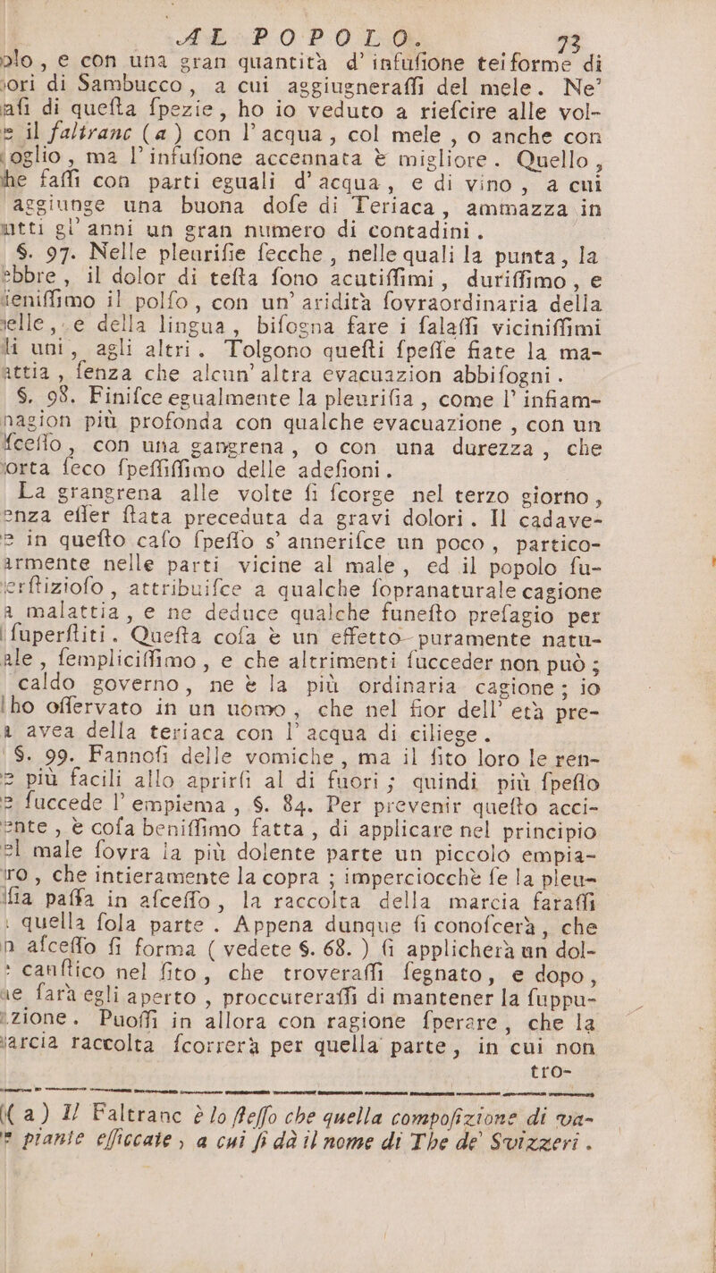 pio, e con una gran quantità d’ infufione teiforme di ‘ori di Sambucco, a cui aggiugneraffi del mele. Ne? iafi di quefta fpezie, ho io veduto a riefcire alle vol- e il faltrane (a) con l’acqua, col mele, o anche con ioglio , ma l’infufione accennata è migliore. Quello, he fafli con parti eguali d’acqua, e di vino, a cui aggiunge una buona dofe di Teriaca, ammazza in mtti gi anni un gran numero di contadini . S. 97. Nelle pleurifie fecche , nelle quali la punta, la ebbre , il dolor di tefta fono acatiffimi, duriffimo, e ieniffimo il polfo, con un’ aridità fovraordinaria della ielle, e della lingua, bifogna fare i falafi vicinifimi li uni, agli altri. Tolgono quefti fpeffe fiate la ma- attia, fenza che alcun’altra evacuazion abbifogni . $. 98. Finifce egualmente la pleurifia, come l’ infiam- nagion più profonda con qualche evacuazione , con un fceflo, con unta gangrena, o con una durezza, che ‘orta feco fpeffiffimo delle adefioni. La grangrena alle volte fi fcorge nel terzo giorno, enza efler ftata preceduta da gravi dolori. Il cadave- è in quefto cafo fpeflo s’ annerifce un poco, partico- armente nelle parti vicine al male, ed il popolo fu- ‘erftiziofo , attribuifce a qualche fopranaturale cagione a malattia, e ne deduce qualche funefto prefagio per ifuperfliti. Queffa cofa è un effetto puramente natu- ale, femplicifimo , e che altrimenti fucceder non può ; caldo governo, ne è la più ordinaria cagione; io ho oflervato in un uomo, che nel fior dell’ età pre- a avea della teriaca con l’acqua di ciliege. 1 $S. 99. Fannofi delle vomiche, ma il fito loro le ren- 2 più facili allo aprirli al di fuori; quindi più fpeflo 2 fuccede l’ empiema , 6. 84. Per prevenir quefto acci- ente, è cofa beniffimo fatta , di applicare nel principio el male fovra ia più dolente parte un piccolo empia- tro, che intieramente la copra ; imperciocchè fe la pleu- Ifia paffa in afceffo, la raccolta della marcia farai i quella fola parte . Appena dunque fi conofcerà, che n afceffo fi forma ( vedete S. 68. ) fi applicherà un dol- ‘ cauftico nel fito, che trovera fegnato, e dopo , ne fara egli aperto , proccureraffi di mantener la fuppu- zione. Puoffi in allora con ragione fperare, che la larcia raccolta fcorrerà per quella parte, in cui non tro- nia DD RITI STE DOO intro PIOTTA TANI TTI TATA Pi (a) 2 Faltranc è /o ffeffo che quella compofizione di va- e piante elficcaie , a cui fi dà il nome di The de’ Svizzeri .