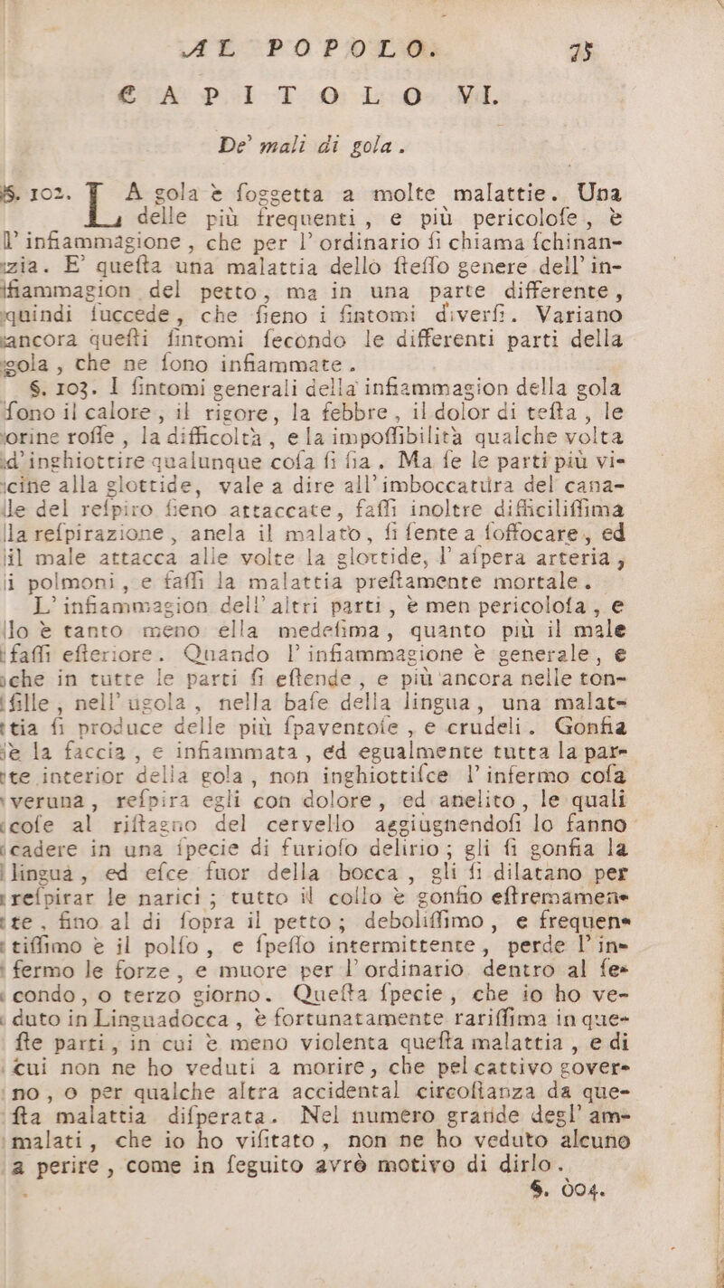A EC P0 POLMI 2} EA: Pil -T- 0: L-0>.MI. De’ mali di gola. iS. 102. A gola è fosgetta a molte malattie. Una delle più frequenti, e più pericolofe, è l’ infiammagione , che per l’ ordinario fi chiama fchinan- izia. E° quefta una malattia dello fteffo genere dell’in- ifiammagion del petto, ma in una parte differente, quindi fuccede, che fieno i fistomi diverfi. Variano ancora quefti fintomi fecondo le differenti parti della :«ola , che ne fono infiammate. S. 103. 1 fintomi generali della infiammagion della gola fono il calore, il rigore, la febbre, il dolor di tefta, le ‘orine rofle , la difficoltà, ela impoffibilità qualche volta id'inghiottire qualunque cofa fi fia. Ma fe le parti più vi- icine alla glottide, vale a dire all'imboccatura del cana- ile del refpiro fieno artaccate, fafli inoltre difliciliffima la refpirazione, anela il malato, fi fente a foffocare, ed lil male attacca alie volte la glortide, l’ afpera arteria, li polmoni, e faffi la malattia preftamente mortale. L’ infiammagion dell’ altri parti, è men pericolofa, e ilo è tanto meno ella medefima, quanto più il male i faffi efteriore. Quando l’ infiammagione è generale, e sche in tutte le parti fi eftende, e più ‘ancora nelle ton- i fille, nell’ugola, nella bafe della lingua, una malats ttia fi produce delle più fpaventoie , e crudeli. Gonfia iè la faccia, e infiammata, ed egualmente tutta la pare ite interior delia gola, non inghiottifce l’ infermo cofa iveruna, refpira egli con dolore, ed anelito, le quali icadere in una ipecie di furiofo delirio; gli fi gonfia la i lingua, ed efce fuor della bocca, gli fi dilatano per rrefpirar le narici; tutto il collo è gonfio eftremamene tte, fino al di fopra il petto; deboliffimo, e frequene i tifimo è il polfo, e fpeffo intermittente, perde lin» i fermo le forze, e muore per l’ ordinario. dentro al fe» i condo, o terzo giorno. Quefta fpecie, che io ho ve- i duto in Linguadocca, è fortunatamente rariffima in que» fte parti, in cui è meno violenta quefta malattia , e di i cui non ne ho veduti a morire, che pelcattivo gover» ino, o per qualche altra accidental circofianza da que- ‘fa malattia difperata. Nel numero gratide degl’ am ‘malati, che io ho vifitato, non ne ho veduto alcuno a perire, come in feguito avrò motivo di de . . 004. e Re OT a cr ask ie nn) er SR