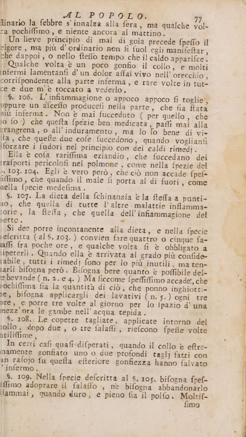 Ainario la febbre s’ innalza alla fera , ma qualche vol- ra pochiffimo , e niente ancora al mattino. Un lieve principio di mal di gola precede fpeffo il rigore, ma più d ordinario non fi fuol egli manifeftar, che dappoi, 0 nello ftefo tempo che il caldo apparifce. Qualche volta è un poco sonfio il collo, e molti infermi lamentanfi d’un dolor affai vivo nell’ orecchio, corrifpondente alla parte inferma , € rare volte in tut- cre e due m'è toccato 4 vederlo. S. 106. L'infiammagione o appoco aproco fi toglie , bppure un afceffo producefi nella parte, che fia fata niù inferma. Non è mai fucceduto ( per quello, che lo fo ‘) che quefta fpezie ben medicata, pafli mai alla srangrena , o all’ induramento, ma lo fo bene di vi- ta, che quefte due cofe fuccedono, quando voglianfi lforzare i fudori nel principio con dei caldi rimedj. Ella è cofa rariffima eziandio, che fuccedano dei irafporti pericolofi nel polmone , come nella {pezie del :. 103.104. Egli è vero però, che ciò non accade fpel= iffimo, che quando il male fi porta al di fuori , come nella fpecie medefima. S. 107. La dieta della fchinanzia è la Reffa a punti- 10, che quella di tutte l'altre malattie infamma- lorie, la ftefa, che quella dell’infiammagione del Petto. n Si dee porre incontanente alla dieta, e nella fpecie telcritta (al $. 103.) convien fare quattro o cinque fa- ‘affi fra poche ore, e qualche volta fi è obbligato a lipeterli. Quando ella è arrivata al grado più confide- ;abile, tutti i rimedj fono per lo più inutili , ma ten iarli bifogna però. Bifogna bere quanto è poffibile del- = bevande ( n. 2. e 4. ) Ma ficcome fpeffiffimo accade, che vochifima fia la quantità di ciò, che ponno inghiotti= se, bifogna applicargli dei lavativi ( n.5.) ogni tre Dre, _ € porre tre volte al giorno per lo fpazio d’ una mezz'ora le gambe nell’ acqua tepida. S. 108. Le copette tagliate, applicate intorno del iollo, dopo due , o tre falafli , riefcono fpefie volte atilifime, In certi cafi quafi*difperati, quando il collo è eftre- namente gonfiato uno o due profondi taglj fatti con in rafojo fu quefta efferiore gonfiezza hanno falvato infermo. S. 109. Nella fpecie defcritta al S. 105. bifogna fpef- iffimo adoprare il falafo , nè bifogna abbandonarlo liammai, auando duro, e pieno fia il polfo. Moltif- fimo