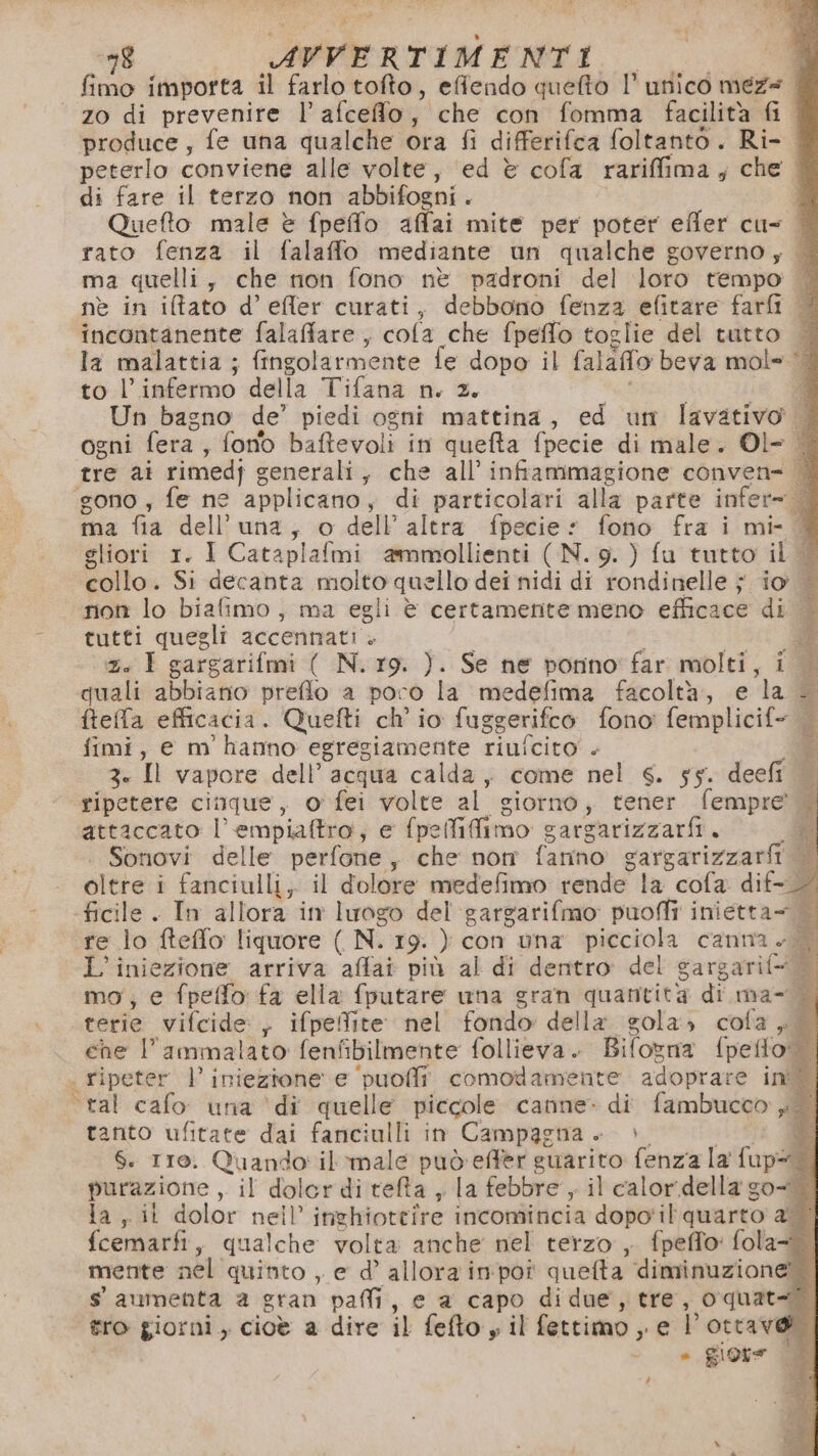 fimo importa il farlo tofto, effendo queftò 1’ unico meze zo di prevenire l afceflo; che con fomma facilità fil produce, fe una qualche ora fi differifca foltanto . Ri- peterlo conviene alle volte, ed è cofa rariffima; che | di fare il terzo non abbifogni i Quefto male è fpeffo affai mite per poter effer cu= | rato fenza il falaffo mediante un qualche governo; | ma quelli, che non fono nè padroni del loro tempo — nè in itato d’efler curati, debbono fenza efitare farfi incontanente falaffare, cofa che fpeffo toglie del tutto — la malattia ; fingolarmente fe dopo il falaffo beva mol= È to l’infermo della Tifana n. 2. 3 Un bagno de’ piedi ogni mattina, ed un lavativo ogni fera, font baftevoli in quefta fpecie di male. Ol- | rre cat rimedj g generali, che all infiammagione conven= ‘gono, fe ne applicano, di particolari alla parte infer= ma fia dell'una, o dell’ altra fpecie: fono fra i mi- | sliori 1. I Cataplafmi ammollienti (N. 9.) fu tutto il | collo. Si decanta molto quello dei nidi di rondinelle ; io non lo biafimo , ma egli è certamente meno efficace di | tutti quegli accennati + È) x. I gargarifmi ( N. r9. ). Se ne ponno' far molti, i | quali abbiano preflo a poro la medefima facoltà, e 1a ftefa efficacia. Quefti ch' io fug gerifco fono’ femplicif= _ fimi, e m hanno egregiamente riufcito . 3. Il vapore dell’ acqua Sac come nel s. sy. deefi ripetere cinque, o' fei volte al siornò, tener fempre?. attaccato |’ draù aiia) e fpefidimo cargarizzarfi. de Sonovi delle perfone, che non fanno sargarizzarii oltre i fanciulli, il dolore medefimo rende la cofa dif- - ficile . In allora in luogo del'‘gargarifmo puoffi inietta= | re lo fteflo liquore ( N. 19. ) con una picciola canna. L’iniezione arriva affai più al di dentro del sargarif= mo; e fpeffo fa ella fputare wna gran quantità di ma- È. terie vifcide , ifpeffite nel fondo della. gola» cola, che lammalato fenfibilmente follieva. Bifovna (pelo: | ripeter |’ iniezione e ‘puoffî. comodamente adoprare init tal cafo una ‘di quelle piccole canne» di fambucon sei tanto ufitate dai fanciulli in Campagna +» 8 6. 110. Quando il’ male può effer guarito fenza la fup® purazione vil dolerditefta , la febbre y il calor. della so la , it dolor nell’ inghiottire incomincia dopo'il quarto a | fcemarfi, qualche volta anche nel terzo , fpeffo: fola= mente nel quinto , e d’ allora im'poî queta ap i s' aumenta 2 gran paffi, e a capo di due, tre, oquat-? tro giorni, cioè a dire il fefto y il fettimo , e l’otrave di | - = giore L
