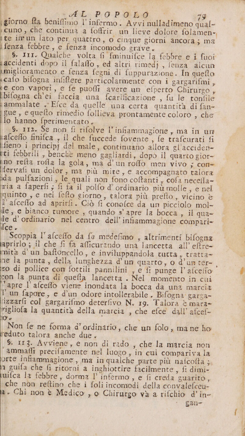 PR AL POPOLO 73 \giorno fla benifimo l’infermo. Avvi nulladimeno qual- «cuno , che continua a foffrir un lieve dolore folamen-, {te in*un lato per quattro, o cinque giorni ancora j ma ìfenza febbre, e fenza incomodo grave. $. III. Qualche volta fi fminuifce la febbre e i fuoî accidenti dopo il falaffo , ed altri rimedj , feuza alcun | SA Li e fenza fegni di fuppurazione. In queto cafo bifogna infitere particolarmente con i gargarifmi, e con vapori, e fe puofli avere um efperto Chirurgo , licia ch'ei faccia una fcarificazione , fu le tonfile fammalate . Efce da quelle una certa quantità di fan ‘gue, e quefto rimedio follieva prontamente coloro ; che ib hanno fperimentato, S$. 112. Se non fi rifolve l'infiammazione, ma in un \afceflo finifca., il che fuccede fovente , fe trafcurati fi ifleno i principj del male, continuano allora gl'acciden= iti febbrili , benchè meno gagliardi, dopò il quarto gior= ino refta rofla la gola, ma d’un roffo men vivo ; cone lfarval un dolor, ma più mite, e accompagnato talora ida pulfazioni, le quali non fono coffanti , cofa necefla- ria a faperfi; fi fa il polfo d’ ordinario più molle ; e nel ‘quinto se nel fefto giorno, talora più prelîo, vicino è È afceffo ad aprirfi. Ciò fi conofce da un picciolo mol- de, e bianco tumore , quando 3° apre la bocca s il qua- de d’ordinario nel centro dell’ infiammazione compari- ifce + | Scoppia l’afceflo da {e medefimo , altrimenti bifogna taprirlo ; il che fi fa afficurendo una lancetta all’ eftre- imità d’un baftoncello, e inviluppandola tutta , tratta= ne la punta, della lunghezza d’un quarto, o d’an ter- pon la punta di queta lancetta . Nel momento in cui “apre l’afceflo viene inondata la bocca da una marcia Pun fapore, e d’un odore intollerabile. Bifogna garza- izzarli col gargarifmo deterfivo N. 19. Talora è mara» rigliofa la quantità della marcia , che efce dall’ afcef- w v | Non fe ne forma d'’ordinario, che un folo, mane ho ‘feduto talora anche due. $. 113. Avviene, e non di rado , che la marcia non 1 guifa che fi ritorni a inghiottire facilmente, fi dimi- wifca la febbre, dorma l° infermo , e fi creda guarito, ‘che non reftino che i foli incomodi della convalefcen- è. Chi non è Medico ,, 0 Chirurgo và a rifchio d’in- . ‘ gane