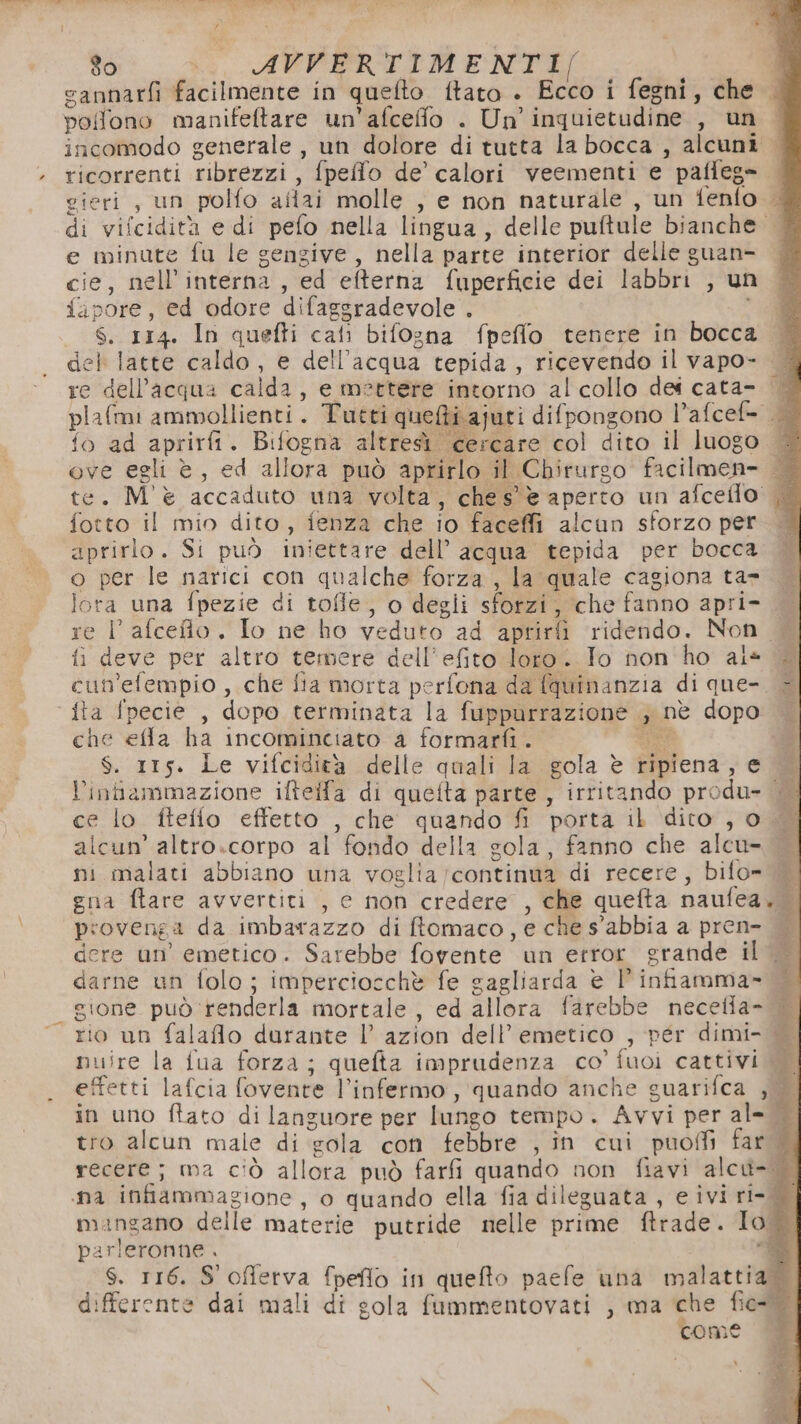 À cannarfi facilmente in quefto ftato . Ecco i fegni, che — polfono manifeftare un'afceffo . Un’ inquietudine , un | incomodo generale , un dolore di tutta la bocca , alcuni | ricorrenti ribrezzi , fpello de’ calori veementi e paffeg= gieri, un polfo altai molle , e non naturale , un fenfo | di vifcidità e di pefo nella lingua, delle puftule bianche. e minute fu le gengive, nella parte interior delle guan- cie.; nel interna , ed efterna fuperficie dei labbri , un {ipore, ed odore difaggradevole . _ S.rr4. In quefti call bifogna fpefflo tenere in bocca del latte Ele. e dell’acqua tepida, ricevendo il vapo- re dell’acqua c calda , e mettere intorno al collo dei cata- | plafmi ammollienti. Tutti quefti ajuti difpongono l’afcef= fo ad aprirfi. Bifogna altresì cercare col dito il Jluogo WB ove egli è, ed allora può aprirlo il Chirurgo fa cilmen te. M'è accaduto una volta, ches' è aperto un afceflo |. fotto il mio dito, fenza che io faceffi alcun sforzo peri aprirlo. Si può iniettare dell’acqua tepida per bocca o per le narici con qualche forza, la ‘quale cagiona ta» lora una fpezie di tofle, o degli sforzi, che fanno apri- re l'afceio. Io ne ho veduto ad aprirfi ridendo. Non. fi deve per altro temere dell’efito loro. Io non ho als — cun’efempio , che fia morta perfona da (quinanzia di que- è che effa ha incominciato 4 formarfi. $. Its. Le vifcidità delle quali la gola è ripiena, ed l’inbammazione ilftelfa di quefta parte , irritando pro due | ni ce lo ftefio effetto , che quando fi porta il dito, 0 alcun’ altro.corpo al fondo della sola, fanno che alcu» ni malati abbiano una voglia; continua di recere, bifo= © gna ftare avvertiti , c non credere , che quefta naufea.! È provenga da imbarazzo di ftomaco, e che s'abbia a pren- — dere un’ emetico. Sarebbe fovente un error grande il$ darne un folo; impercioschè fe gagliarda è infiamma» gione può renderla mortale, ed allora farebbe necella- rio un falaflo durante |’ azion dell’ emetico , per dimi- | nuire la fua forza; quefta imprudenza co’ fuoi cattivi si effetti lafcia fovente l’infermo, quando anche guarifca , in uno ftato di languore per lungo tempo. Avvi per al- Li tro alcun male di sola con febbre , în cui puofli far X° recere; ma ciò allora può farfi quando non fiavi alcu-% nai infiammagione, o quando ella fia dileguata , eiviri- mangano delle materie putride nelle prime ftrade. Io I parleronne . È 3 S. 116. S'offerva fpefto in quefto paefe una malattia differente dai mali di gola fummentovati , ma che Bei Ù