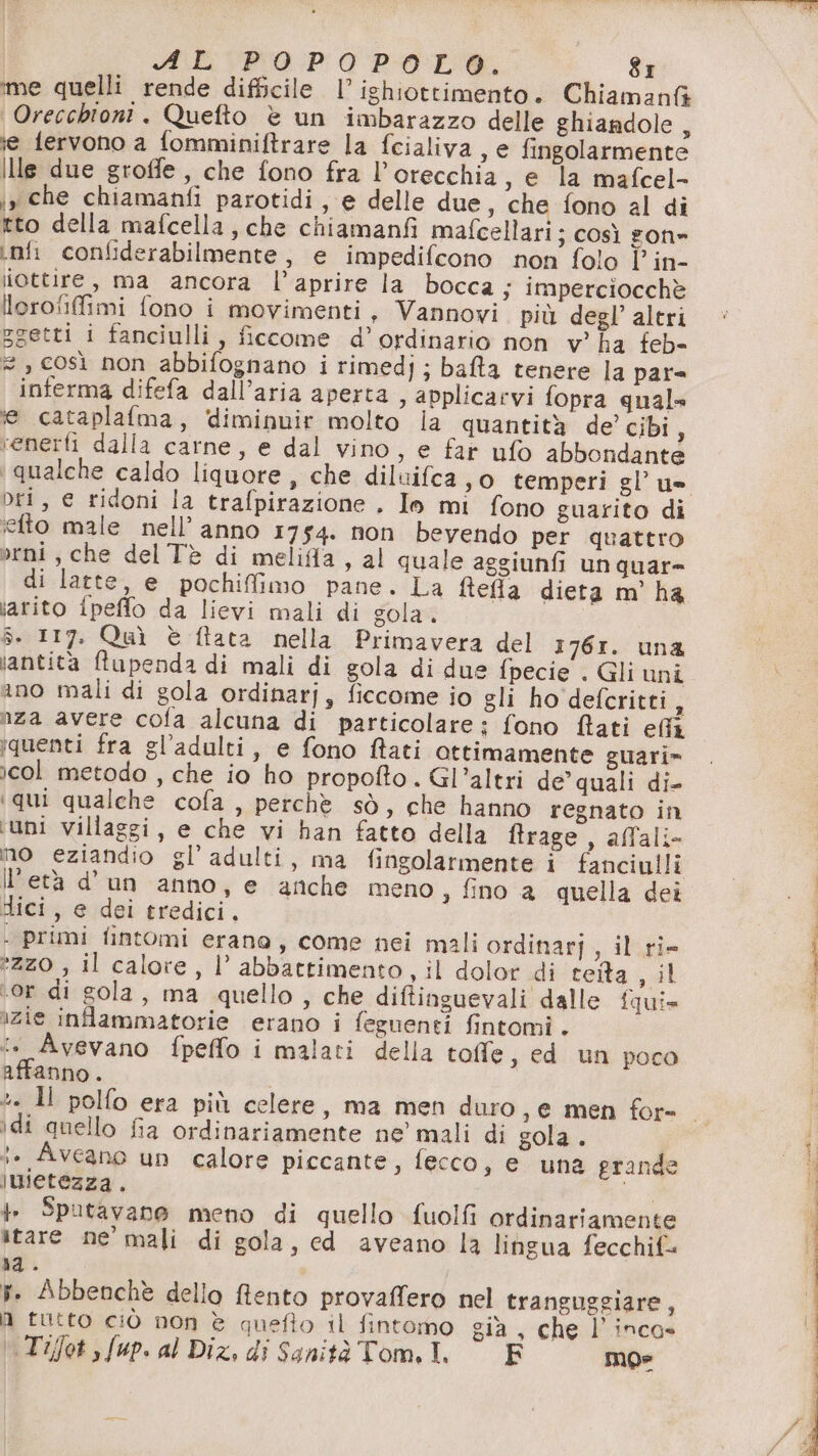 me quelli rende difficile l’ ishiottimento. Chiamanfà Orecchioni. Quefto è un imbarazzo delle ghiandole , ie fervono a fomminiftrare la fcialiva, e fingolarmente ille due groffe, che fono fra l’orecchia, e la mafcel- jy che chiamanfi parotidi , e delle due, che fono al di tto della mafcella, che chiamanfi mafcellari; così gon» inf confiderabilmente, e impedifcono non folo l’ in- iottire, ma ancora l’aprire la bocca; imperciocchè lorofifimi fono i movimenti, Vannovi. più degl’ altri zgetti i fanciulli, ficcome d’ordinario non v° ha feb- 2 » così non abbifognano i rimedj ; bata tenere la par» inferma difefa dall’aria aperta , applicarvi fopra quale e cataplafma, ‘diminuir molto ia quantità de’ cibi, venerti dalla carne, e dal vino, e far ufo abbondante Dri, € ridoni la trafpirazione . Io mi fono guarito di iefto male nell’anno 1754. non bevendo per quattro orni, che del Tè di meliffa, al quale aggiunfi un quar= di latte, e pochiffimo pane. La ftela dieta m' ha iarito {peffo da lievi mali di gola. 5. 117. Quì è ftata nella Primavera del 1761. una \antita ftupenda di mali di gola di due fpecie . Gli uni ino mali di gola ordinarj, ficcome io gli ho defcritti i nza avere cofa alcuna di particolare; fono ftati eli iquenti fra gl’adulti, e fono ffati ottimamente guari» icol metodo , che io ho propofto. Gl’altri de’ quali di- ‘qui qualche cofa , perchè sò, che hanno regnato in ‘uni villaggi, e che vi han fatto della ftrage , aflali- mo eziandio gl’adulti, ma fingolarmente i fanciulli IlPetà d'un anno, e anche meno , fino a quella dei dici, e dei tredici. . primi fintomi erana, come nei mali ordinarj, il ri *2Z0 , il calore, l’ abbattimento, il dolor di teita , il ‘or di gola, ma quello, che diftinguevali dalle fqui= izie infammatorie erano i feguenti fintomi . 1» Avevano fpeffo i malati della toffe, ed un poco affanno. \di quello fia ordinariamente ne’ mali di gola . ;. Aveano un calore piccante, fecco, e una grande jimietezza. + Sputavane meno di quello fuolfi ordinariamente itare ne’ mali di gola, ed aveano la lingua fecchif. 1a. f. Abbenchè dello ffento provaffero nel tranguggiare, N tutto ciò non è quefto il fintomo già , che l’inca» .Tijfot ,fup. al Diz, di SanitàTom.I. © F mos