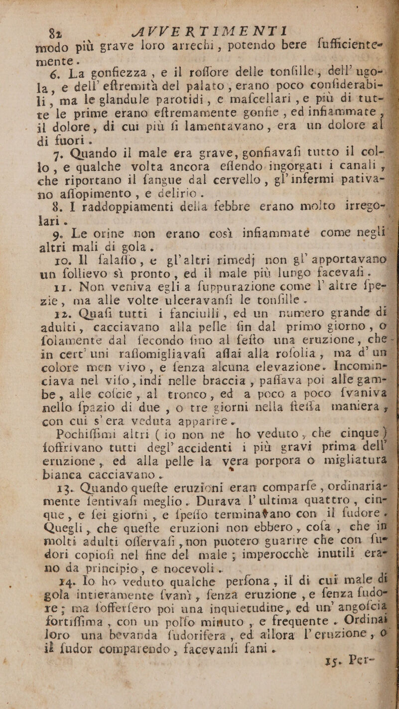 modo più grave loro arrechi, potendo bere fufficiente= mente . di O 6. La gonfiezza , e il roffore delle tonfille.; dell’ ugo. la, e dell’eftremità del palato, erano poco confiderabi- li, ma le glandule parotidi, e mafcellari je più di tut- te le prime erano eftremamente gonfie , ed infiammate,, | il dolore, di cui più fi lamentavano, era un dolore al. di fuori. i 1 7. Quando il male era grave, gonfiavafi tutto il col- lo, e qualche volta ancora effendo.ingorgati i canali , che riportano il fangue dal cervello, gl’infermi pativa- | no aflopimento , e delirio . | 9 8. I raddoppiamenti delia febbre erano molto irrego=. lari. * 9. Le orine non erano così infiammaté come negl altri mali di gola. 00 ro. ll falaflo, e gl’altri rimedj non gl apportavano + un follievo sì pronto, ed il male più lungo facevafi. | 11. Non veniva egli a fuppurazione come l’ altre {pe zie, ma alle volte ulceravanfi le tonfille. a 12. Quafi tutti i fanciulli, ed un numero grande di | adulti, cacciavano alla pelle fin dal primo giorno, folamente dal fecondo fino al fefto una eruzione, ché-| in cert' uni raflomigliavafi affai alla rofolia, ma d'un colore men vivo, e fenza alcuna elevazione. Incomin ciava nel vifo,indi nelle braccia , pafiava poi alle gam be, alle cofcie, al tronco, ed a poco a poco fvaniv nello fpazio di due , o tre giorni nella fteffta maniera con cui s'era veduta apparire + Pochiffimi altri ( io non ne ho veduto, che cinque) {offrivano tutti degl’ accidenti i più gravi prima dell’ | eruzione, ed alla pelle la vera porpora © migliaturà. . bianca cacciavano . o B 13. Quando quefte eruzioni eran comparfe , ordinaria | mente fentivafi meglio. Durava | ultima quattro, cine. que, e fei giorni, e fpeffo terminatano con il fudore + | Quegli, che quefte eruzioni non ebbero , cofa., che im. molti adulti offervafi ,non puotero guarire che con fue dori copiofi nel fine del male ; imperocchè inutili era= no da principio, e nocevoli. Dj x4. lo ho veduto qualche perfona, il di cui male di | gola intieramente fvanì, fenza eruzione , e fenza fudo= re; ma fofferfero poi una inquietudine, ed un' angofcià. fortiffima , con un polfo minuto , e frequente . Ordinak loro una bevanda fudorifera, ed allora l'eruzione , @ ik fudor comparendo, facevanfi fani. A Is. Per- È i