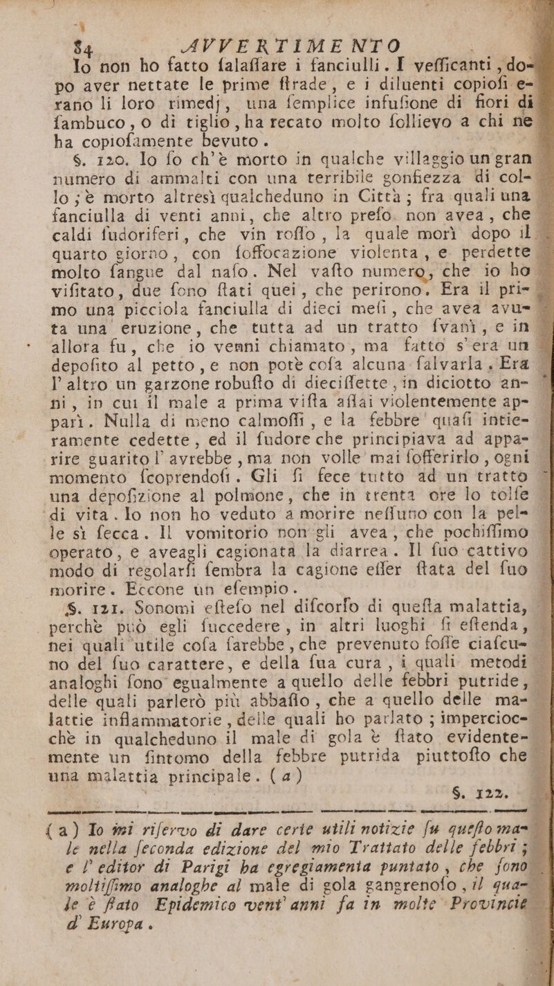 -$ 34 AVVERTIMENTO To non ho fatto falaffare i fanciulli. I vefficanti, do po aver nettate le prime firade, e i diluenti copiofi e- rano li loro rimedj, una femplice infufione di fiori di ® fambuco, o di tiglio, ha recato molto follievo a chi ne. ha copiofamente bevuto . È Ss. 120. Io fo ch'è morto in qualche villaggio un gran . numero di ammalti con una terribile sonfiezza di col- | lo ;è morto altresì qualcheduno in Città; fra quali una © fanciulla di venti anni, che altro prefo. non avea, che caldi fudoriferi, che vin roflo, la quale morì dopo il&lt; quarto giorno, con foffocazione violenta, e. perdette &amp; molto fangue dal nafo. Nel vafto numero, che io ho + vifitato, due fono ftati quei, che perirono. Era il pri» © mo una picciola fanciulla di dieci meli, che avea avu= È ta una’ eruzione, che tutta ad un tratto fvani, e in ® allora fu, che io venni chiamato, ma fatto s'era un è depofito al petto, e non potè cofa alcuna falvatla « Era — l’altro un garzone robufto di dieciffette , in diciotto an- È ni, in cui il male 2 prima vifta aflai violentemente ap- parì. Nulla di meno calmoffi , e la febbre' quafi intie- ramente cedette, ed il fudore che principiava ad appa= rire guarito l avrebbe, ma non volle’ mai fofferirlo , ogni momento fcoprendofi. Gli fi fece tutto ad un tratto una depofizione al polmone, che in trenta ore lo tolfe ‘di vita. lo non ho veduto a morire neffutio con la pel= le sì fecca. Il vomitorio non'gli avea, che pochiffimo operato, e aveagli cagionata la diarrea. Il fuo cattivo | modo di regolarfi fembra la cagione effer ftata del fuo morire. Eccone un efempio . $ Ss. 121. Sonomi eftefo nel difcorfo di quefta malattia, | perchè può egli fuccedere, in altri luoghi ft eftenda, — nei quali ‘utile cofa farebbe, che prevenuto foffe ciafcu= | no del fuo carattere, e della fua cura, i quali. metodi analoghi fono egualmente a quello delle febbri putride, delle quali parlerò più abbaflo, che a quello delle ma- lattie inflammatorie , delle quali ho parlato ; impercioc= | chè in qualcheduno il male di gola è ftato evidente-. mente un fintomo della febbre putrida piuttofto che una malattia principale. (4) d| S. 122. a {a}) To ii rifervo di dare cerie utili notizie fu queto ma | le nella feconda edizione del mio Trattato delle febbrt j e l editor dî Parigi ha egregiamenta puntato , che jono moltifimo analoghe al male di gola gangrenofo , il qua-. le è Rato Epidemico vent’ anni fa în molte Provincie d' Europa . n