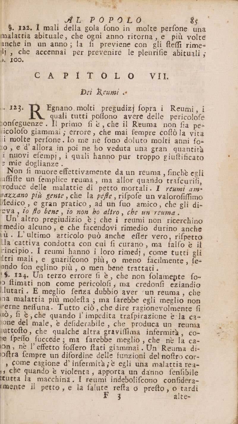 : PL POPOLO $ . $. 122. I mali della gola fono in molte perfone una malattia abituale, che ogni anno ritorna, e più volte anche in un anno; la fi previene con gli feffi rimes 4 , che accennai per prevenire le pleurifie abituali; da 100. GAP LE O.L 0 VII Dei Reuni « + 123: TO Fgnanio molti pregudizj fopta i Reumi, i uali tutti pofflono avere delle pericolofe honfeguenze . Il primo fi è, che il Reuma non fia pe- licolofo giammai; errore, che mai fempre coftò la vita li molte perfone.Ilo me né fono doluto molti anni fo= o, e d'allora in poi ne ho veduta una gran quantità ii nuovi efempj, i quali hanno pur troppo giuftificato (è mie doglianze. Non fi muore effettivamente da un reuma, finchè egli uffite un femplice reuma, ma allot quarido trafcurifi, iroduce delle malattie di petto mortali. I rewmi am vazzano più gente, clie la péffe, rifpofe un valorofiffimo \edico » € gran pratico, ad un fuo amico, che gli di- eva , 70 fo bene, io non ho altro, che un reuma. Un' altro pregiudizio è; che i reumi non ricerchino rimedio alcuno, e che facendovi rimedio durino anche iù. L'ultimo articolo può anche efler vero, rifpetto ila cattiva condotta con cui fi curano, ma fallo è il tincipio. Î reumi hanno i loro rimedj, come tutti gli ltri mali, e guarifcono più, o meno facilmente, fes ondo fon eglino più , o men bene trattati, ‘6. 124. Un terzo errore fi è, che non folamepte fo- 0 flimati non come pericolofi; ma credonfi eziandio MORTI : E meglio fetiza dubbio aver ‘uni reuma, che na malattia più molefta j; ma farebbe egli meglio non verne nefuna. Tutto ciò, che dire ragionevolmente fi lÒ, fi è, che quando l'impedita trafpirazione è&lt;la ca- ‘one del male, è defiderabile , che produca un reuma \uttofto , che qualche altra graviflima infermità, co- \e {pelo fuccede; ma farebbe meglio ; che nè la ca- ‘on, nè l’effetto foffero ftati giammai. Un Reuma di- bftra fempre un difordine delle funzioni del noftro cor- , come cagione d' infermità ;è egli una malattia rea- 13 che quarido è violenta, apporta un danno fenfibile esta la macchina, 1 reumi indebolifcono confidera- E 3 alte- RETTE E DI RE RE RS RETI NR TORE Ret.