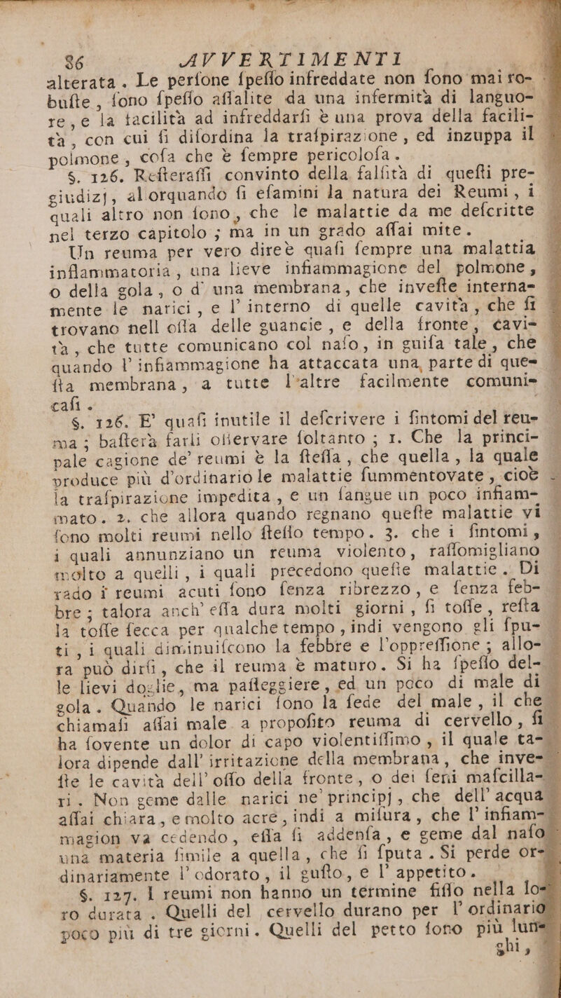 o bit) n di A I E nica. *” p VIP 36 AVVERTIMENTI ci alterata. Le perfone fpeflo infreddate non fono mai ro- | bufte , fono fpeflo affalite da una infermità di languo- | re, e la tacilità ad infreddarfi è una prova della facili&gt; ta, con cui fi difordina la trafpirazione, ed inzuppa ilo polmone , cofa che è fempre pericolofa . d Ss. 126. Refteraffi convinto della falfità di quefti pre- giudizj, alorquando fi efamini la natura dei Reumi, i quali altro non fono, che le malattie da me defcritte pel terzo capitolo ; ma in un grado affai mite. Un reuma per vero direè quafi fempre una malattia infammatoria, una lieve infiammagione del polmone, o della gola, o d' una membrana, che invefte interna- mente le narici, e l’ interno di quelle cavità , che fi trovano nell offla delle guancie , e della fronte, cavi ta, che tutte comunicano col nafo, in suifa tale, che quando l infiammagione ha attaccata una, parte di que= — fa membrana, a tutte laltre facilmente comuni» cali. “di $. 126. E’ quafi inutile il deferivere i fintomi del reu» — ma: bafterà farli oliervare foltanto ; 1. Che la princi- pale cagione de’ reumi è la ftefla, che quella , la quale | produce più d’ordinario le malattie fummentovate , cioè - la trafpirazione impedita, e un fangue un poco infiam= mato. 2. che allora quando regnano quefte malattie vi fono molti reumi nello fteflo tempo. 3. che i fintomi, i quali annunziano un reuma violento, raffomigliano molto a quelli, i quali precedono quefie malattie. DI rado î reumi. acuti fono fenza ribrezzo, e fenza feb-. bre; talora anch’ effa dura molti giorni, fi tofle, refta la toffe fecca per qualche tempo , indi vengono eli fpu= ti, i quali diminuifcono la febbre e l’'oppreffione ; allo- ra può dirfi, che il reuma è maturo. Si ha fpeflo del- | le lievi doglie, ma pafleggiere, ed un poco di male di | gola. Quando le narici fono la fede del male, il che chiamali affai male. a propofito reuma di cervello, fi ha fovente un dolor di capo violentiffimo , il quale ta- lora dipende dall’ irritazione della membrana, che inve= fte le cavità dell’offo della fronte, 0 dei feni mafcilla- ri. Non geme dalle narici ne’ princip], che dell’ acqua affai chiara, emolto acre, indi a mifura, che 1’ infiam- magion va cedendo, efla fi addenfa, e geme dal nafo una materia fimile a quella, che fi fputa . Si perde ore. dinariamente l’odorato, il gufto, e l’ appetito. È S. 127. 1 reumi non hanno un termine fiflo nella lo#. ro durata . Quelli del cervello durano per l’ ordinario poco più di tre giorni. Quelli del petto fono Pro SU, VARIE ioni A