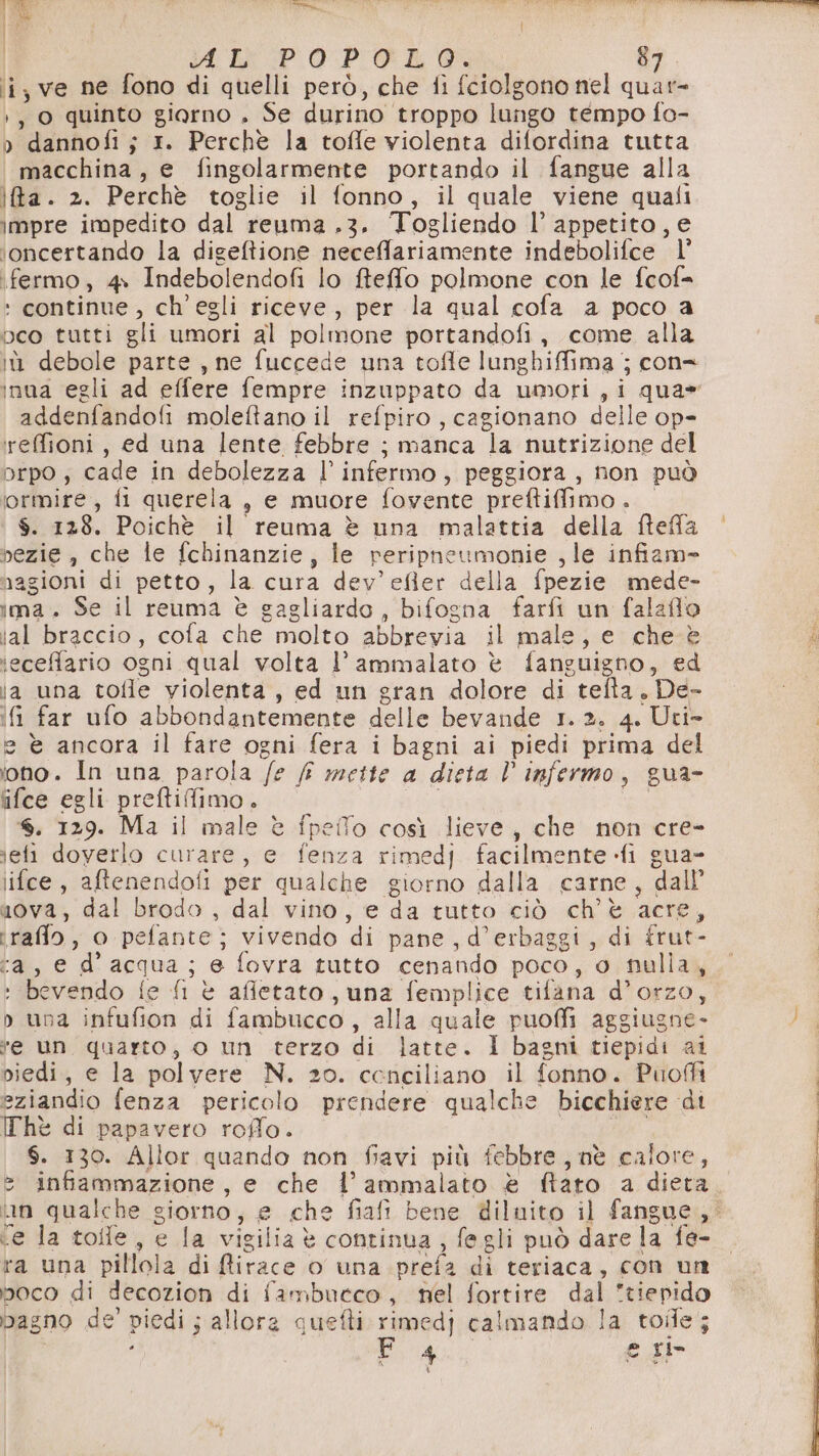 [oe AL POPOLO, 87 ii, ve ne fono di quelli però, che fi fciolgono nel quar- ), 0 quinto giorno . Se durino troppo lungo tempo fo- o dannofi ; 1. Perchè la toffe violenta difordina tutta macchina, e fingolarmente portando il fangue alla ita. 2. Perchè toglie il fonno, il quale viene quali impre impedito dal reuma .3. Togliendo l’ appetito, e ioncertando la digeltione neceffariamente indebolifce l' fermo, 4 Indebolendofi lo ffeffo polmone con le fcof= + continue, ch'egli riceve, per la qual cofa a poco a peo tutti gli umori al polmone portandofi, come alla i debole parte, ne fuccede una tofle lunghiffima j con= addenfandofi moleftano il refpiro, cagionano delle op- reffioni, ed una lente febbre ; manca la nutrizione del orpo; cade in debolezza l’ infermo, peggiora, non può ‘ormire, fi querela, e muore fovente preftiffimo . $. 128. Poichè il reuma è una malattia della fteffa bezie, che le fchinanzie, le peripneumonie , le infiam» nagioni di petto, la cura dev’efler della fpezie mede- ima. Se il reuma è gagliardo, bifogna farfi un falaffo ial braccio, cofa che molto abbrevia il male, e che. è ieceffario ogni qual volta l’ ammalato è fanguigno, ed ia una tofle violenta, ed un gran dolore di tefta, De- if far ufo abbondantemente delle bevande 1.2. 4. Uti- e è ancora il fare ogni fera i bagni ai piedi prima del iono. In una parola /e /F mette a dieta l infermo, gua- ifce egli preftifimo. | . 129. Ma il male è fpeifo così lieve, che non cre- jefi doverlo curare, e fenza rimedj facilmente fi gua- lifce, aftenendofi per qualche giorno dalla carne, dall a0va, dal brodo , dal vino, e da tutto ciò ch'è acre, traflo, o pefante; vivendo di pane, d’erbaggi, di frut- ca, e d’acqua ; e fovra tutto cenando poco, o nulla, ‘bevendo fe fi è afletato, una femplice tifana d’orzo, p una infufion di fambucco , alla quale puoffi aggiugne- “e un quarto, o un terzo di latte. I bagni tiepidi ai piedi, e la polvere N. zo. cenciliano il fonno. Puoffi eziandio fenza pericolo prendere qualche bicchiere ‘di Thè di papavero rofflo. LR. $. 130. Allor quando non fiavi più febbre, nè calore, (Co) = infiammazione, e che l’ammalato è fiato a dieta ‘e la tolle, e la vigilia è continua, fegli può dare la fe- ra una pillola di firace o una prefa di teriaca, con un poco di decozion di fambutco, nel fortire dal tiepido pagno de’ piedi ; allora quefti rimedj calmando la toile; O ì 4 e Il ‘