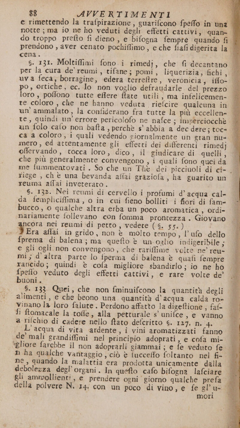 e rimettendo la trafpirazione, guarifcono fpeffo in una notte; ma io ne ho veduti degli effetti cattivi, quan- do troppo prefto fi dieno , e bifogna fempte quando fil prendono , aver cenato pochiffimo , e che fiafi diserita la ‘ cena. | | 1 S. 131. Moltiffimi fono. i rimedj, che fi decantano per la cura de’ reumi, tifane; pomi, liquerizia, fichi moi) uva feca, borragine, edera terreftre, veronicia, iffo- po, ortiche, ec. Io non voglio defraudarle del prezzo loro, poffono tutte effere ftate utili, ma infelicemen- te coloro , che ne banno veduta. riefcire qualcuna in un ammalato, la confiderano fra tutte la più eccellen= te, quindi un'errore pericolofo ne nafce ; imperciocchè | un folo calo non bafta, perchè s’' abbia a dec dere; toc ca a coloro, i quali vedendo giornalmente un gran nu= mero , ed attentamente gli effetti dei differenti rimedj offervando, tocca loro, dico, il giudicare di quelli, che più generalmente convengono , i quali fono quei da me fummentovati. So che un Thè dei picciuoli di ci- , riege , chè una bevanda affai graziofa, ha guarito un reuma affai inveterato . $. 132. Nei reumi di cervello i profumi d’acqua cal- «da fempliciffima, o in cui fieno bolliti i fiori di fam» bucco, 0 qualche altra erba un poco aromatica, ordi- «nariamente follevano con fomma prontezza. Giovano ancora nei reumi di petto, vedere (6. 55.) 3 Era afflai in grido, non è molto tempo, l’ufo dello fprema di balena; ma quefto è un ozlio indigeribile; e gli ogli non convengono, che rariffime velte se’ reu- mi; d'altra parte lo fperma di balena è quafi fempre rancido; quindi è cofa migliore sbandirlo ;} io ne ho fpefio veduto degli effetti cattivi, e rare volte de’ buoni. S. 133. Quei, che non fminuifcono la quantità degli alimenti, e che beono una quantità d’acqua calda ro- vinano la loro falute . Perdono affatto la digeftione ; faf- fi ftomacale la tofle, alla petturale s’ unifce , e vanno L'acqua di vita ‘ardente s i vini aromatizzati fanno de’ mali grandiffimi nel principio adoprati, e cofa mi- ‘gliore farebbe il non adoprarli giammai ; e fe veduto fe n ha qualche vantaggio, ciò è fuccefo foltanto nel fi- ne, quando la malattia era prodotta unicamente dalla debolezza degl’organi. In queto cafo bifogna lafciare gli ammollienti, e prendere ogni giorno qualche prefa cella polvere N. 14: con un poco di vino, e fe gl'u- mori ® ma dx PA ca 2%