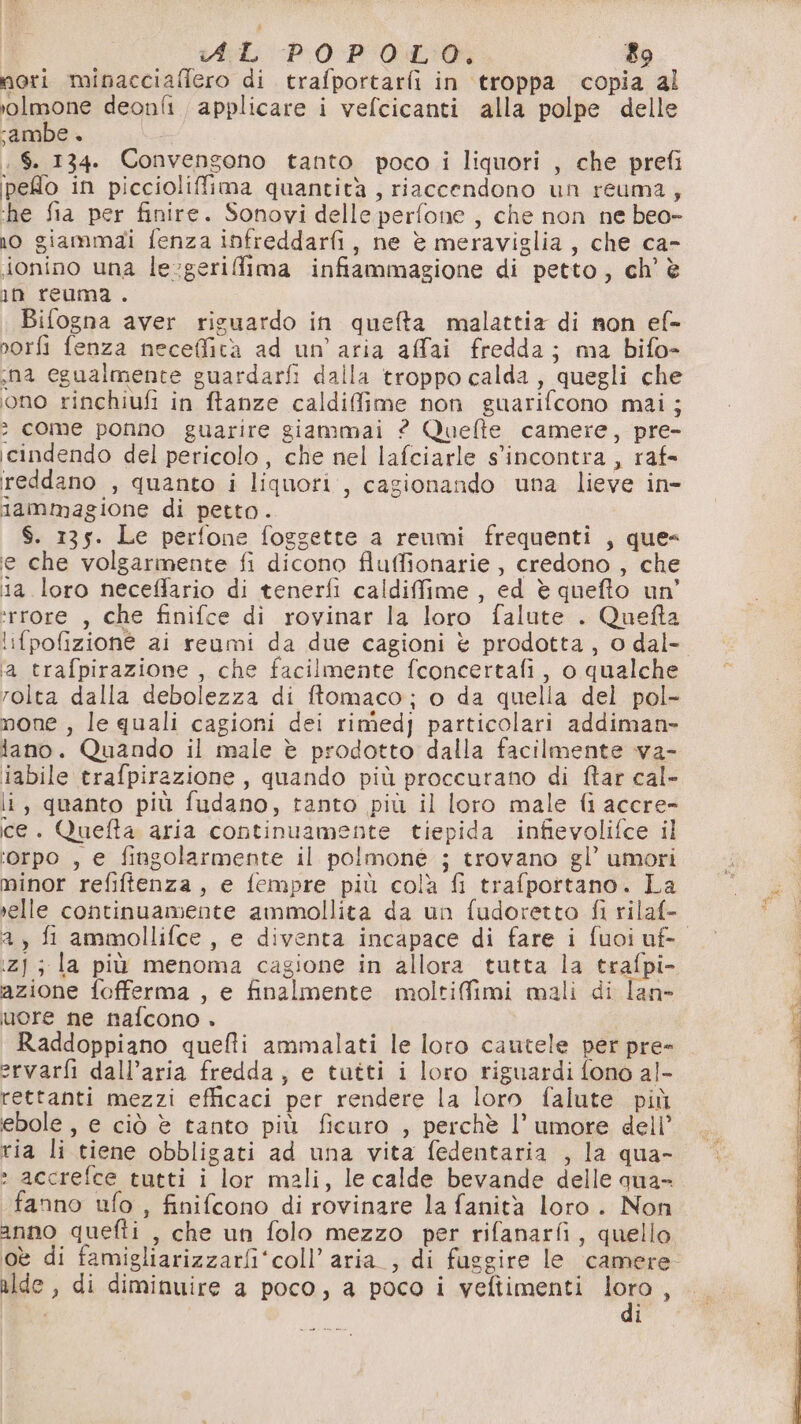 mori minacciafiero di trafportarfi in ‘troppa copia al rolmone deonfi. applicare i vefcicanti alla polpe delle ‘ambe + ,$. 134. Convengono tanto poco i liquori , che prefi pelo in piccioliffima quantità, riaccendono un reuma, ‘he fia per finire. Sonovi delle perfone , che non ne beo- no giammai fenza infreddarfi, ne è meraviglia, che ca- jonino una le-geriffima infiammagione di petto, ch’ è in reuma . Bifogna aver riguardo in quefta malattia di non ef- norfi fenza neceffità ad un'aria affai fredda; ma bifo- na egualmente guardarfi dalla troppo calda, quegli che ono rinchiufi in ftanze caldifime non guarifcono mai; 2 come ponno guarire giammai ? Quefte camere, pre- icindendo del pericolo, che nel lafciarle s'incontra , raf- ireddano , quanto i liquori, cagionando una lieve in- lammagione di petto. $. 135. Le perfone foggette a reumi frequenti , que= e che volgarmente fi dicono fluffionarie , credono , che 1a loro neceffario di tenerfi caldiffime , ed è quefto un’ *rrore , che finifce di rovinar la loro falute . Quefta ‘ifpofizioné ai reumi da due cagioni è prodotta, o dal- ‘a trafpirazione , che facilmente fconcertafi, o qualche rolta dalla debolezza di ftomaco; o da quella del pol- mone , le quali cagioni dei rimedj particolari addiman- lano. Quando il male è prodotto dalla facilmente va- iabile trafpirazione, quando più proccurano di ftar cal- li, quanto più fudano, tanto più il loro male fi accre- ce. Quefta aria continuamente tiepida infievolifce il ‘orpo , e fingolarmente il polmone ; trovano gl’ umori minor refiftenza, e fempre più colà fi trafportano. La selle continuamente ammollita da un fudoretto fi rilaf- 2, fi ammollifce , e diventa incapace di fare i fuoiuf- iz]; la più menoma cagione in allora tutta la trafpi- azione fofferma , e finalmente moltifimi mali di lan- uere ne nafcono +» Raddoppiano quefti ammalati le loro cautele per pre- ervarfi dall’aria fredda, e tutti i loro riguardi fono al- rettanti mezzi efficaci per rendere la loro falute più ebole , e ciò è tanto più ficuro , perchè l’ umore dell’ ria li tiene obbligati ad una vita fedentaria , la qua- » accrefce tutti i lor mali, le calde bevande delle qua- fanno ufo , finifcono di rovinare la fanità loro. Non anno quefti , che un folo mezzo per rifanarfi, quello oè di famigliarizzarfi‘coll’ aria_, di faggire le camere ilde , di diminuire a poco, a poco i veftimenti « 1: Ng