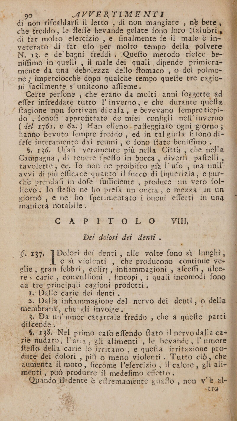 90 AVVERTIMENTI | di non rifcaldarfi il letto , di non mangiare , nè bere, — che freddo, le ftefe bevande gelate fono loro ifalubri,. di far molto efercizio , e finalmente fe il male è in- veterato di far ufo per molto tempo della polvere . N. 13. e de’ bagni freddi . :Quefto metodo rieice be- niffimo in'quelli , il male dei quali dipende primiera= mente da una ‘debolezza dello ftomaco , o del polmo- ne; imperciocchè dopo qualche tempo quefte tre cagio= ni facilmente s’ unifcono affieme. Certe perfone , che erano da molti anni foggette ad effer infreddate tutto l'inverno, e che durante quefta ‘ ftagione non fortivan dicafa, e bevevano fempretiepi- do , fonofi approfittate de miei configli nell’ inverno ( del 1761. e 62.) Han elleno. paffeggiato ogni giorno ; hanno bevuto fempre freddo , ed in tal guifa fi fono di- fefe interamente dai reumi, e fono ftate beniffimo . S. 136. Ufafi veramente più nella Città , che nella Campagna, di tenere fpeffo in bocca , diverfì paftelli, tavolette, ec. Io non ne proibifco gia l’ufo ; ma null avvi di più efficace quanto il fucco di liquerizia, e pur- che prendafi in dofe fufficiente , produce un vero fol» lievo . lo ftefio ne ho prefa un oncia, e mezza .in un giornò , e ne ho fperimentato i buoni effetti in una maniera notabile. Di CA PSE Lo VIII. Dei dolort dei denti . f. 137. | Dolori dei denti, alle volte fono sì lunghi, e sì violenti , che producono continue ve- glie, gran febbri, delirj, infiammagioni , afceffi , ulce- re) carie, convulfioni , fincopi, i quali incomodi fono da tre principali cagioni prodotti. 1. Dalle carie dei denti . - *. Dalla infiammagione del nervo dei denti, o della membranà, che gli involge. O: | 3. Da un'umor catarrale freddo , che a quefte parti difcende. pi: .$. 138. Nel primo cafo effendo ftato il nervo dalla cas rie nudato, l’aria, gli alimenti , le bevande, l'umore &amp; fteffo della carie lo irritano:; e quefta irritazione pro- | duce dei dolori , più o meno violenti. Tutto ciò, che | ‘aumenta il moto, ficcome l’efercizio , il calore , gli ali» menti, può produrre il medefimo effetto. da p; “Quando ‘iledente è effremamente guafto , non v'è.al- do «LIO