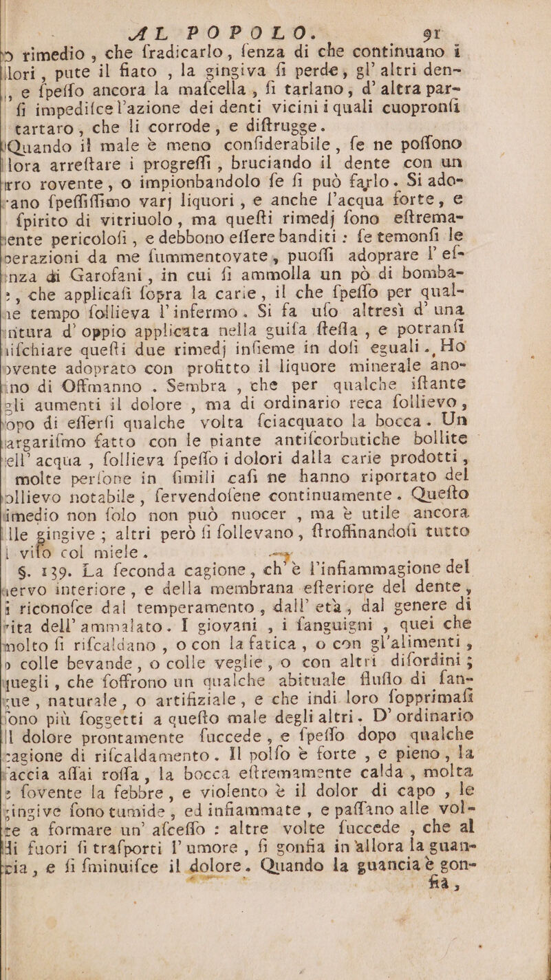rimedio , che fradicarlo, fenza di che continuano i Ilori, pute il fiato , la gingiva fi perde; gl’ altri den- , e fpeffo ancora la mafcella., fi tarlano; d’ altra par- fi impedifce l’azione dei denti viciniiquali cuopronfi ‘tartaro, che li corrode; e diftrugge. Quando il male è meno confiderabile , fe ne poffono lora arreftare i progreffi ; bruciando il dente con un erro rovente, 0 impionbandolo fe fi può farlo. Si ado- “ano fpeffiffimo var] liquori, e anche l’acqua forte, € fpirito di vitrinolo, ma quefti rimedj fono eftrema- ente pericolofi, e debbono effere banditi : fe temonfi le perazioni da me fummentovate, puoffi adoprare l' ef= inza di Garofani, in cui fi ammolla un pò di bomba- »; che applicafi fopra la carie, il che fpeflo per qual- re tempo follieva l’infermo. Si fa ufo altresì d’ una initura d’ oppio applicata nella guifa ftefla , e potranfi \ifchiare quei due rimedj infieme in dofi eguali., Ho vente adoprato con profitto il liquore minerale ano- ino di Offmanno . Sembra , che per qualche iftante eli aumenti il dolore , ma di ordinario reca follievo, opo di efferfi qualche volta fciacquato la bocca. Un ell’ acqua , follieva fpeffo i dolori dalla carie prodotti, molte perfone in fimili cafi ne hanno riportato del ollievo notabile, fervendofene continuamente. Quefto imedio non folo non può muocer , ma è utile ancora ille gingive ; altri però fi follevano, ftroffinandoti tutto | vifo col miele. nervo interiore, e della membrana efteriore del dente, i riconofce dal temperamento, dall’ età, dal genere di rita dell’ammalato. I giovani , i fanguigni , quei che molto fi rifcaldano , o con la fatica, o con gl'alimenti, » colle bevande, o colle veglie, 0 con altri difordini; uegli, che foffrono un qualche abituale fluflo di fan» vue, naturale, o artifiziale, e che indi loro fopprimafi iono più foggetti a quefto male degli altri. D' ordinario Il dolore prontamente fuccede, e fpeffo dopo qualche cagione di rifcaldamento. Il polfo è forte , e pieno, la vaccia allai roffa, la bocca eftremamente calda, molta » fovente la febbre, e violento è il dolor di capo , le ringive fono tumide , ed infiammate , e paffano alle vol- +e a formare un’ afcefflo : altre volte fuccede , che al Ji fuori fi trafporti l'umore , fi gonfia in'allora la guan= cia, e fi fminuifce il dolore. Quando la guancia er | £ i na, cd are iti inca