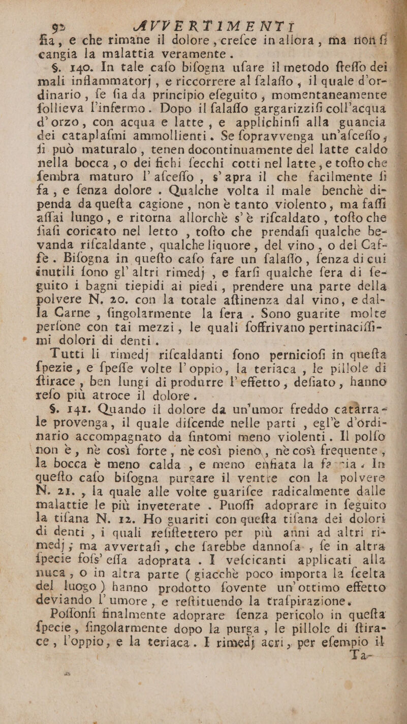 % sx Ch) ARVVERTIMENTI a fa, e che rimane il dolore ,-crefce inallora, ma trionfi” cangia la malattia veramente . cr s. 140. In tale cafo bifogna ufare il metodo fteffo dei. mali infammatorj, e riccorrere al falaflo, il quale d’or-. dinario , fe fia da principio efeguito; momentaneamente | follieva l’infermo. Dopo il falaffo gargarizzifi coll’acqua d’orzo, con acqua e latte, e applichinfi alla guancia dei cataplafmi ammollienti. Se fopravvenga un’afcefflo ; fi può maturalo, tenen docontinuamente del latte caldo nella bocca, o dei fichi fecchi cotti nel latte, e tofto che © fembra maturo l’afcefflo , s' apra il che facilmente fi fa, e fenza dolore . Qualche volta il male benchè di- — penda da quelta cagione, nonè tanto violento, ma faffi — affai lungo, e ritorna allorchè s'è rifcaldato, tofto che fiafi coricato nel letto , tofto che prendafi qualche be- — vanda rifcaldante, qualche liquore, del vino, o del Caf- | fe. Bifogna in quefto cafo fare un falaflo, fenza dicui anutili fono gl’ altri rimed} , e farfi qualche fera di fe- guito 1 bagni tiepidi ai piedi, prendere una parte della polvere N, zo. con la totale aftinenza dal vino, e dal- la Carne , fingolarmente la fera . Sono guarite molte perlone con tai mezzi, le quali foffrivano pertinaciffi- mi dolori di denti. Tutti li rimedj rifcaldanti fono perniciofi in quefta fpezie, e fpefe volte l’oppio, la teriaca , le pillole di ftirace , ben lungi di produrre l’effetto; defiato, hanno refo più atroce il dolore. — | S. 141. Quando il dolore da un'umor freddo catàrra= le provenga, il quale difcende nelle parti , egl’è d’ordi- nario accompagnato da fintomi meno violenti. Il polfo ‘non è, nè così forte, nè così pienò, nè così frequente, la bocca è meno calda. , e meno enfiata la facria. In quefto calo bifogna purgare il ventte con la polvere N. 21. , la quale alle volte guarifce radicalmente dalle malattie le più inveterate . Puoffi adoprare in feguito la tifana N. 12. Ho guariti con quefta tifana dei dolori di denti , i quali refiftettero per più anni ad altri ri&gt; | medj; ma avvertafi, che farebbe dannofa-, fe in altra ipecie fofs’' effa adoprata . I vefcicanti applicati alla nuca , O in altra parte ( giacchè poco importa la fcelta del luogo ) hanno prodotto fovente un’ ottimo effetto deviando l'umore, e reftituendo la trafpirazione. Poffonfi finalmente adoprare fenza pericolo in quefta fpecie, fingolarmente dopo la purga ; le pillole di ftira- [ V: Fas
