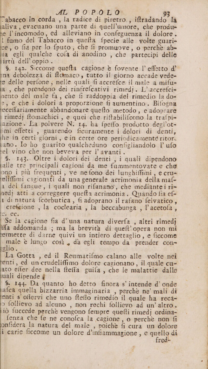 AL: P _O:P.06L'9 È labacco in corda , la radice di piretro., iftradando la aliva, evacuano una parte di quell’umore, che produ» ie l’incomodo, ed alleviano in confeguenza il dolore. i fumo del Tabacco in quefta fpecie alle volte guari- ce, o fia per lo fputo, che fi promuove, o perchè ab» lia egli qualche cola di anodino , che partecipi delle tirtù dell'oppio. | $. 142. Siccome quefta cagione è fovente |’ effetto d’ na debolezza di ftdmaco, tutto il giorno accade vede- = delle perfone; nelle quali fi accrefce il male a mifu- A, che prendono dei rinfrefcativi rimedj. L’accrefci- nento del male fa, che fi raddoppia del rimedio la do- =, e che i dolori a proporzione fi aumentino. Bifosna ieceffariamente abbandonare quefto metodo, e adoprare i rimedj ftomachici, e quei che riftabilifcono la trafpi- azione. La poivere N. 14. ha fpeffo prodotto degl’ot- imi effetti , guarendo ficuramente i dolori di denti, he in certi giorni, ein certe ore periodicamenté ritor. iano. Io ho guarito qualcheduno configliandolo 1’ ufo iel vino che non beveva per l’ avanti. $. 143. Oltre i dolori dei denti , i quali dipendono ialle tre principali cagioni da me fammentovate e che pno i più frequenti, ve nefono dei lunghiffimi, e cru= elifimi cagionati da una generale acrimonia della maf- a del fangue, i quali non rifanano, che mediantei ri= nedj atti a correggere quefta acrimonia. Quando fia ef= 1 di natura fcorbutica, fi adoprano il rafano' felvatico, crekeione , la coclearia , la beccabunga , l’acetofa, E éci \Se la cagione fia d’ una natura diverfa , altri rimedj fa addomanda ; ma la brevità di quet'opera non mi rmette di darne quivi un intiero dettaglio, e ficcome male è lungo così, da egli tempo da prender con- islio . La Gotta , ed il Reumatifmo calano alle volte nei lenti, ed uncrudelifimo dolore cagionano, il quale cu- ato efier dee nella fteffla guifa, che le malattie dallé vali dipende $ $. 144. Da quanto ho detto finora s’' intende d’ onde iafca quella bizzarria immaginaria , perchè ne mali di enti s oflervi che uno fteflo rimedio il quale ha reca- p follievo ad alcuno , non rechi follievo ad un’ altro. iò fuccede perchè vengono fempre quefti rimedj ordina- fenza che fe ne conofca la cagione, o perchè non fi apfidera la natura del male , poichè fi cura un dolore fre
