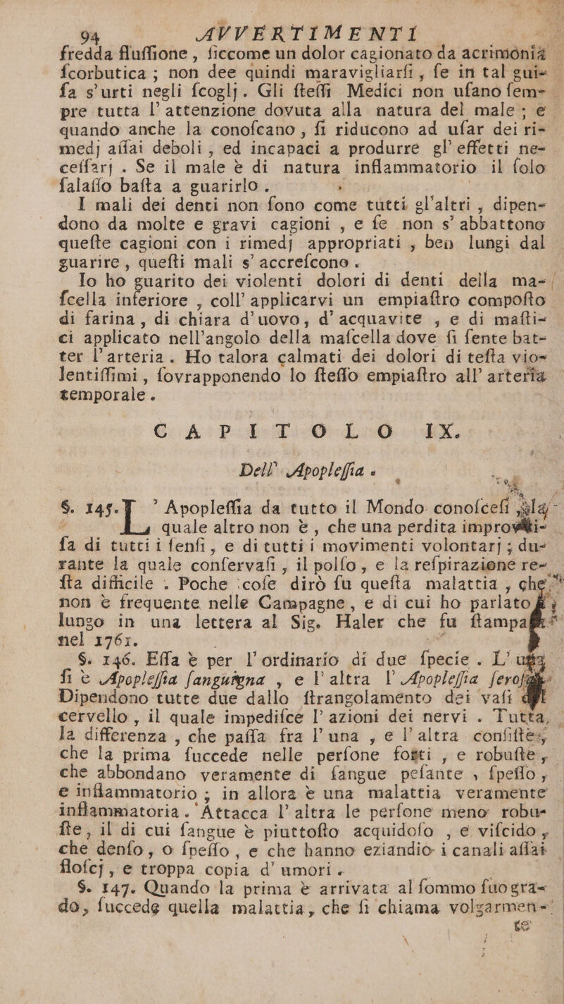 % 94 AVVERTIMENTI € fredda fluffione , ficcome un dolor cagionato da acrimonià fcorbutica ; non dee quindi maravigliarfi, fe in tal gui+ fa s'urti negli fcoglj. Gli ftefi Medici non ufano fem= pre tutta l’ attenzione dovuta alla matura del male ; e quando anche la conofcano , fi riducono ad ufar dei ri- medj affai deboli, ed incapaci a produrre gl’ effetti ne-. ceffarj . Se il male è di natura inflammatorio il folo falafflo bafta a guarirlo . NI | | I mali dei denti non fono come tutti gl'altri, dipen= dono da molte e gravi cagioni, e fe non s’ abbattono quefte cagioni con i rimedj appropriati, ben lungi dal guarire, quefti mali s° accrefcono . i Io ho guarito dei violenti dolori di denti della ma-; fcella inferiore , coll’ applicarvi un empiaftro compofto. di farina, di chiara d'uovo; d’ acquavite , e di mafti« ci applicato nell'angolo della mafcella dove fi fente bat- . ter l'arteria. Ho talora calmati dei dolori di tefta vio» lentifimi, fovrapponendo lo fteffo empiaftro all’ arteria temporale. CAPITOLO IX. Dell. Apoplefia è È $. Le &gt; SE Apopleffia da tutto il Mondo conoleeli sly quale altro non è, che una perdita improw@ti- fa di tuttiifenfi, e dituttii movimenti volontarj ; du: rante la quale confervafi, il pollo, e la refpirazione re» fta difficile . Poche :cofe dirò fu quefta malattia ; che. non è frequente nelle Camapagne, e di cui ho parlato lungo in una lettera al Sig. Haler che fu ftampa nel 1767. i et S. 146. Effa è per l'ordinario di due fpecie . L’usz fi è Apoplefia fangutena , e V altra Vl Apoplefia ferofia Dipendono tutte due dallo ftrangolamento dei vafi cervello , il quale impedifce I’ azioni dei nervi . Tutta, la differenza , che paffa fra luna , e l’altra confiftes che la prima fuccede nelle perfone fofti , e robutte, che abbondano veramente di fangue pefante , fpeflo; e infflammatorio ; in allora è una malattia veramente inftammatoria . ‘Attacca l’altra le perfone meno robu- fte, il di cui fangue è piuttofto acquidofo , e vifcido , che denfo, o fpefo, e che hanno eziandio i canali affat . flofcj, e troppa copia d’ umori. | $. 147. Quando la prima è arrivata al fommo fuogra= do, fuccedg quella malattia, che fi chiama volgarmen=! te “i \