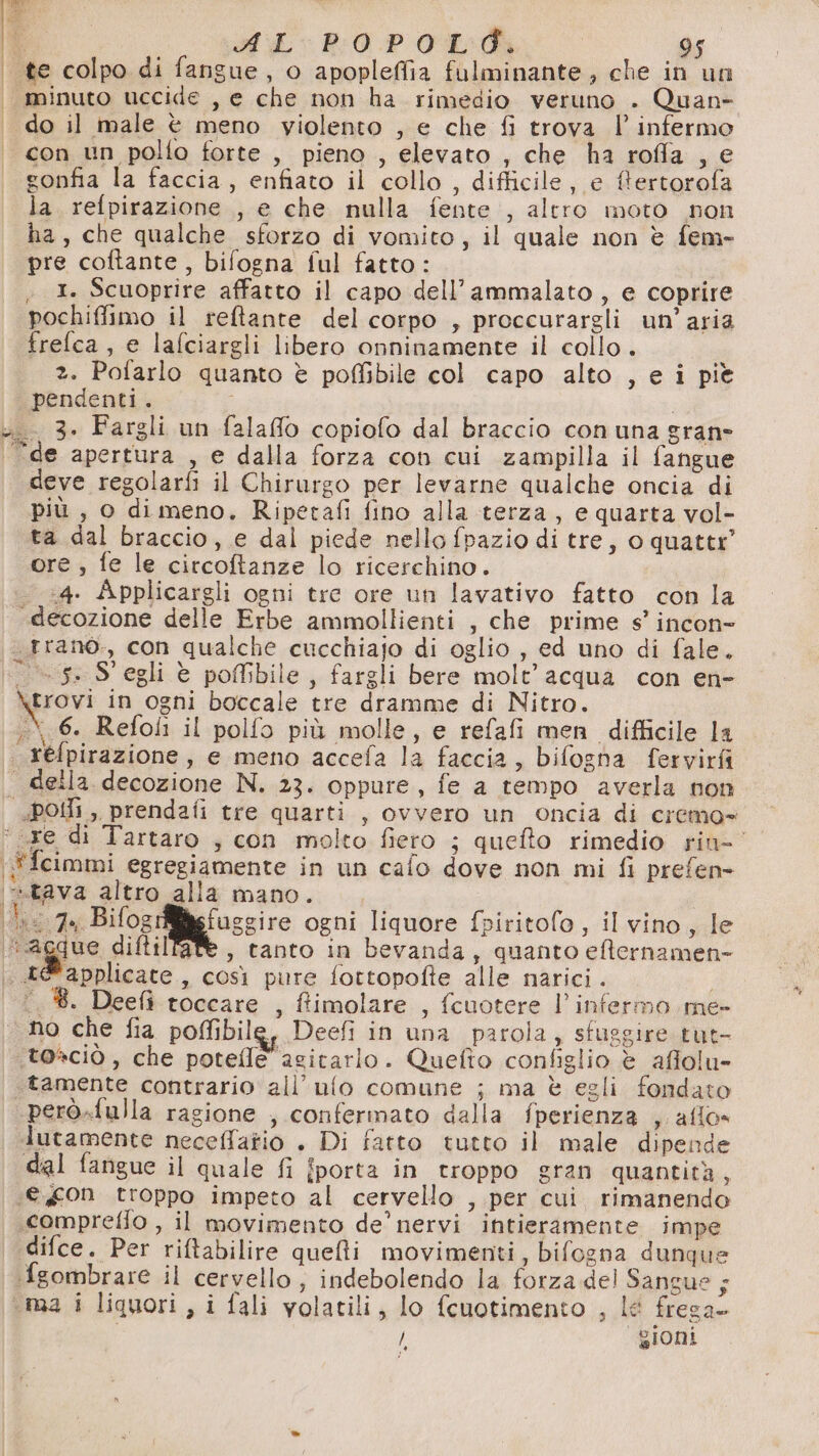Sn oh È “ val RO Pd 95 ‘te colpo di fangue, o apopleffia fulminante, che in un minuto uccide , e che non ha rimedio veruno . Quan» do il male è meno violento , e che fi trova l’ infermo con un polfo forte , pieno , elevato , che ha roffa , e gonfia la faccia, enfiato il collo , difficile, e ftertorofa la refpirazione , e che nulla fente , altro moto non ha, che qualche sforzo di vomito, il quale non è fem- pre coftante, bifogna ful fatto: ; I. Scuoprire affatto il capo dell’ammalato , e coprire pochiffimo il reftante del corpo , proccurargli un'aria frelca, e lafciargli libero onninamente il collo. 2. Pofarlo quanto è poffibile col capo alto , e i pie pendenti. o 3. Fargli un fala@o copiofo dal braccio con una gran ‘de apertura , e dalla forza con cui zampilla il fangue deve regolarfi il Chirurgo per levarne qualche oncia di più , o di meno, Ripetafi fino alla terza, e quarta vol- ta dal braccio, e dal piede nello fpazio di tre, o quatte ore , fe le circoftanze lo ricerchino. ‘4. Applicargli ogni tre ore un lavativo fatto con la «decozione delle Erbe ammollienti , che prime s’ incon- ._trano., con qualche cucchiajo di oglio , ed uno di fale. 5. S' egli è pofbile, fargli bere molt’ acqua con en- aprovi in ogni boccale tre dramme di Nitro. refpirazione, e meno accefa la faccia, bifogha fervirfi . della decozione N. 23. oppure, fe a tempo averla non POI , prendafi tre quarti , ovvero un oncia di cremo= ‘re di Tartaro ; con molto fiero ; quefto rimedio rin- ‘Ffcimmi egregiamente in un cafo dove non mi fi prefen- i«tava altro alla mano. fis: 4a; Bifogi fuggire ogni liquore f»piritofo, il vino, le agdue diftilfate, tanto in bevanda, quanto efternamen- . ae applicate, così pure fottopofte alle narici. ©. ®. Deefì toccare , ftimolare , (cuotere l’ infermo me- no che fia poffibile, Deefi in una parola, sfuggire tut- ‘toaciò , che potefle agitarlo. Quefto configlio è affolu- tamente contrario all’ufo comune ; ma è egli fondato però.fulla ragione , confermato dalla fperienza s allo» lutamente neceffatio . Di fatto tutto il male dipende dal fangue il quale fi fporta in troppo gran quantità, (€ g0n troppo impeto al cervello , per cui rimanendo «compreffo , il movimento de’ nervi intieramente impe difce. Per riftabilire quelli movimenti, bifogna dunque fgombrare il cervello, indebolendo la forza del Sangue; ‘ma i liquori, i fali volatili, lo fcuotimento , lé frega / ioni ne