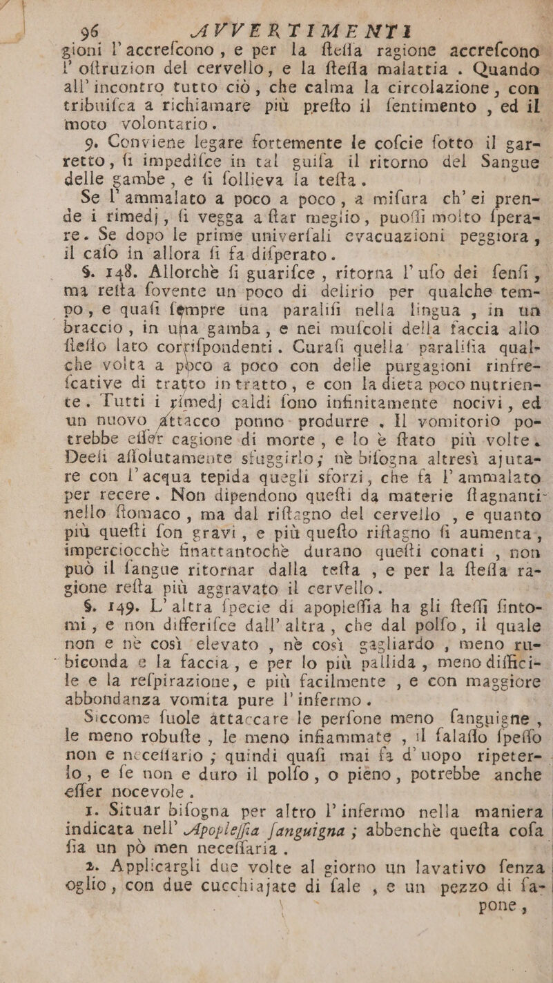 gioni l’accrelcono , e per la ftefla ragione accrefcono l’oftruzion del cervello, e la ftela malattia . Quando . all’ incontro tutto ciò, che calma la circolazione, con tribuifca a richiamare più prefto il fentimento , ed il moto volontario. % 9. Conviene legare fortemente le cofcie fotto il gar= retto, fi impedifce in tal guifa il ritorno del Sangue. delle gambe, e fi follieva la telta. Se l'ammalato a poco a poco, a mifura ch’'ei pren-. de i rimedj, fi vesga aftar meglio, puofli molto fpera= re. Se dopo le prime univerfali evacuazioni peggiora; il cafo in allora fi fa difperato. $. 148. Allorche fi guarifce , ritorna l’ufo dei fenfi, ma retta fovente un poco di delirio per qualche tem- po, e quafi fempre una paralifi nella lingua , in ua braccio , in una gamba, e nei mufcoli della faccia allo. fieflo lato cortifpondenti. Curafi quella’ paralifia qual» che volta a ppco a poco con delle purgagioni rinfre- fcative di tratto intratto, e con la dieta poco nutrien- te. Tutti i rimedj caldi fono infinitamente nocivi, ed: un nuovo Attacco ponno- produrre , Il vomitorio po- trebbe cilar cagione di morte, e lo è ftato più volte. Deeli aflolutamente sfuggirlo; nè bifogna altresì ajuta- re con l’acqua tepida quegli sforzi, che fa l' ammalato per recere. Non dipendono quefti da materie ftagnanti- nello ftomaco, ma dal riftagno del cervello , e quanto più quefti fon gravi, e più quefto riftagno fi aumenta, imperciocchè finattantochè durano quefti conati , non può il fangue ritornar dalla tefta , e per la ftefla ra- gione refta più aggravato il cervello. $. 149. L'altra fpecie di apoplieffia ha gli fteflì finto- mi, e non differifce dall’ altra, che dal polfo, il quale non e nè così elevato , nè così gagliardo , meno ru- ‘“biconda e la faccia, e per lo più pallida, meno diffici- le e la refpirazione, e più facilmente , e con maggiore abbondanza vomita pure l’ infermo. Siccome fuole attaccare le perfone meno fanguigne, le meno robufte , le meno infiammate , il falaflo fpeffo non e necefiario ; quindi quafi mai f3 d’uopo ripeter=. io, e fe non e duro il polfo, o piéno, potrebbe anche effer nocevole . 1. Situar bifogna per altro l’ infermo nella maniera indicata nell’ Apoplefia fanguigna ; abbenchè quelta cofa fia un pò men necefiaria. ne 2. Applicargli due volte al giorno un lavativo fenza. oglio, con due cucchiajate di fale , e un pezzo di fa- AS pone,