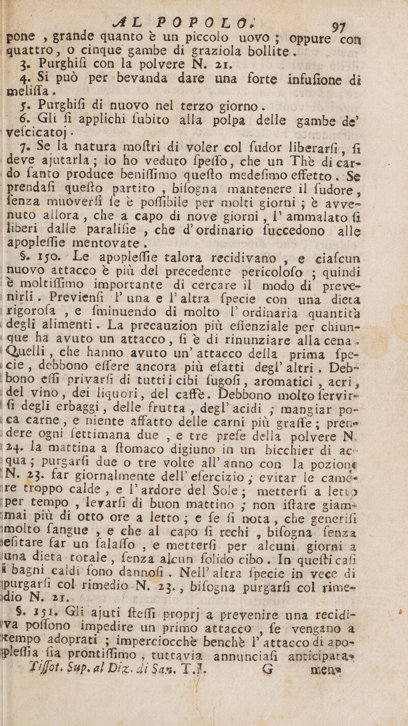 at dr i È XL POPOLO. 9 ‘pone , grande quanto è un piccolo uovo ; oppure coti ‘quattro, o cinque gambe di graziola bollite... - 3. Purghifi con la polvere N. 21. 4. Si può per bevanda dare una forte infufione di «meliffa. $. Purghifi di nuovo nel terzo giorno. 6. Gli fi applichi fubito alla polpa delle gambe de’ ‘ vefcicatoj - fer 7. Se la natura moftri di voler col fudor liberarfi, fi \ deve ajutarla; io ho veduto fpefo, che un Thè di car» | do fanto produce beniffimo quefto medefimo effetto . Se prendafi quefto partito , bilogna mantenere il fudore, fenza muoverfì fe è pofMfibile per molti giorni ; è avve- nuto allora, che a capo di nove giorni, l' ammalato fi liberi dalle paralifie , che d’ordinario fuccedono alle apopleffie mentovate. $. 150. Le apopleffie talora recidivano , e ciafcun nuovo attacco è più del precedente pericolofo ; quindi ‘è moltiffimo importante di cercare il modo di preve- ‘ mirli. Previenfi l'una e l’altra fpecie con una dieta i rigorofa , e fminuendo di molto l’ ordinaria quantità ‘degli alimenti. La precauzion più efienziale per chiun- ‘que ha avuto un attacco, fi è di rinunziare alla cena. ‘Quelli, che hanno avuto un’ attacco della prima fpe- scie, debbono effere ancora più efatti degl’ altri, Deb- ‘bono effi ‘privarfi di tuttii cibi fugofi, aromatici s acri, ‘del vino, dei liquori, del caffè. Debbono molto fervir= 'ì degli erbaggi, delle frutta, degl’acidi ; mangiar po- ca carne, e niente affatto delle carni più graffe ; prene dere ogni fettimana due , e tre prefe della polvere N. 24. la mattina a ftomaco digiuno in un bicchier di ac- 1qua; purgarfi due o tre volte all’anno con la pozione IN. 23. far giornalmente dell’ efercizio ; evitar le camé= ire troppo calde , e l’ardore del Sole; metterfì a letio iper tempo , levarfi di buon mattino ; non iftare giam+ mai più di otto ore a letto; e fe fi nota, che generifi molto fangue , e che al capo fi rechi , bifogna fenza lefitare far un falaffo , e metterfi per alcuni. giorni a luna dieta totale, fenza alcun folido cibo . In quefti cafi i bagni caldi fono dannofi. Nell’altra fpecie in vece di jpurgarfi col rimedio N. 23., bifogna purgarfi col rime= idio N, 2r.. | $. 151, Gli ajuti fteffi proprj a prevenire una recidi- ‘va poffono impedire un primo attacco ;, fe vengano a tempo adoprati ; imperciocchè benchè l’ attacco di apo- iplefia fia prontiffimo ; tuttavia annuncia anticiparas ° Tifot. Sup. al Dix. di San, T.LI. G mena v/