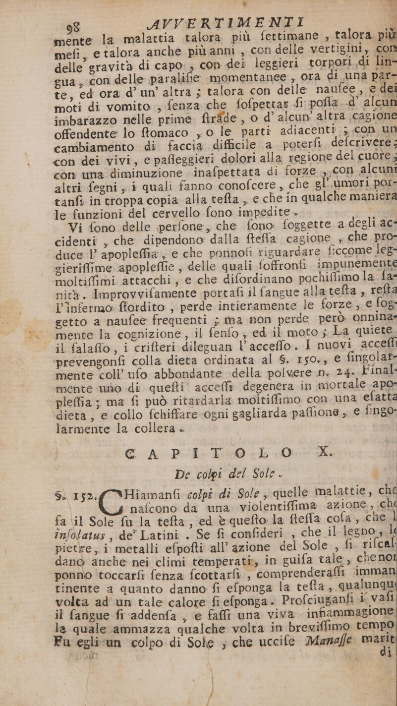 mente la malattia talora più fettimane , talora più mefi, e talora anche più anni , con delle vertigini, con delle gravità di capo. , con dei leggieri torpori di lin- gua, con delle paralifie momentanee , Ora di una par- te, ed ora d’un'altra ; talora con delle naufee , e dei moti di vomito , fenza che fofpettar fi: pofla..d’ alcun imbarazzo nelle prime. firîde , o d’ alcun’ altra ‘cagione offendente lo ftomaco , o le parti adiacenti :;.con un cambiamento di faccia difficile a poterfi defcrivere: con dei vivi, e pafleggieri dolori alla regione del cuore, con una diminuzione inafpettata di forze ,,con alcuni altri fegni, i quali fanno conofcere, che gl’.umori por- tanfi in troppa copia alla tefta , e che in qualche maniera le funzioni del cervello fono impedite Vi fono delle perfone, che fono foggette a degli ac- cidenti , che dipendono dalla ftefla cagione ; che pro- duce 1’ apopleffia, e che porinofi riguardare ficcome leg- sieriffime apopleffie ; delle quali foffronti impunemente moltiffimi attacchi, e che difordinano pochiffimo la fa- nità. Improvvifamente portafi il fangue allatefta , refta Linfermo flordito ; perde intieramente le forze ,. e fog: setto a naufee frequenti ; ma non perde però onnina- mente la cognizione, il fenfo ; ed il moto; La quiete il falaflo, i crifteri dileguan l’acceffo. I nuovi acceff ‘prevengonfi colla dieta ordinata al S. 150., € fingolat- mente coll’ ufo abbondante della polvere n. 24. Final mente ‘uno di quefti' acceffa degenera in mortale .apo- pleffia ; ma fi può ritardarla moltiffimo. con una efatta ‘dieta, e collo fchiffare ogni gagliarda paffione ,. € fingo. larmente la collera + € A Pii. T10 LO De colpt del Sole. i Sa pic: aes colpi dî Sole ,. quelle malattie, ché nafcono da una violentiffima azione, ché fa il Sole fu la tefta, ed è quefto la ftefla cofa ,.che infolatus, de’ Latini . Se fi confideri , che il legno ; li pietre, i metalli efpofti all’azione del Sole , fi. rifcal: dano anche nei climi temperati in guifa tale, che no! ponno toccarfi fenza fcottarfi , comprenderaffi imman tinente a quanto danno fi efponga la tefta, qualunqui volta ad'un tale calore fi efponga. Profciuganfi i vali il fangue fi addenfa , e fai una viva infiammagione la quale ammazza qualche volta in breviffimo tempo Fu egli-un colpo di Sole ; che uccife Manaffe IA PR ar