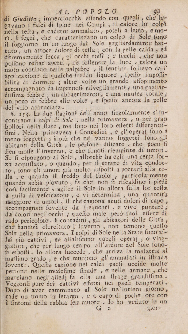 di Giuditta; imperciocchè effendo con quegli, che le- ‘gavano i fafci di fpine nei Campi , il calore lo colpì nella tefa, e cadette ammalato, pofefi a letto; e mo= «rt. I fegni, che caratterizzano un colpo di Sole fono ‘il foggiorno in un luogo dal Sole gagliardamente bat- “tuto, un atroce dolore di tefta } con la pelle calda ; ed eBremamente fecca , gl’occhi roffi ; e fecchi ,.che non | poffono reftar apetti , nè fofienere la luce , talora un | moto continuo nelle palpebre , il fentirft follievo dall’ applicazione di qualche freddo liquore , fpetto impofli» bilità di dormire ; altre volte un grande aflopimento ‘accompagnato da impetuofi rifvegliamenti s una gagliar= | difima febbre ; un abbattimento, e una naufea totale; ‘un poco di febbre alle volte , e fpefio ancora la pelle 'idel'vifo abbruciata.. «+ : S. 153. In due Ragioni dell’anno fingolarmente s' in- contrano i colpi di Sole , nella primavera ; o nei gran bollori della ftate, ma fono nei loro effetti differentif- fimi. Nella primavera i Contadini , e gl’ operaj fono i meno foggetti ; i più che ne vanno foggetti fono gli abitanti della Città , le pérfone. dilicate , che poco fi fien moffe V inverno, e che fonofi riempiute di umori. S: fi efpongono al Sole, allorchè ha egli una certa for= za acquiftato, o quando, per il genere di vita condot= to, fono gli umori già molto difpotti a portarli alla. te» fia , e quando il freddo del fuolo , particolarmente quando abbia piovuto, fa che nom fi rifcaldino i piedi così facilmente » agifce il Sole in allora fulla lor tefta a guifa di vefcicatojo , € vi determina , una quantità naaggiore di umori , il che cagiona acuti dolori di capo ; accompagnati fovente da frequenti , e vive punture ; da’ dolori ‘negl’occhj ; quefto male però fuol efiere di rado pericolofo. È contadini; gli abitatori delle Gittà , ‘che hannofi efercitato l'inverno , non temono quetto Sole nella primavera. T colpi di Sole nella State fono af= | fai più cattivi , ed aflalifcono quegli opera] , o viag= | giatori, che per lungo tempo all’ardore del Sole fono- fi efpofti. In allora fuccede , che arriva la malattia al maffimo grado , e che muojono gl ammalati in iftrada fovent:. Quefta cagione nei caldi paefi uccide molte | perione nelle medefime ftrade , e nelle armate , che ‘marciano negl’ affedj fa ella una ftrage grandiflima + ‘ Vegsonfi pure dei cattivi effetti nei paefi temperati . | Dopo di aver camminato al Sole un’intiero giorno ; | cade un uomo in letargo , e 2 capo di poche ore con i fintomi della rabbia fen muore . Io ho veduto in un | G 2 giore