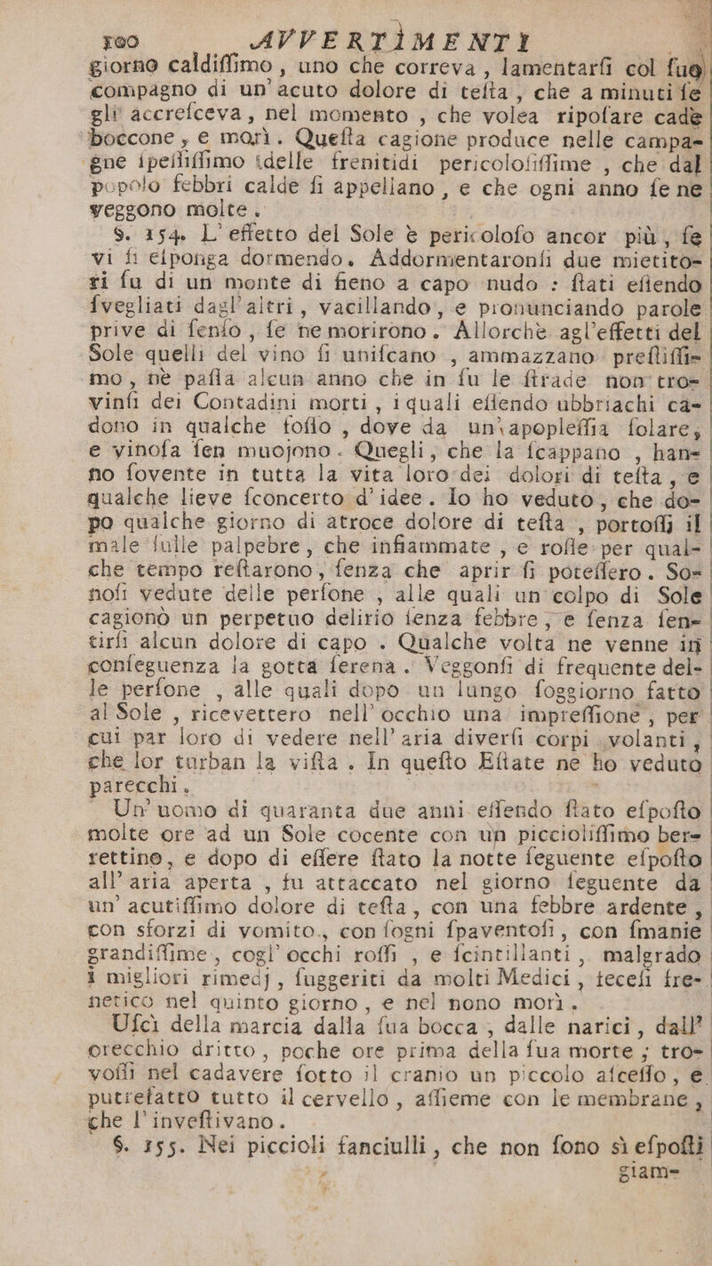 s | a 100 AVVERTÌMENTI .d giorno caldiffimo , uno che correva, lamentarfi col fue) compagno di un’acuto dolore di telta , che a minuti fe gli accrefceva, nel momento , che volea ripofare cade boccone , e morì. Quefta cagione produce nelle campa» ‘gne ipellifimo idelle frenitidi pericolofiffime , che dal popolo febbri calde fi appellano , e che ogni anno fe ne yeggono molte . | $. 154. L'effetto del Sole è pericolofo ancor più, fe vi fi eiponga dormendo. Addormientaronfi due mietito- ri fa di un monte di fieno a capo nudo : ftati efiendo fvegliati dagl'altri, vacillando, e pronunciando parole prive di fenio , fe ne morirono. Allorchè agl’effetti del Sole quelli del vino fi unifcano , ammazzano prefliffi». mo, nè pafla alcun anno che in fu le ftrade non tro- vinfi dei Contadini morti, iquali eltendo ubbriachi ca- | dono in qualche foflo , dove da un\apopleffia folare; | e vinofa fen muojono . Quegli, che la fcappano , hane | no fovente in tutta la vita loro:dei dolori di telta, e qualche lieve fconcerto d'idee. lo ho veduto, che do- po qualche giorno di atroce dolore di tefta , portoflì il male fulle palpebre, che infiammate , e rofle: per qual- che tempo reltarono, fenza che aprir fi poteffero. So= nofi vedute delle perfone , alle quali un'colpo di Sole. cagionò un perpetuo delirio lenza febbre je fenza fen» tirfi alcun dolore di capo . Qualche volta ne venne in confeguenza la gotta ferena. Veggonfi di frequente del-. le perfone , alle quali dopo un lungo foggiorno fatto” al Sole , ricevettero nell’ occhio una impreffione, per cui par loro di vedere nell’ aria diverfi corpi volanti, che lor turban la vifla . In quefto Eftate ne ho veduto parecchi. : I — Un'uomo di quaranta due anni effendo ftato efpofto molte ore ad un Sole cocente con un piccioliffimo bere rettino, e dopo di effere ftato la notte feguente efpofto. all’aria aperta , fu attaccato nel giorno feguente da un’ acutiffimo dolore di teffa, con una febbre ardente, con sforzi di vomito., con fogni fpaventofi, con fmanie. grandiffime., cogl’ occhi roffi , e fcintillanti,. malgrado. i migliori rimedj, fuggeriti da molti Medici, tecefi fre-. netico nel quinto giorno, e nel nono morì. Ufcì della marcia dalla fua bocca , dalle narici, dall’ orecchio dritto, poche ore prima della fua morte ; tro- vofli nel cadavere fotto il cranio un piccolo afceffo, e. putrefatto tutto il cervello, affieme con le membrane, che l’inveftivano. $. 155. Nei piccioli fanciulli, che non fono sì efpofti o giam= — ?