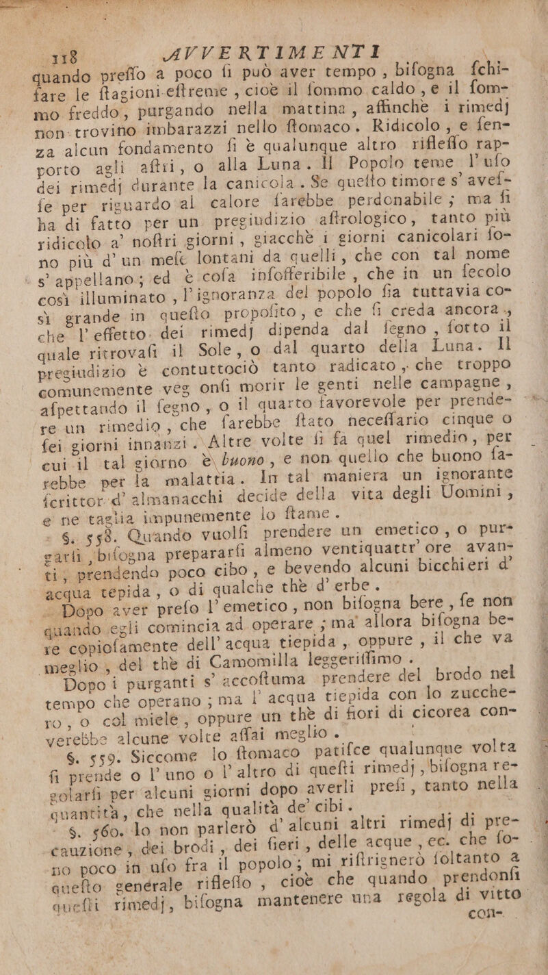118 _ AVVERTIMENTI ; quando preffo a poco fi può aver tempo , bifogna fchi- fare le ftagioni.eftreme , cioè il fommo caldo , e il fom- mo freddo, purgando nella mattina, affinche i rimedj non. trovino imbarazzi nello ftomaco. Ridicolo , e fen- za alcun fondamento fi è qualunque altro riflefflo rap- porto agli aftii, o alla Luna. ll Popolo teme l’ufo dei rimedj durante la canicola. Se quelto timore s’ avel- fe per riguardo al calore farebbe perdonabile; ma fi ha di fatto per un. pregiudizio. aftrologico, tanto più ridicolo a’ noftri giorni, giacchè i giorni canicolari fo- no più d’ un mele lontani da quelli, che con tal nome s' appellano.; ed è cofa infofferibile , che in un fecolo così illuminato , l'ignoranza del popolo fia tuttavia co- sì grande in quefto propolito , € che fi creda ancora. che | effetto. dei rimed) dipenda dal iegno , fotto il quale ritrovali il Sole, o dal quarto della Luna. Il pregiudizio è contuttociò tanto radicato , che troppo comunemente veg onfi morir le genti nelle campagne , afpettando il fegno, o il quarto favorevole per prende- re un rimedio, che farebbe ftato neceflario cinque 0 fei giorni innanzi . Altre volte fi fa quel rimedio, per | cui il tal giorno è\ buono, € non quello che buono fa- rebbe per la malattia. In tal maniera un ignorante ferittor.d' almanacchi decide della vita degli Uomini , e ne taglia impunemente lo ftame . S. 558. Quando vuolfi prendere un emetico, 0 pur rarfì bitogna prepararfi almeno ventiquattr ore avan ti, prendendo poco cibo, € bevendo alcuni bicchieri d' acqua tepida, o di qualche thè d’ erbe. &lt; Dopo aver prefo l’ emetico , non bifogna bere , fe non quando egli comincia ad operare ; ma' allora bifogna be- re copiofamente dell’ acqua tiepida ,, oppure , il che va meglio , del thè di Camomilla leggeriffimo . Dopo i purganti s necotuma prendere del brodo nel tempo che operano ; ma l'acqua tiepida con lo zucche- ro, o col miele, oppure un thè di fiori di cicorea con- verebbe alcune volte affai meglio . i 6. 559. Siccome lo ftomaco patifce qualunque volta fi prende o l’uno 0 l’ altro di quefti rimed], bifogna re- golarfi per alcuni giorni dopo averli prefi, tanto nella quantità, che nella qualità de’ cibi. s. 60. lo non parlerò d' alcuni altri rimedi di pre- cauzione 3. dei brodi , dei fieri, delle acque , ec. che fo- so poco in ufo fra il popolo ; mi rifirignerò foltanto @ quefto generale riflefio , cioè che quando prendonfi COR...