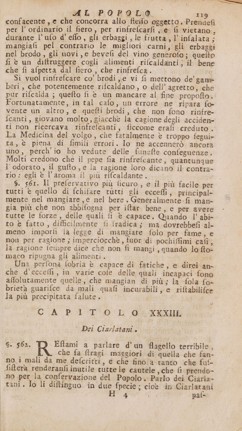confacente, e che concorra allo fteilo oggetto. Prendefi per l’ ordinario il fiero, per rinfrefcarfi, e fi vietano, durante l’ufo d’ effo, gli erbaggi, le frutta, l’infalata; mangiafi pel contrario le migliori carni, gli erbaggi nel brodo, gli uovi, e bevefi del vino generofo; quefto fi è un diftruggere cogli alimenti rifcaldanti;) il bene che fi afpetta dal fiero, che rinfrefca. fa Si vuol rinfrefcare co’ brodi e vi fi mettono de’ game beri, che potentemente rifcaldano, o dell’ agretto, che pur rifcalda ; quefto fi è un mancare al fine propoffto. Fortunatamente, in tal cafo, un errore ne ripara fo- vente un altro, e quefti brodi, che non fono rinfre- fcanti, giovano molto, giacchè la cagione degli acciden» ti non ricercava rinfrefcanti, ficcome erafi creduto. La Medicina del volgo, che fatalmente è troppo fegui- ta, è piena di fimili errori. Io ne accennerò ancora uno, perch'io ho vedute delle funefte confeguerize. Molti credono che il pepe fia rinfrefcante, quantunque l’odorato, il gufto, e la ragione loro dicano il contra- rio : egli è l'aroma il più rifcaldante. | $. 561. Il prefervativo più ficuro, e il più facile per tutti è quello di fchifare tutti gli eccefli, principal- mente nel mangiare,c nel bere. Generalmente: fi man gia più che non abbifogna per ifltar. bene, e per avere tutte le forze, delle quali fi è capace. Quando l’ abi» to è fatto , difficilmente fi fradicaj ma dovrebbefi al- meno imporfi la legge di mangiare folo per fame, e non per ragione ; imperciocchè, fuor di pochiffimi cafi, la ragione fewpre dice che non fi mangi, quando lo fto+ Una perfona fobria è capace di fatiche, e direi an- che. d’eccefli, in varie cole delle quali incapaci fono affolutamente quelle, che mangian di più; la fola fo brieta guarifce da mali quafi incurabili, e riftabilifce la più precipitata falute. © CA PIT 0 L @ XKXUL N) ° Dei Ciarlatani. S. 562. Eftami a parlare d’un flagello terribile, che fa ftragi masgiori di quella che fan- no i mali da me defcritti, e che fino a tanto ‘che fuf fiftera renderanfi inutile tutte le cautele , che fi prendo- no per A Fo prazione del Popolo. Parlo dei Ciarla- tani. Io li diltbinguo in due fpecie ; cioè in o ggiotna 4 paf=
