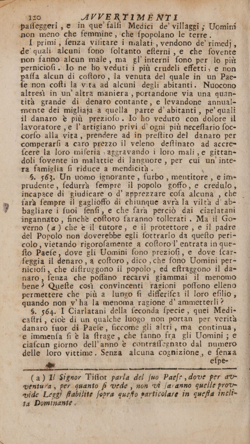 x x 120 AVVERTIMENTI ‘paffeggeri, e in que’ falfi Medici de’ villaggi; Uomini non meno che femmine, che {popolano le terre. I primi, fenza vilitare i malati, vendono de’ rimedj, de’ quali. alcuni fono foltanto efterni, e che fovente non fanno alcun male, ma gl’interni fono per lo più perniciofi . Io ne ho veduti i più crudeli effetti, e non paffa alcun di coftoro, la venuta del quale in un Pae- fe non cofti la vita ad alcuni degli abitanti. Nuocono altresì in un’ altra maniera, portandone via una quan- tità grande di denaro contante, e levandone annual- mente dei migliaja a quella parte d’ abitanti, pe’ quali il danaro è più preziofo. Io ho veduto con dolore il lavoratore , e l’artigiano privi d'ogni più neceflario foc- corfo alla vita, prendere ad in preftito del danaro per comperarfi a caro prezzo il veleno deftinato ad accre= fcere la loro miferia , aggravando i loro mali, e gittan- doli fovente in malattie di languore, per cui un'inte- ra famiglia fi riduce a mendicità . | $. 563. Un uomo ignorante, furbo, mentitore, e im* prudente, fedurrà fempre il popolo goffo, e credulo, incapace di ‘giudicare o d’ apprezzare cofa alcuna , che wa fara fempre il gaglioffo di chiunque avrà la viltà d’ ab-. 7 bagliare i fuoi fenfi, e che fara perciò dai ciarlatani ingannato, finchè coftoro faranno tollerati. Ma il Go- verno (4) che è il tutore, e il protettore , e il padre del Popolo non doverebbe egli fottrarlo da quefto peri- colo, vietando rigorofamente a coftorol’ entrata in que- fto Paefe, dove gli Uomini fono preziofi, e dove fcar- ;feggia il denaro, a coftoro, dico , che fono Uomini per- niciofi, che difiruggono il popolo, ed eftraggono il da- naro, fenza che poffano recarvi giammai il menomo bene ? Quefte così convincenti ragioni poffono elleno permettere che più a lungo fi differifca il loro efilio, quando non v ha la menoma ragione d’ ammetterli è S. 564. I Ciarlatani della feconda fpecie , quei Medi- caftri, cioè di un qualche luogo non portan per verità danaro fuor di-Paefle, ficcome gli altri, ma continua, ‘e immenfa fi è la ffrage, che fanno fra gli Uomini; € ciafcun giorno dell’anno è contraffegnato dal numero delle loro vittime. Senza alcuna cognizione, e ego efpe- ————mtfi@_____6m’ ventura, per quanto fi vede, non vi faranno quelle prov» vide Leggi fabitite fopra queto particolare in queffa incli= ta Dominante . |
