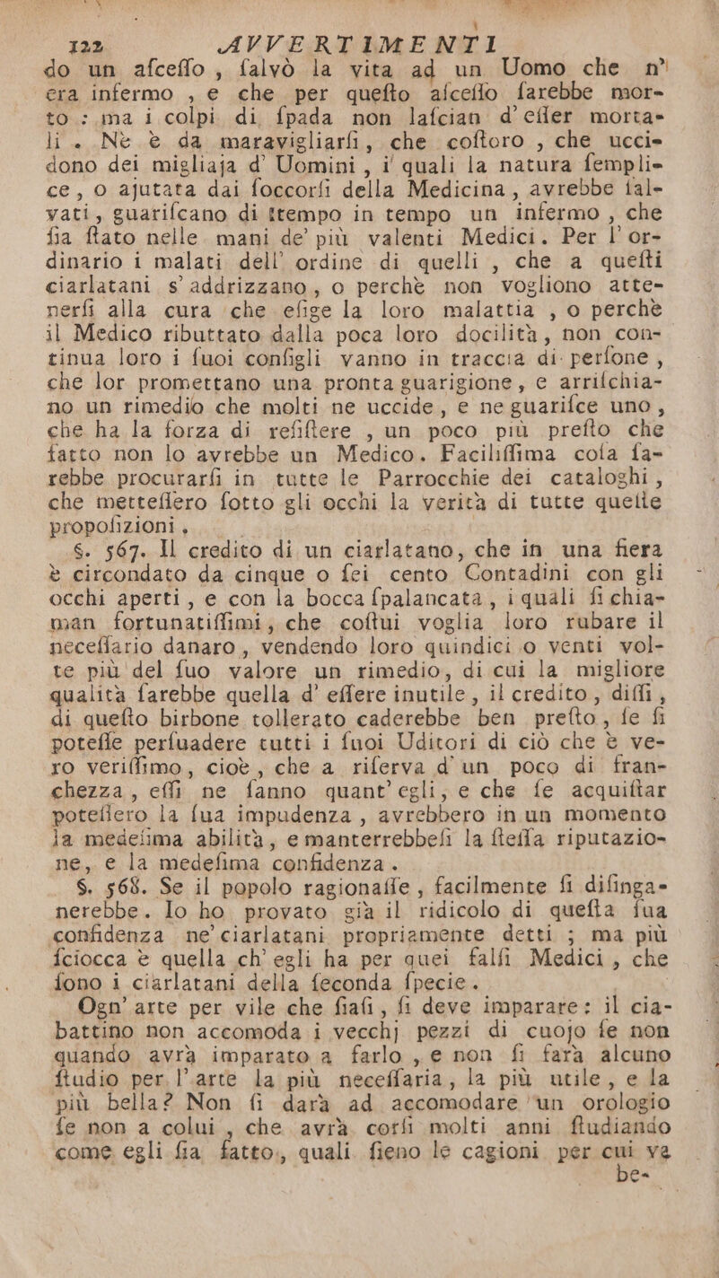 Sale tt di Ri P fe MOLTI Pa ì) 122 AVVERTIMENTI do un afceffo, falvò la vita ad un Uomo che. n° era infermo , e che per quefto afceflo farebbe mor- to: ma i colpi di fpada non lafcian d’efler morta» li. Nè è da maravigliarfi, che coftoro , che ucci» dono dei migliaja d' Uomini, i' quali la natura fempli» ce, 0 ajutata dai foccorfi della Medicina, avrebbe tal» vati, guarifcano di itempo in tempo un infermo, che fia ftato nelle. mani de’ più valenti Medici. Per l’'or- dinario i malati dell’ ordine di quelli, che a quetti ciarlatani s’ addrizzano, o perche non vogliono atte- nerfi alla cura che efige la loro malattia , o perchè il Medico ributtato dalla poca loro docilità, non con- tinua loro i fuoi configli vanno in traccia di perfone , che lor promettano una pronta guarigione, e arrilchia- no un rimedio che molti ne uccide, e ne guarifce uno, che ha la forza di refiftere , un poco più prefto che fatto non lo avrebbe un Medico. Facilifima cola fa- rebbe procurarfi in tutte le Parrocchie dei cataloghi, che metteflero fotto gli occhi la verità di tutte quelle propofizioni, S. 567. Il credito di un ciarlatano, che in una fiera è circondato da cinque o feci cento Contadini con gli occhi aperti, e con la bocca fpalancata, iquali fi chia- man fortunatiffimi, che coftui voglia loro rubare il neceflario danaro, vendendo loro quindici o venti vol- te più del fuo valore un rimedio, di cui la migliore qualità farebbe quella d’ effere inutile, il credito, diffi, di quelto birbone tollerato caderebbe ben prefto, fe fi potefle perfuadere tutti i fnoi Uditori di ciò che è ve- ro veriffimo, cioè, che a riferva d'un poco di fran- chezza, effi ne fanno quant’egli, e che fe acquiftar potefiero la fua impudenza, avrebbero in un momento la medeiima abilità, e manterrebbefi la fieff'a riputazio- ne, e la medefima confidenza . . S. 568. Se il popolo ragionaffe, facilmente fi difinga» nerebbe. Io ho. provato. già il ridicolo di quefta fua confidenza ne’ ciarlatani propriamente detti ; ma più fciocca è quella ch'egli ha per quei falfi Medici, che fono i ciarlatani della feconda fpecie. Ogn’ arte per vile che fiafi, fi deve imparare: il cia- battino non accomoda i vecchj pezzi di cuojo fe non quando avrà imparato a farlo , e non fi fara alcuno ftudio per. l’arte la più neceffaria, la più utile, e la più bella? Non fi darà ad accomodare ‘un orologio fe non a colui, che avrà. corfi molti anni ftudiando come egli Ga fatto:, quali. fieno le cagioni. per ars ve Ga