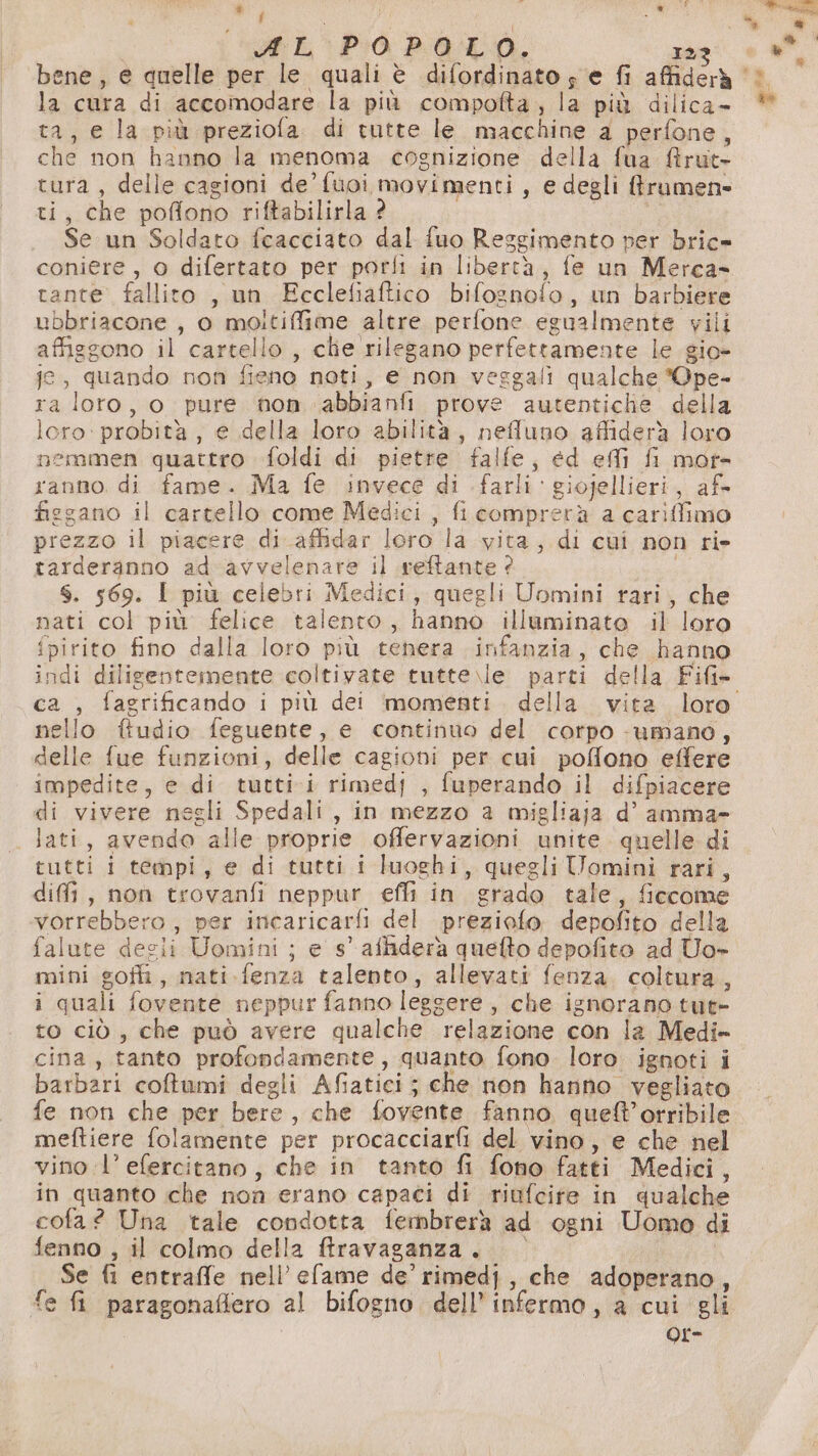 i } la cura di accomodare la più compofta, la più dilica- ta, e la più preziofa. di tutte le macchine a perfone, che non hanno la menoma cognizione della fua &amp;rut- tura, delle cagioni de’ fuoi movimenti, e degli ffrumen= ti, che poffono riftabilirla ? | Se un Soldato fcacciato dal fuo Reggimento per bric» coniere , o difertato per porfi in libertà, fe un Merca- tante fallito , un FEcclefiaftico bifognofo, un barbiere ubbriacone , 0 moiltiffime altre perfone egualmente vili affizgono il cartello , clie rilegano perfettamente le gio- je, quando non fieno noti, e non veggali qualche *Qpe- ra loro, o pure non abbianfi prove autentiche della loro: probità , e della loro abilità, nefluno affiderà loro nemmen quattro foldi di pietre falfe, ed effi fi mor- ranno. di fame. Ma fe invece di farli giojellieri, afs figgano il cartello come Medici , fi comprerà a cariffimo prezzo il piacere di affidar loro la vita, di cui non ri» tarderanno ad avvelenare il reftante ? $. 569. I più celebri Medici, quegli Uomini rari, che nati col più felice talento, hanno illuminate il loro {pirito fino dalla loro più tenera infanzia, che hanno ca , fagrificando i più dei momenti. della vita loro nello ftudio feguente, e continuo del corpo -umano, delle fue funzioni, delle cagioni per cui. poffono effere impedite, e di tutti i rimedf , fuperando il difpiacere di vivere negli Spedali , in mezzo a migliaja d’ amma- lati, avendo alle proprie offervazioni unite quelle di tutti i tempi, e di tutti i luoghi, quegliUomini rari, difi, non trovanfi neppur effi in grado tale, ficcome vorrebbero, per incaricarfi del preziofo depofito della falute decii Uomini ; e s° affiderà quefto depofito ad Uo- mini goff, nati.fenza talento, allevati fenza. coltura, i quali fovente neppur fanno leggere, che ignorano tut- to ciò, che può avere qualche relazione con la Medi- cina, tanto profondamente, quanto fono loro ignoti i barbari coftumi degli Afiatici; che non hanno vegliato fe non che per bere, che fovente fanno queft’orribile meftiere folamente per procacciarfi del vino, e che nel vino 1’ efercitano; che in tanto fi fono fatti Medici, in quanto che non erano capaci di riufcife in qualche cofa? Una tale condotta fembrerà ad ogni Uomo di fenno , il colmo della ftravaganza. 0° Se fi entraffe nell’ efame de’ rimedj, che adoperano, fe fi paragonaffero al bifogno dell’ infermo, a cui gli | Qr-