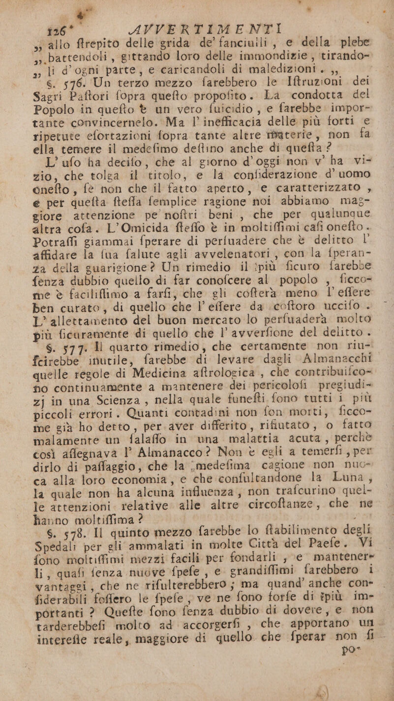 P° i - due AVVERTIMENTI si allo ftrepito delle grida de’ fanciuili, e della plebe ,.battendoli , gittando loro delle immondizie , itirando- a; li d’ogni parte, e caricandoli di maledizioni. ,, 6. 576. Un terzo mezzo farebbero le Iftruzioni. dei Sagri Paftori fopra quefto propofito. La ‘condotta del Popolo in quefto è un vero fuicidio , e farebbe. impor- tante convincernelo. Ma l’ inefficacia delle più forti e ripetute efortazioni fopra tante altre materie, non fa ella temere il medefimo dettino anche di quefta ? L’ ufo ha decifo, che al giorno d’oggi non v’ ha vi- zio, che tolga il titolo, e la confiderazione d’ uomo onefto, fe non che il fatto aperto, e caratterizzato , e per quefta ftefla femplice ragione noi abbiamo mag- giore attenzione pe noftri beni , che per qualunque altra cofa. L’Omicida fteffo è in moltiffimi cafi onefto - Potrafli giammai fperare di periuadere che è delitto l' affidare la fua falute agli avvelenatori, con la fperan- a della guarigione? Un rimedio il ipiù ficuro farebb fenza dubbio quello di far conofcere al popolo , ficco- me è faciliflimo a fari, che gli cofferà meno l’'effere ben curato, di quello che l’effere da coftoro uccifo . L’ allettamento del buon mercato lo perfuaderà molto più ficaramente di quello che l’ avverfione del delitto . S. 577. Il quarto rimedio, che certamente non riu- feirebbe inutile, farebbe di levare dagli Almanacchi quelle regole di Medicina aftrologica., che contribuifco= ho continuamente a mantenere dei pericolofi pregiudi- zj in una Scienza, nella quale funefti. fono tutti i più piccoli errori. Quanti contadini non fon morti, ficco- me già ho detto, per.aver differito, rifiutato, o fatta malamente un falafio in una malattia acuta, perchè così aflegnava l’ Almanacco? Non è egli a temerfi, per dirlo di paffaggio, che la \medefima cagione non nuo» ca alla loro economia, e che confultandone la Luna, la quale non ha alcuna influenza, non trafcurino quel- le attenzioni. relative. alle altre circoftanze, che ne hanno moltiffima ? i S. 578. Il quinto mezzo farebbe lo ftabilimento degli Spedali per gli ammalati in molte Città del Paefe. Vi foto moltifimi mezzi facili per fondarli , ;e mantenere li, quafi fenza nuove fpefe , e grandiffimi farebbero i vantaggi, che ne rifulterebbero ; ma quand’ anche con- fiderabili foflero le fpefe ; ve ne fono forfe di ipiù im- portanti ? Quefte fono fenza dubbio di dovere, e non tarderebbefi molto ad accorgerfi , che. apportano un. interefle reale, maggiore di quello che fperar non Ba pos fo)