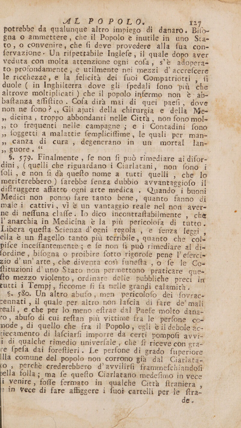 \ MAP POL, (D39 potrebbe da qualunque altro impiego di danaro. Bilo» gna o ammettere, che il Popolo è inutile in uno Sta- to, o convenire; che fi deve provedere alla fua con- fervazione » Un rifpettabile Inglefe, il quale dopo aver veduta con molta attenzione ogni cofa, s'è adopera» to profondamente, e utilmente nei mezzi d’accrefcere le ricchezze, e la felicità dei fuoi Gompatriotti , fi altrove moltiplicati ) che il popolo infermo non è ab- baftanza affiftito. Cofa dira mai di quei paefi, dove non ne fono?,, Gli ajuti della chirurgia e della Me- dicina, troppo abbondanti nelle Città, non fono mol- 33 33 ; foggetti a malattie femplicifime, le quali per. man if UO a 1° dini, (quelli che riguardano i Ciarlatani, non fono i foli, e non fi dà quefto nome a tutti quelli , che lo meriterebbero ) farebbe fenza dubbio avvantassgiofo il diftruggere affatto ogni arte medica . Quando i buoni Medici non ponno fare tanto bene, quanto fanno di male i. cattivi, vi è un vantaggio reale nel non aver l'anarchia in Medicina è la più pericolofa di tutte. Libera quefta Scienza d’ogni regola , è fenza leggi , ella è un flagello tanto più terribile, quanto che cols pifce inceffantemente; e fe non fi può rimediare al di= zio d'un’ arte, che diventa così fanetà , 0 fe le Coe ftituzioni d'uno Stato non permettono ‘praticare que- fto mezzo violento, ordinare delie. pubbliche preci in tutti i Tempj, ficcome fi fa nelle grandi calamità. rennati, il quale per altro non .lafcia di fare de’ mali reali, e che per lo meno eftrae dal Paefe molto daria- ‘o, abufo di cui reftan più vittime fra le perfone co= node , di quello che fra il Popolo, egli è il debole ac- riecamento di lafciarfi imporre da certi pompofi avvi- i di qualche rimedio univerfale , cliè' {i riceve con era- ce fpefa dai foreftieri. Le perfone di srado fuiperiore illa comune del popolo non corrono gia “dal Ciatlata» O ; perchè crederebbero d’avvilirfi frammefchiandofi Ila folla; ma fe quefto Ciarlatanio medefimo in vece i venire, foffe fermato in qualche Città firaniera ; + in Yece di fare affigsere i fuot cartelli per le pali e. ! si Pi