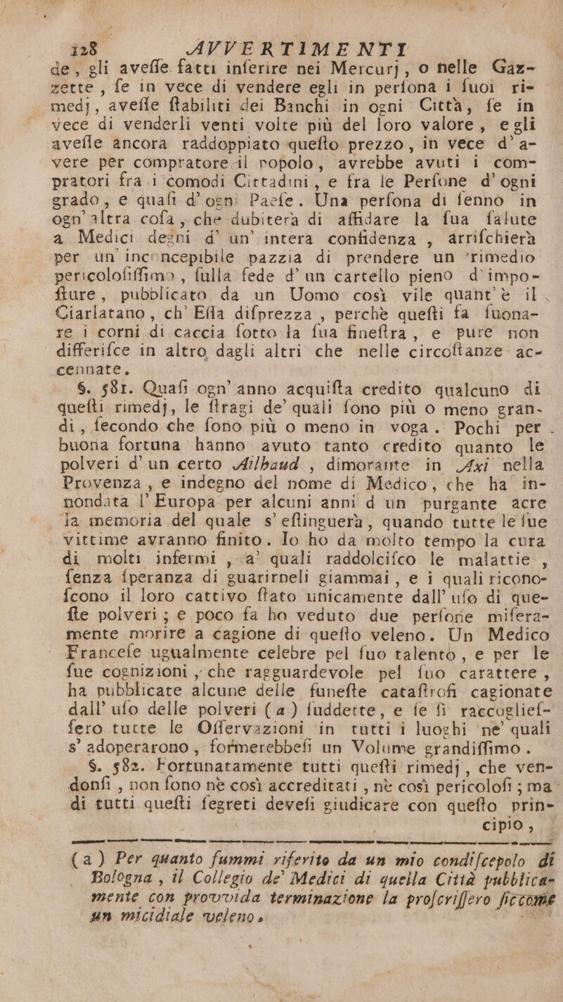 de, gli aveffe fatti inferire nei Mercurj, o nelle Gaz- zette, fe in vece di vendere egli in perfona i fuoi ri- medi, avefle ftabiliti dei Banchi in ogni Città, fe in vece di venderli venti volte più del loro valore, egli avefle ancora raddoppiato quefto prezzo, in vece d’ a- vere per compratore.il ropolo, avrebbe avuti i com- pratori fra .i ‘comodi Cittadini, e fra le Perfone d’ogni grado, e quali d'ogni Paefe. Una perfona di fenno in ogn' altra cofa, che dubitera di affidare la fua falute a Medici degni d' un’ intera confidenza , arrifchierà ‘per un inconcepibile pazzia di prendere un ‘rimedio pericolofiffimo , fulla fede d’ un cartello pieno d’impo- fture, pubblicato da un Uomo così vile quant'è il. Ciarlatano, ch' Efla difprezza , perchè quefti fa fuona- re i corni di caccia fotto la fua fineftra, e pure non differifce in altro dagli altri che nelle circoftanze ac- cennate, i 6. 581. Quafi ogn’ anno acquifta credito qualcuno di quefti rimedj, le firagi de’ quali fono più o meno gran- di, fecondo che fono più o meno in voga. Pochi per buoria fortuna hanno avuto tanto credito quanto le polveri d'un certo Ai/baud , dimorante in Axi nella Provenza, e indegno del nome di Medico, che ha' in- mondata |’ Europa per alcuni anni d un purgante acre ja memoria del quale s’ eftinguerà, quando tutte le fue vittime avranno finito. Io ho da molto tempo la cura di molti infermi , a’ quali raddolcifco le malattie, fenza fperanza di guarirneli giammai, e i quali ricono- fcono il loro cattivo ftato unicamente dall’ ufo di que- fte polveri; e poco fa ho veduto due perfofe mifera- mente morire a cagione di quefto veleno. Un Medico Francefe ugualmente celebre pel fuo talento, e per le fue cognizioni , che ragguardevole pel fuo carattere, ha pubblicate alcune delle funefte cataffrofi cagionate dall’ ufo delle polveri (a) fuddette, e fe fi raecoglief-. fero tutte le Offervazioni in tutti i luoghi ‘ne’ quali s° adoperarono , formerebbefi un Volume grandiffimo . $. 582. Fortunatamente tutti quefti rimedj, che ven- donfi , non fono nè così accreditati , nè così pericolofi ; ma: di tutti quefti fegreti devefi giudicare con quefto prin» cipio , pronta cent 1—r— Gens —— __—_É c——6 zati ee ro—s———t@ttÉ—@ì see (a) Per quanto fummi riferito da un mio condifcepolo di Bologna , il Collegio de’ Medici di quella Città pubblica» mente con provvida terminazione la profcriffero fictome un micidiale veleno » S09A