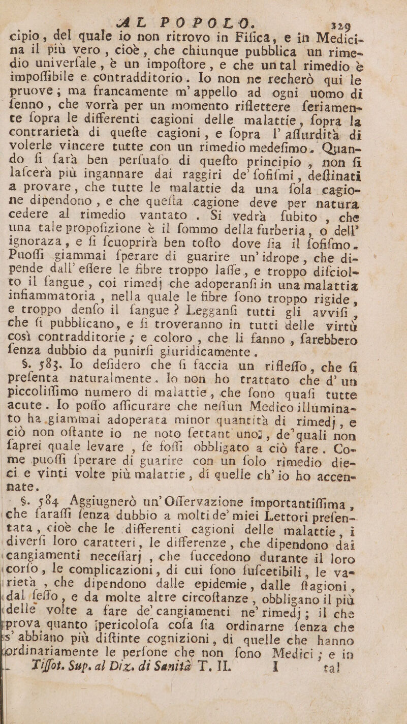 ARL POPOLO. 329 cipio , del quale io non ritrovo in Fifica, e in Medici. na il più vero, cioè, che chiunque pubblica un rime- dio univerfale, è un impoftore, e che untal rimedio è impoffibile e contradditorio. Io non ne recherò qui le pruove; ma francamente m’ appello ad ogni uomo di fenno, che vorrà per un momento riflettere feriamen= te fopra le differenti cagioni delle malattie, fopra la contrarietà di quefte cagioni, e fopra l’ aflurdità di volerle vincere tutte con un rimedio medefimo. Quan- do fi fara ben perfuafo di quefto principio , non fi lafcera più ingannare dai raggiri de’ fofifmi, deftinati a provare, che tutte le malattie da una fola cagio- ne dipendono , e che quelta cagione deve per natura. cedere al rimedio vantato . Si vedrà fubito , che una tale propofizione è il fommo della furberia, o dell’ ignoraza, e fi fcuoprirà ben tofto dove fia il fofifmo. Puoffi giammai fperare di guarire un’idrope, che di- pende dall’eflere le fibre troppo laffle, e troppo difciol» to il fangue, coi rimedj che adoperanfi in una malattia infammatoria , nella quale le fibre fono troppo rigide, e troppo denfo il fangue ? Legganfi tutti gli avvifi, che fi pubblicano, e fi troveranno in tutti delle virtù così contradditorie ; e coloro , che li fanno , farebbero fenza dubbio da punirfi giuridicamente. $. 583. Io defidero che fi faccia un rifleffo, che fi prefenta naturalmente. lo non ho trattato che d’ un piccoliffimo numero di malattie, che fono quafi tutte acute. lo poflo aflicurare che neflun Medico illimina- to ha.giammai adoperata minor quantità di rimedj, e ciò non oftante io ne noto fettant'uno;, de’quali non faprei quale levare , fe foi obbligato a ciò fare. Co- me puofli {perare di guarire con un folo rimedio die- ci e vinti volte più malattie, di quelle ch’ io ho accen= nate. S. 584 Aggiugnerò un’ Offervazione importantiffima , ‘che farafli fenza dubbio a moltide’ miei Lettori prefen=- tata, cioè che le differenti cagioni delle malattie, i diverfi loro caratteri, le differenze, che dipendono dai ‘cangiamenti neceflarj , che fuccedono durante il loro icorfo, le complicazioni, di cui fono fufcetibili , le va= irieta , che dipendono dalle epidemie, dalle ftagioni, «dal fefo , e da molte altre circoftanze, obbligano il più «delle volte a fare de’ cangiamenti ne’ rimedj; il che rova quanto jpericolofa cofa fia ordinarne fenza che s’ abbiano più diftinte cognizioni, di quelle che hanno ordinariamente le perfone che non fono Medici; e in Tiffot. Sup. al Dix. di Sanità T. IL I tal