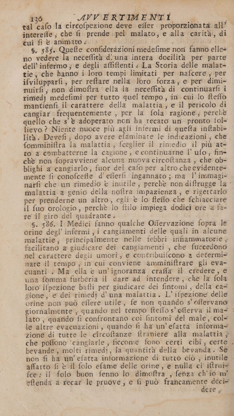 tal ‘calo la circofpezione deve effer proporzionata. all’ intereffle; che fi prende pel malato, e alla carità:, di cui fi è animato < | no vedere la neceffità d'una intera docilità per parte dell’infermo ; e degli affiftenti » La Storia delle malat- tie, che hanno i loro tempi limitati per nafcere ; per ifvilupparfi; per reftare nella loro forza; e per. dimi- nuirf,; non dimoftra ella la neceffità di continuarfi i rimedj medefimi per tutto quel tempo, in. cui lo fteffo mantienfi il carattere della malattia, e il pericolo di lievo ? Niente nuoce più .agli infermi di quefta inBabi> lità. Devefi; dopo avere efaminate le indicazioni ; che fomminiftra la malattia, fceglier il rimedio il più ‘at= to a combatterne la cagione, e continuarne l’ ufo:; fin» chè non fopravviene alcuna muova circoftanza ; che ob- | blighi a cangiarlo, fuor del cafo per altro che evidente mente fi conofcefle d’ efierfi ingannato ; ma l’immagi- tnalattia a genio della noftra impazienza; e rigettarlo per prenderne un altro, egli è lo fteflo che fchiacciare il fuo orologio; perchè lo ftilo impiega dodici ore a fa- re il giro del quadrante. s. 586. I Medici fanno qualche Offervazione fopra le orine degl’ infermi, i cangiamenti delle quali in alcune malattie, principalmente nelle febbri infiammatorie ; facilitano 2 giudicare dei cangiamenti ; che fuccedono mare il tempo , in cui conviene amminiftrare gli eva- una fomma furberia il dare ad intendere, che la fola loro ifpezione bafti per giudicare dei fintomi , della ca® orine non può eflere utile, fe non quafido s’ 6fflervano giornalmente, quando nel tempo fteflo s° offlerva il ma? lato, quarido fi confrontano coi fintomi del male , col= che pofono ‘cangiarle ; ficcome fono certi cibi; certe non fi ha win’efatta informazione di tutto ciò ; inutile , fee: il folo buon fentio lo dimoftra , fenza ch'io m° eMfenda a recar le pruove, e fi può francamente deci» dere ,°
